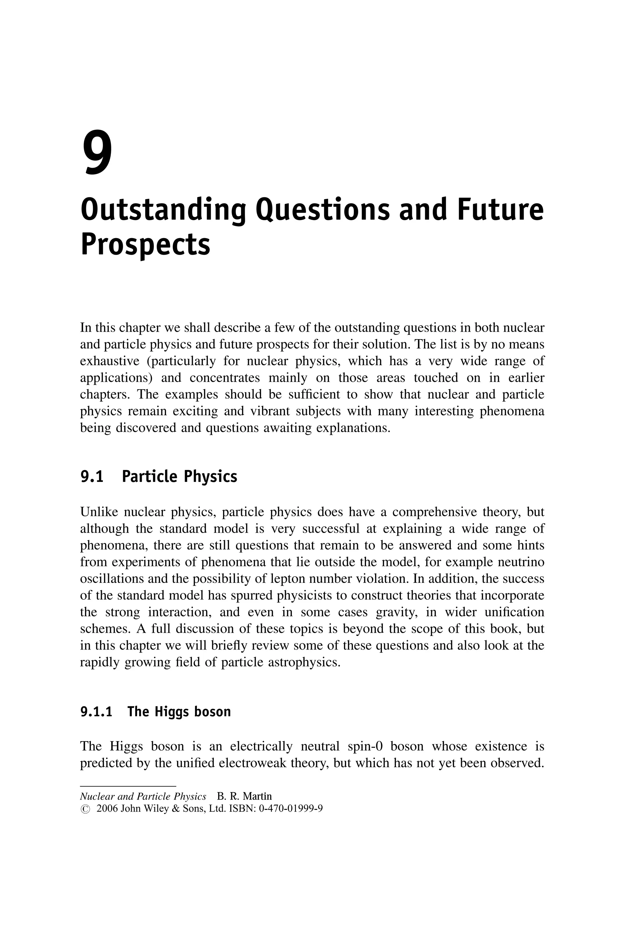 9
Outstanding Questions and Future
Prospects
In this chapter we shall describe a few of the outstanding questions in both nuclear
and particle physics and future prospects for their solution. The list is by no means
exhaustive (particularly for nuclear physics, which has a very wide range of
applications) and concentrates mainly on those areas touched on in earlier
chapters. The examples should be sufficient to show that nuclear and particle
physics remain exciting and vibrant subjects with many interesting phenomena
being discovered and questions awaiting explanations.
9.1 Particle Physics
Unlike nuclear physics, particle physics does have a comprehensive theory, but
although the standard model is very successful at explaining a wide range of
phenomena, there are still questions that remain to be answered and some hints
from experiments of phenomena that lie outside the model, for example neutrino
oscillations and the possibility of lepton number violation. In addition, the success
of the standard model has spurred physicists to construct theories that incorporate
the strong interaction, and even in some cases gravity, in wider unification
schemes. A full discussion of these topics is beyond the scope of this book, but
in this chapter we will briefly review some of these questions and also look at the
rapidly growing field of particle astrophysics.
9.1.1 The Higgs boson
The Higgs boson is an electrically neutral spin-0 boson whose existence is
predicted by the unified electroweak theory, but which has not yet been observed.
Nuclear and Particle Physics B. R. Martin
# 2006 John Wiley  Sons, Ltd. ISBN: 0-470-01999-9
 