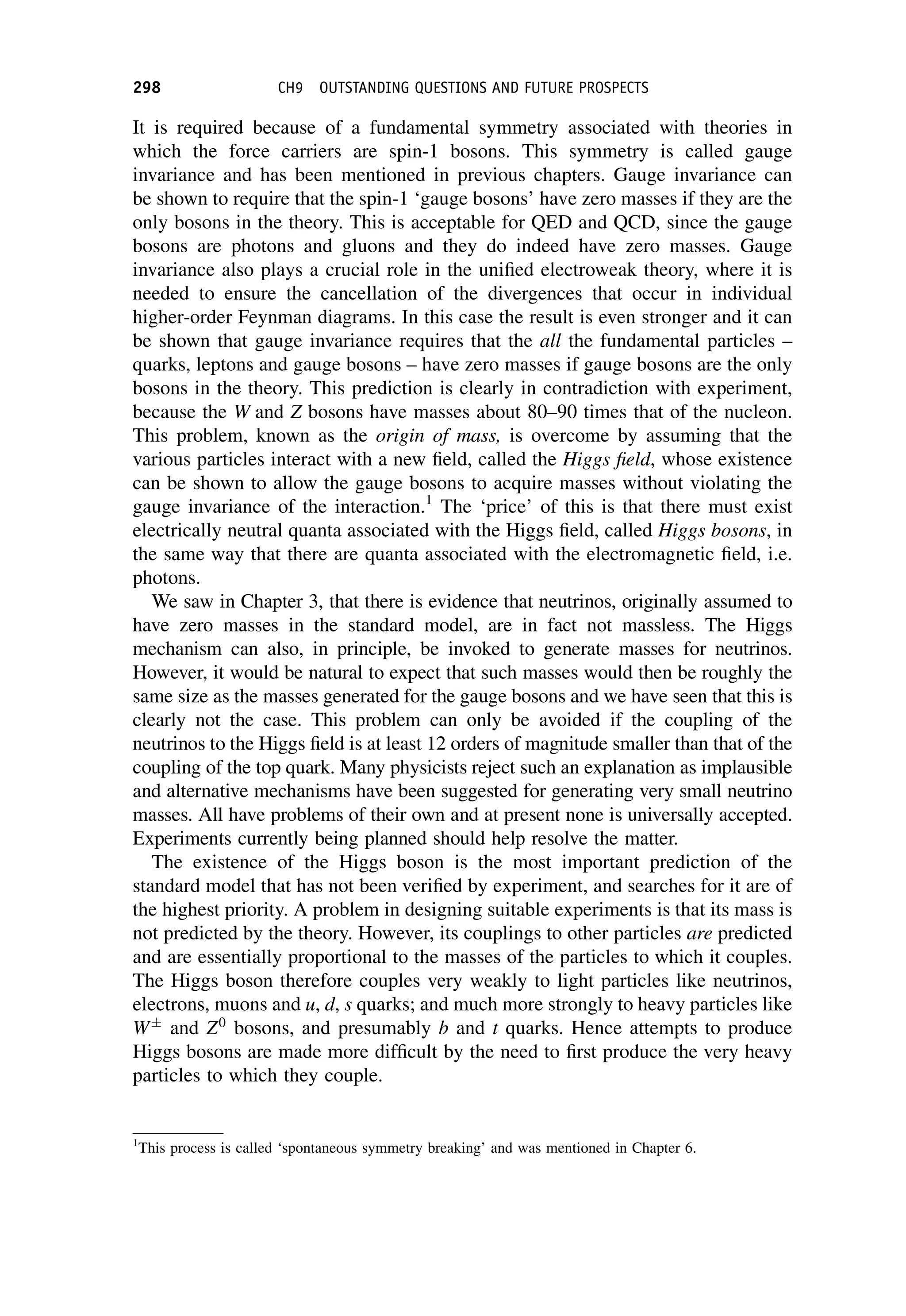 It is required because of a fundamental symmetry associated with theories in
which the force carriers are spin-1 bosons. This symmetry is called gauge
invariance and has been mentioned in previous chapters. Gauge invariance can
be shown to require that the spin-1 ‘gauge bosons’ have zero masses if they are the
only bosons in the theory. This is acceptable for QED and QCD, since the gauge
bosons are photons and gluons and they do indeed have zero masses. Gauge
invariance also plays a crucial role in the unified electroweak theory, where it is
needed to ensure the cancellation of the divergences that occur in individual
higher-order Feynman diagrams. In this case the result is even stronger and it can
be shown that gauge invariance requires that the all the fundamental particles –
quarks, leptons and gauge bosons – have zero masses if gauge bosons are the only
bosons in the theory. This prediction is clearly in contradiction with experiment,
because the W and Z bosons have masses about 80–90 times that of the nucleon.
This problem, known as the origin of mass, is overcome by assuming that the
various particles interact with a new field, called the Higgs field, whose existence
can be shown to allow the gauge bosons to acquire masses without violating the
gauge invariance of the interaction.1
The ‘price’ of this is that there must exist
electrically neutral quanta associated with the Higgs field, called Higgs bosons, in
the same way that there are quanta associated with the electromagnetic field, i.e.
photons.
We saw in Chapter 3, that there is evidence that neutrinos, originally assumed to
have zero masses in the standard model, are in fact not massless. The Higgs
mechanism can also, in principle, be invoked to generate masses for neutrinos.
However, it would be natural to expect that such masses would then be roughly the
same size as the masses generated for the gauge bosons and we have seen that this is
clearly not the case. This problem can only be avoided if the coupling of the
neutrinos to the Higgs field is at least 12 orders of magnitude smaller than that of the
coupling of the top quark. Many physicists reject such an explanation as implausible
and alternative mechanisms have been suggested for generating very small neutrino
masses. All have problems of their own and at present none is universally accepted.
Experiments currently being planned should help resolve the matter.
The existence of the Higgs boson is the most important prediction of the
standard model that has not been verified by experiment, and searches for it are of
the highest priority. A problem in designing suitable experiments is that its mass is
not predicted by the theory. However, its couplings to other particles are predicted
and are essentially proportional to the masses of the particles to which it couples.
The Higgs boson therefore couples very weakly to light particles like neutrinos,
electrons, muons and u, d, s quarks; and much more strongly to heavy particles like
W
and Z0
bosons, and presumably b and t quarks. Hence attempts to produce
Higgs bosons are made more difficult by the need to first produce the very heavy
particles to which they couple.
1
This process is called ‘spontaneous symmetry breaking’ and was mentioned in Chapter 6.
298 CH9 OUTSTANDING QUESTIONS AND FUTURE PROSPECTS
 