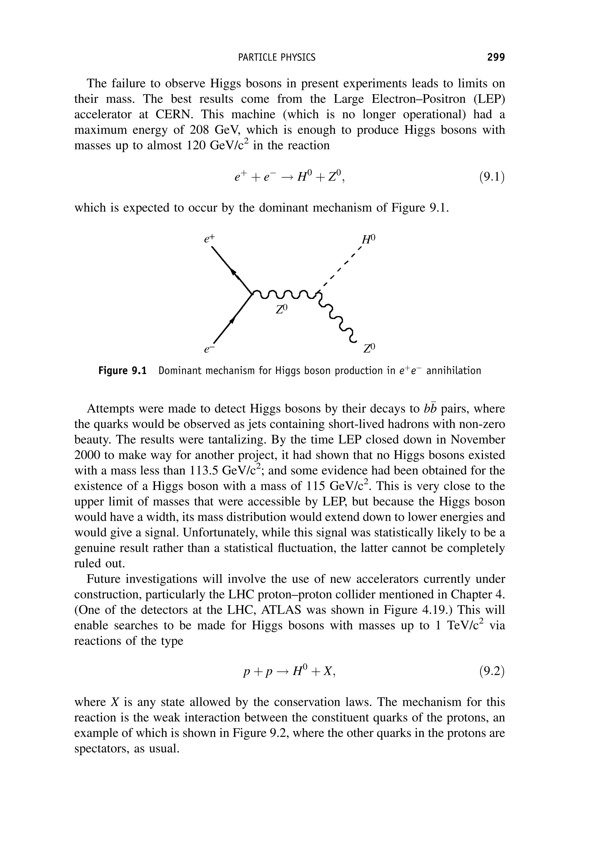 The failure to observe Higgs bosons in present experiments leads to limits on
their mass. The best results come from the Large Electron–Positron (LEP)
accelerator at CERN. This machine (which is no longer operational) had a
maximum energy of 208 GeV, which is enough to produce Higgs bosons with
masses up to almost 120 GeV/c2
in the reaction
eþ
þ e
! H0
þ Z0
; ð9:1Þ
which is expected to occur by the dominant mechanism of Figure 9.1.
Attempts were made to detect Higgs bosons by their decays to b
b
b pairs, where
the quarks would be observed as jets containing short-lived hadrons with non-zero
beauty. The results were tantalizing. By the time LEP closed down in November
2000 to make way for another project, it had shown that no Higgs bosons existed
with a mass less than 113.5 GeV/c2
; and some evidence had been obtained for the
existence of a Higgs boson with a mass of 115 GeV/c2
. This is very close to the
upper limit of masses that were accessible by LEP, but because the Higgs boson
would have a width, its mass distribution would extend down to lower energies and
would give a signal. Unfortunately, while this signal was statistically likely to be a
genuine result rather than a statistical fluctuation, the latter cannot be completely
ruled out.
Future investigations will involve the use of new accelerators currently under
construction, particularly the LHC proton–proton collider mentioned in Chapter 4.
(One of the detectors at the LHC, ATLAS was shown in Figure 4.19.) This will
enable searches to be made for Higgs bosons with masses up to 1 TeV/c2
via
reactions of the type
p þ p ! H0
þ X; ð9:2Þ
where X is any state allowed by the conservation laws. The mechanism for this
reaction is the weak interaction between the constituent quarks of the protons, an
example of which is shown in Figure 9.2, where the other quarks in the protons are
spectators, as usual.
Figure 9.1 Dominant mechanism for Higgs boson production in eþ
e
annihilation
PARTICLE PHYSICS 299
 