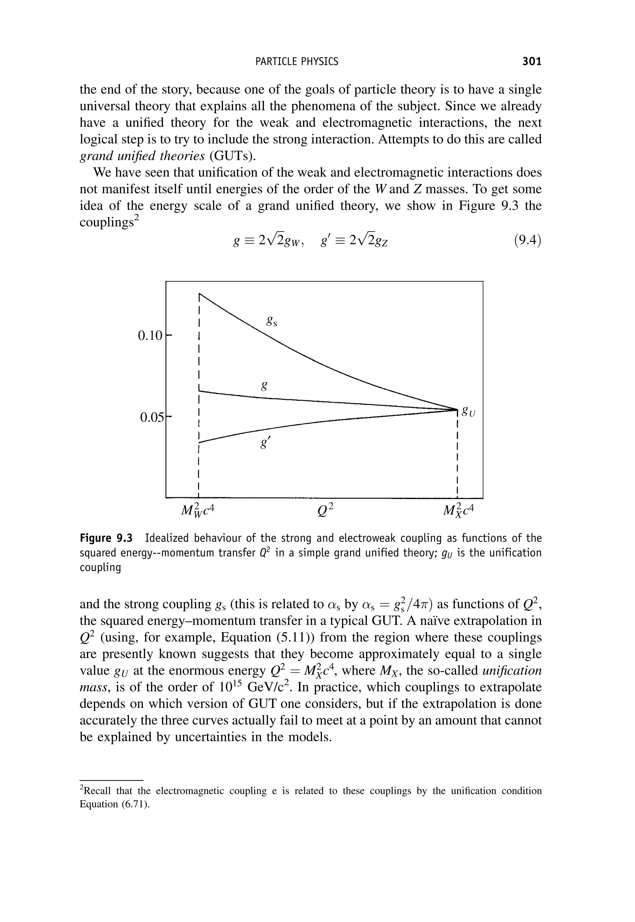 the end of the story, because one of the goals of particle theory is to have a single
universal theory that explains all the phenomena of the subject. Since we already
have a unified theory for the weak and electromagnetic interactions, the next
logical step is to try to include the strong interaction. Attempts to do this are called
grand unified theories (GUTs).
We have seen that unification of the weak and electromagnetic interactions does
not manifest itself until energies of the order of the W and Z masses. To get some
idea of the energy scale of a grand unified theory, we show in Figure 9.3 the
couplings2
g 2
ﬃﬃﬃ
2
p
gW ; g0
2
ﬃﬃﬃ
2
p
gZ ð9:4Þ
and the strong coupling gs (this is related to s by s ¼ g2
s =4 Þ as functions of Q2
,
the squared energy–momentum transfer in a typical GUT. A naı̈ve extrapolation in
Q2
(using, for example, Equation (5.11)) from the region where these couplings
are presently known suggests that they become approximately equal to a single
value gU at the enormous energy Q2
¼ M2
Xc4
, where MX, the so-called unification
mass, is of the order of 1015
GeV/c2
. In practice, which couplings to extrapolate
depends on which version of GUT one considers, but if the extrapolation is done
accurately the three curves actually fail to meet at a point by an amount that cannot
be explained by uncertainties in the models.
2
Recall that the electromagnetic coupling e is related to these couplings by the unification condition
Equation (6.71).
Figure 9.3 Idealized behaviour of the strong and electroweak coupling as functions of the
squared energy--momentum transfer Q2
in a simple grand unified theory; gU is the unification
coupling
PARTICLE PHYSICS 301
 