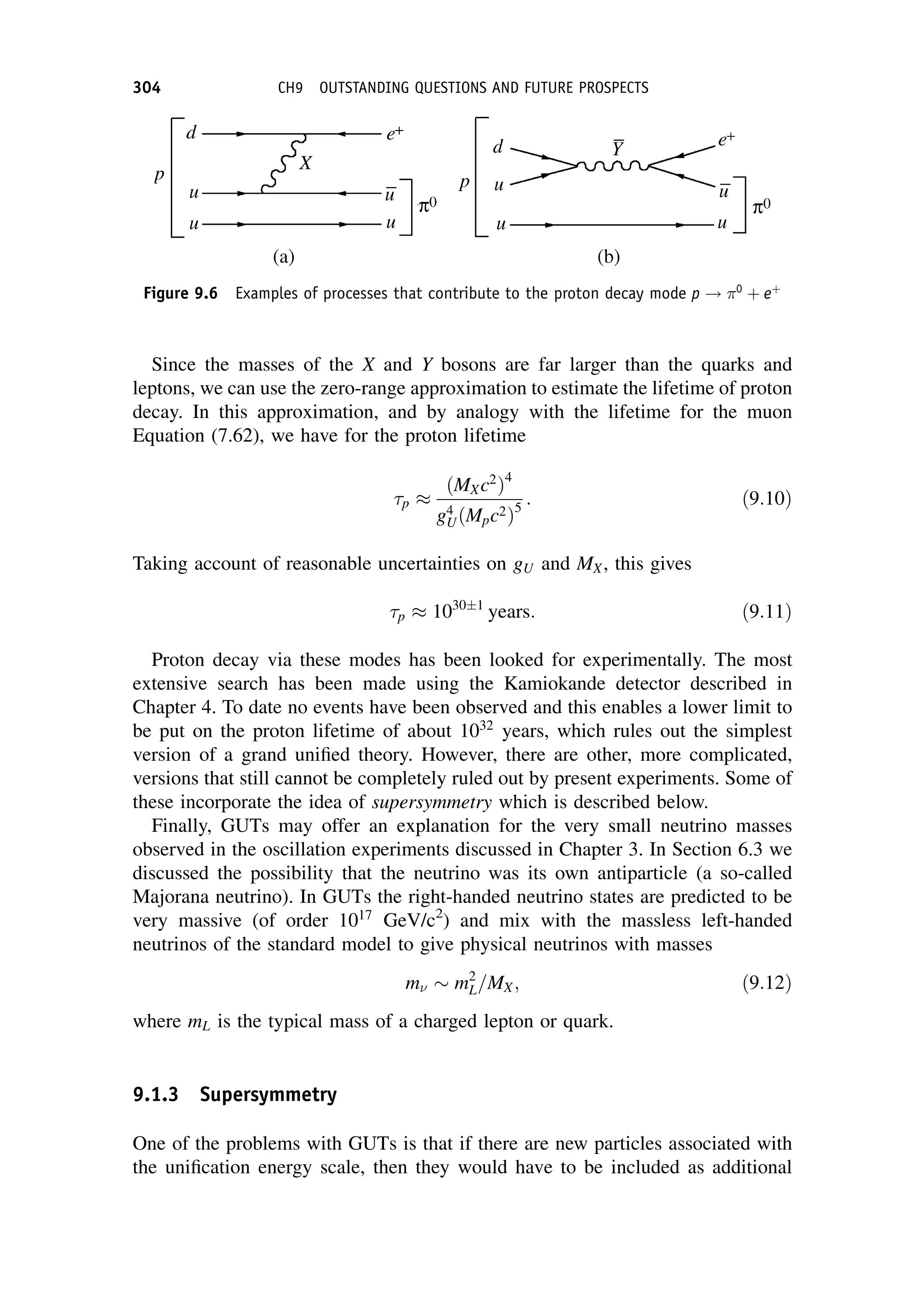 Since the masses of the X and Y bosons are far larger than the quarks and
leptons, we can use the zero-range approximation to estimate the lifetime of proton
decay. In this approximation, and by analogy with the lifetime for the muon
Equation (7.62), we have for the proton lifetime
p
ðMXc2
Þ4
g4
UðMpc2Þ5
: ð9:10Þ
Taking account of reasonable uncertainties on gU and MX, this gives
p 10301
years: ð9:11Þ
Proton decay via these modes has been looked for experimentally. The most
extensive search has been made using the Kamiokande detector described in
Chapter 4. To date no events have been observed and this enables a lower limit to
be put on the proton lifetime of about 1032
years, which rules out the simplest
version of a grand unified theory. However, there are other, more complicated,
versions that still cannot be completely ruled out by present experiments. Some of
these incorporate the idea of supersymmetry which is described below.
Finally, GUTs may offer an explanation for the very small neutrino masses
observed in the oscillation experiments discussed in Chapter 3. In Section 6.3 we
discussed the possibility that the neutrino was its own antiparticle (a so-called
Majorana neutrino). In GUTs the right-handed neutrino states are predicted to be
very massive (of order 1017
GeV/c2
) and mix with the massless left-handed
neutrinos of the standard model to give physical neutrinos with masses
m m2
L=MX; ð9:12Þ
where mL is the typical mass of a charged lepton or quark.
9.1.3 Supersymmetry
One of the problems with GUTs is that if there are new particles associated with
the unification energy scale, then they would have to be included as additional
Figure 9.6 Examples of processes that contribute to the proton decay mode p ! 0
þ eþ
304 CH9 OUTSTANDING QUESTIONS AND FUTURE PROSPECTS
 