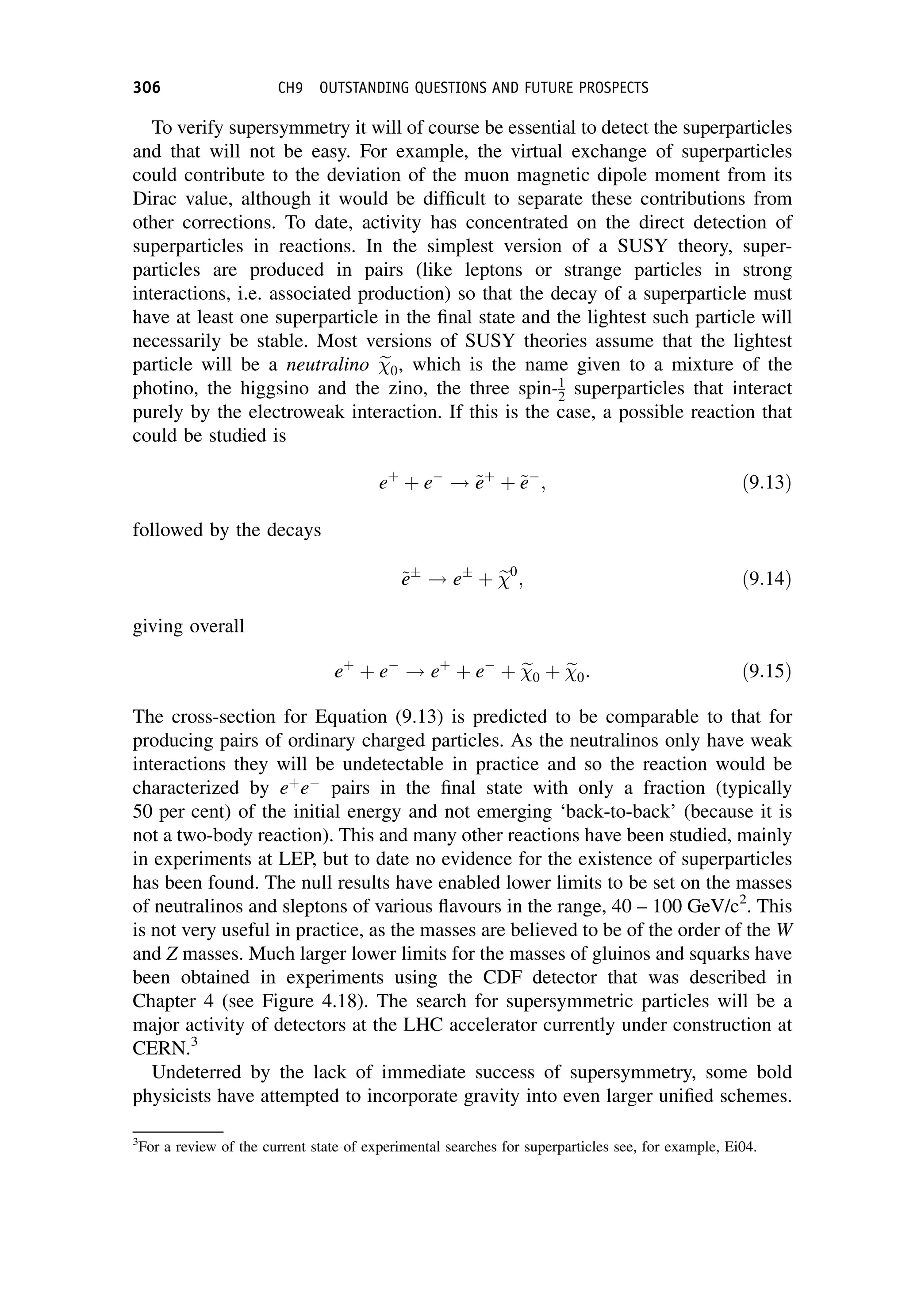 To verify supersymmetry it will of course be essential to detect the superparticles
and that will not be easy. For example, the virtual exchange of superparticles
could contribute to the deviation of the muon magnetic dipole moment from its
Dirac value, although it would be difficult to separate these contributions from
other corrections. To date, activity has concentrated on the direct detection of
superparticles in reactions. In the simplest version of a SUSY theory, super-
particles are produced in pairs (like leptons or strange particles in strong
interactions, i.e. associated production) so that the decay of a superparticle must
have at least one superparticle in the final state and the lightest such particle will
necessarily be stable. Most versions of SUSY theories assume that the lightest
particle will be a neutralino e

0, which is the name given to a mixture of the
photino, the higgsino and the zino, the three spin-1
2 superparticles that interact
purely by the electroweak interaction. If this is the case, a possible reaction that
could be studied is
eþ
þ e
! ~
e
eþ
þ ~
e
e
; ð9:13Þ
followed by the decays
~
e
e
! e
þ e

0
; ð9:14Þ
giving overall
eþ
þ e
! eþ
þ e
þ e

0 þ e

0: ð9:15Þ
The cross-section for Equation (9.13) is predicted to be comparable to that for
producing pairs of ordinary charged particles. As the neutralinos only have weak
interactions they will be undetectable in practice and so the reaction would be
characterized by eþ
e
pairs in the final state with only a fraction (typically
50 per cent) of the initial energy and not emerging ‘back-to-back’ (because it is
not a two-body reaction). This and many other reactions have been studied, mainly
in experiments at LEP, but to date no evidence for the existence of superparticles
has been found. The null results have enabled lower limits to be set on the masses
of neutralinos and sleptons of various flavours in the range, 40 – 100 GeV/c2
. This
is not very useful in practice, as the masses are believed to be of the order of the W
and Z masses. Much larger lower limits for the masses of gluinos and squarks have
been obtained in experiments using the CDF detector that was described in
Chapter 4 (see Figure 4.18). The search for supersymmetric particles will be a
major activity of detectors at the LHC accelerator currently under construction at
CERN.3
Undeterred by the lack of immediate success of supersymmetry, some bold
physicists have attempted to incorporate gravity into even larger unified schemes.
3
For a review of the current state of experimental searches for superparticles see, for example, Ei04.
306 CH9 OUTSTANDING QUESTIONS AND FUTURE PROSPECTS
 