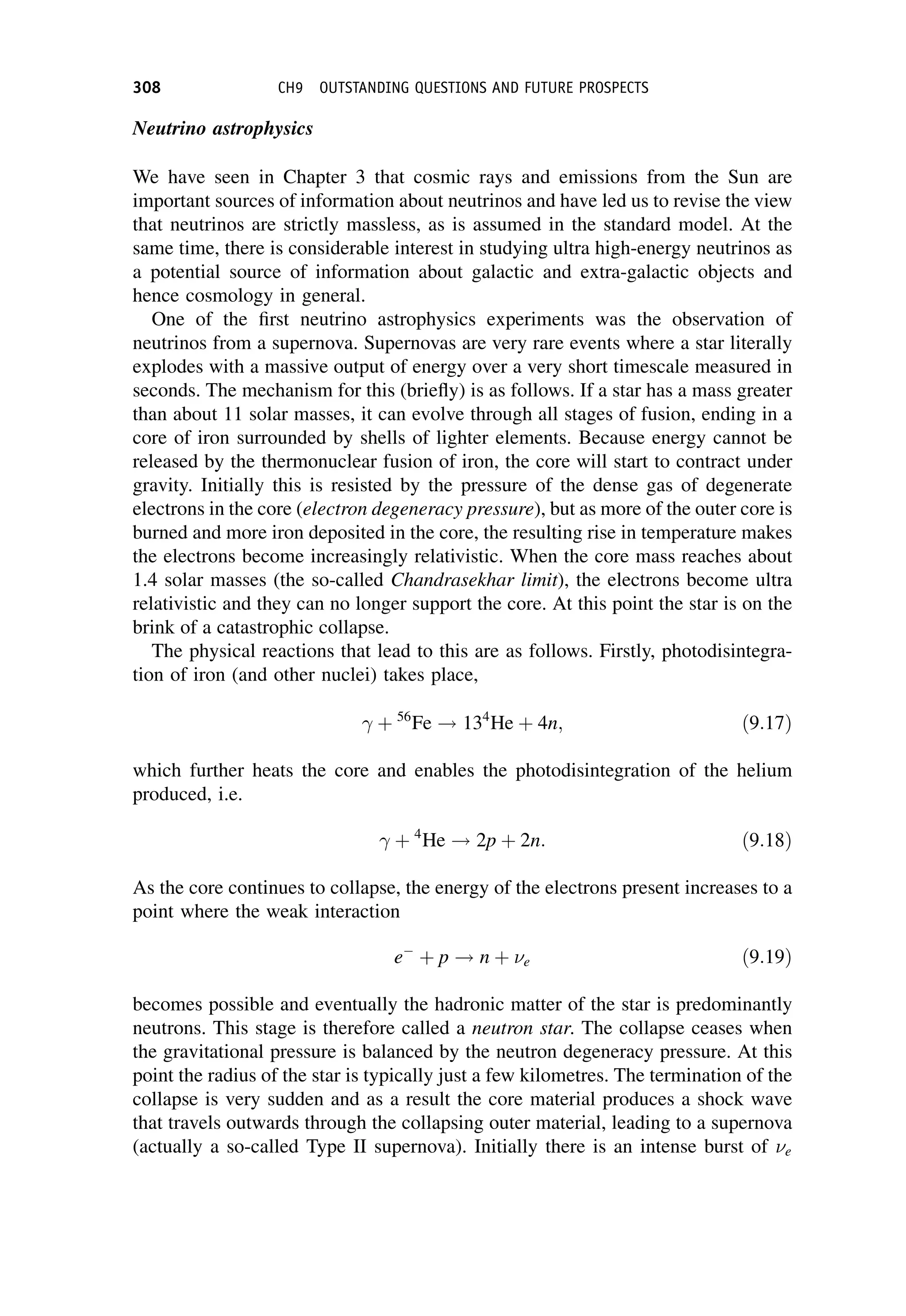 Neutrino astrophysics
We have seen in Chapter 3 that cosmic rays and emissions from the Sun are
important sources of information about neutrinos and have led us to revise the view
that neutrinos are strictly massless, as is assumed in the standard model. At the
same time, there is considerable interest in studying ultra high-energy neutrinos as
a potential source of information about galactic and extra-galactic objects and
hence cosmology in general.
One of the first neutrino astrophysics experiments was the observation of
neutrinos from a supernova. Supernovas are very rare events where a star literally
explodes with a massive output of energy over a very short timescale measured in
seconds. The mechanism for this (briefly) is as follows. If a star has a mass greater
than about 11 solar masses, it can evolve through all stages of fusion, ending in a
core of iron surrounded by shells of lighter elements. Because energy cannot be
released by the thermonuclear fusion of iron, the core will start to contract under
gravity. Initially this is resisted by the pressure of the dense gas of degenerate
electrons in the core (electron degeneracy pressure), but as more of the outer core is
burned and more iron deposited in the core, the resulting rise in temperature makes
the electrons become increasingly relativistic. When the core mass reaches about
1.4 solar masses (the so-called Chandrasekhar limit), the electrons become ultra
relativistic and they can no longer support the core. At this point the star is on the
brink of a catastrophic collapse.
The physical reactions that lead to this are as follows. Firstly, photodisintegra-
tion of iron (and other nuclei) takes place,
 þ 56
Fe ! 134
He þ 4n; ð9:17Þ
which further heats the core and enables the photodisintegration of the helium
produced, i.e.
 þ 4
He ! 2p þ 2n: ð9:18Þ
As the core continues to collapse, the energy of the electrons present increases to a
point where the weak interaction
e
þ p ! n þ e ð9:19Þ
becomes possible and eventually the hadronic matter of the star is predominantly
neutrons. This stage is therefore called a neutron star. The collapse ceases when
the gravitational pressure is balanced by the neutron degeneracy pressure. At this
point the radius of the star is typically just a few kilometres. The termination of the
collapse is very sudden and as a result the core material produces a shock wave
that travels outwards through the collapsing outer material, leading to a supernova
(actually a so-called Type II supernova). Initially there is an intense burst of e
308 CH9 OUTSTANDING QUESTIONS AND FUTURE PROSPECTS
 