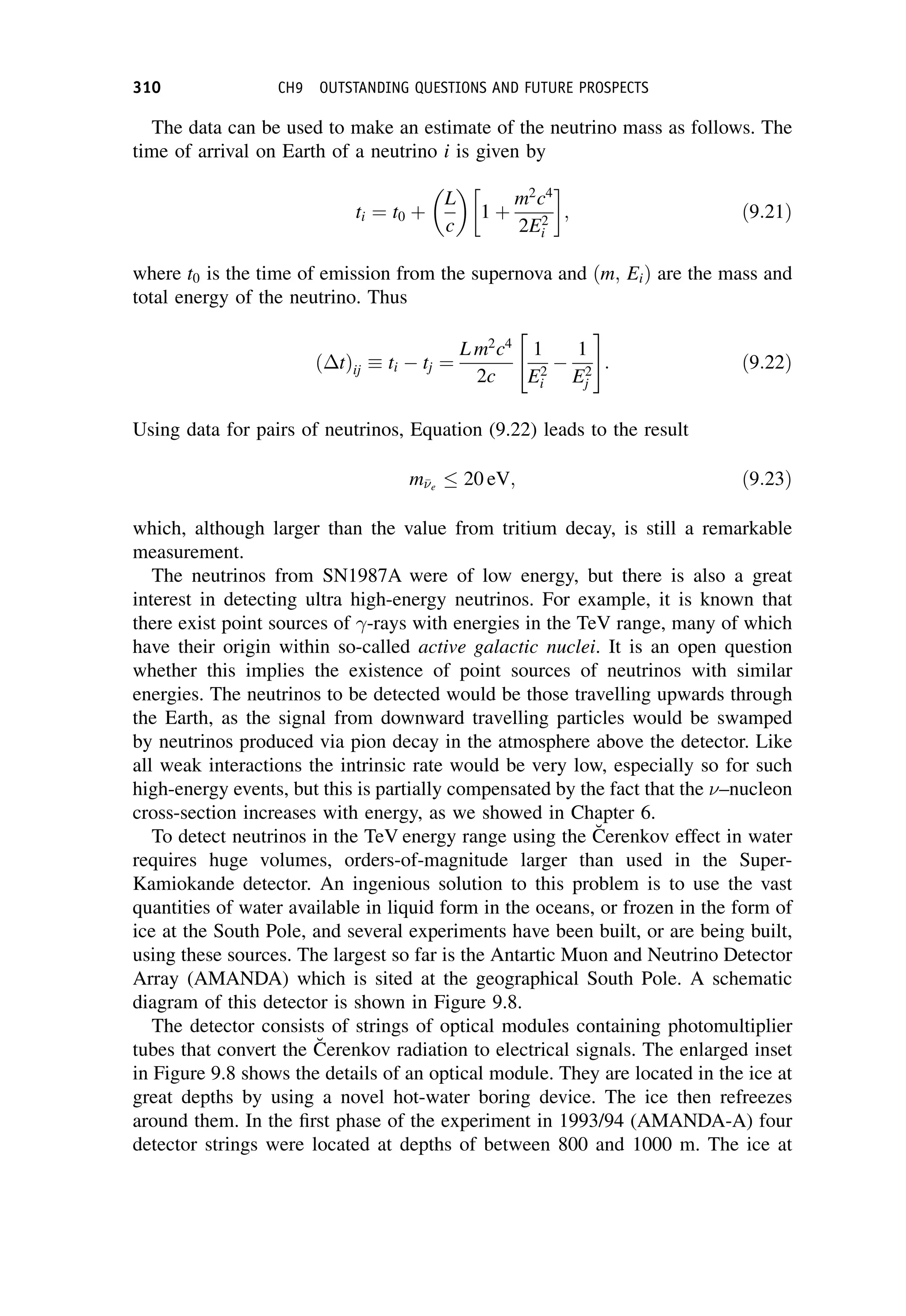 The data can be used to make an estimate of the neutrino mass as follows. The
time of arrival on Earth of a neutrino i is given by
ti ¼ t0 þ
L
c
 
1 þ
m2
c4
2E2
i
 
; ð9:21Þ
where t0 is the time of emission from the supernova and ðm; EiÞ are the mass and
total energy of the neutrino. Thus
ðtÞij ti  tj ¼
L m2
c4
2c
1
E2
i

1
E2
j
 #
: ð9:22Þ
Using data for pairs of neutrinos, Equation (9.22) leads to the result
me
 20 eV; ð9:23Þ
which, although larger than the value from tritium decay, is still a remarkable
measurement.
The neutrinos from SN1987A were of low energy, but there is also a great
interest in detecting ultra high-energy neutrinos. For example, it is known that
there exist point sources of -rays with energies in the TeV range, many of which
have their origin within so-called active galactic nuclei. It is an open question
whether this implies the existence of point sources of neutrinos with similar
energies. The neutrinos to be detected would be those travelling upwards through
the Earth, as the signal from downward travelling particles would be swamped
by neutrinos produced via pion decay in the atmosphere above the detector. Like
all weak interactions the intrinsic rate would be very low, especially so for such
high-energy events, but this is partially compensated by the fact that the –nucleon
cross-section increases with energy, as we showed in Chapter 6.
To detect neutrinos in the TeV energy range using the C̆erenkov effect in water
requires huge volumes, orders-of-magnitude larger than used in the Super-
Kamiokande detector. An ingenious solution to this problem is to use the vast
quantities of water available in liquid form in the oceans, or frozen in the form of
ice at the South Pole, and several experiments have been built, or are being built,
using these sources. The largest so far is the Antartic Muon and Neutrino Detector
Array (AMANDA) which is sited at the geographical South Pole. A schematic
diagram of this detector is shown in Figure 9.8.
The detector consists of strings of optical modules containing photomultiplier
tubes that convert the C̆erenkov radiation to electrical signals. The enlarged inset
in Figure 9.8 shows the details of an optical module. They are located in the ice at
great depths by using a novel hot-water boring device. The ice then refreezes
around them. In the first phase of the experiment in 1993/94 (AMANDA-A) four
detector strings were located at depths of between 800 and 1000 m. The ice at
310 CH9 OUTSTANDING QUESTIONS AND FUTURE PROSPECTS
 