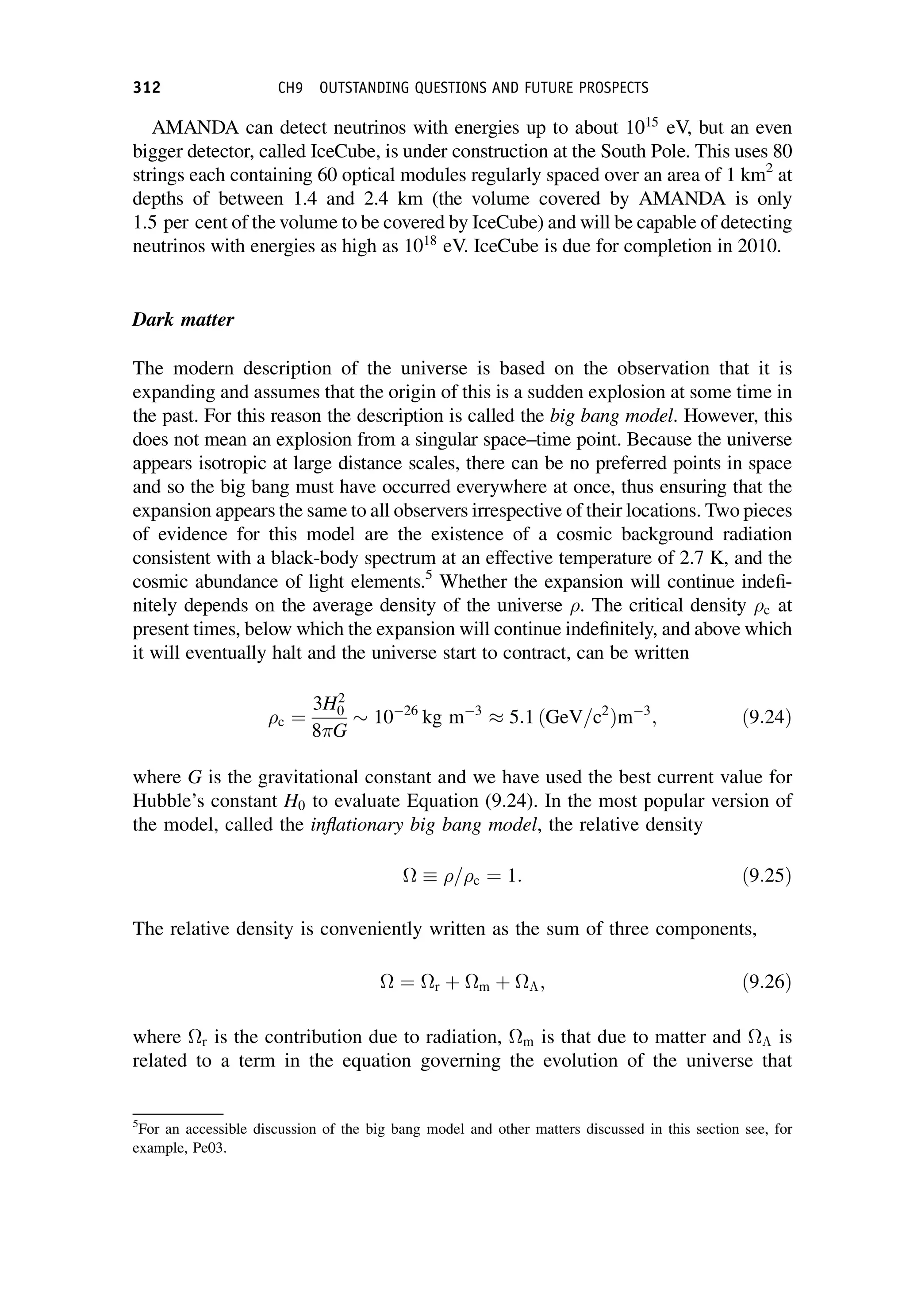 AMANDA can detect neutrinos with energies up to about 1015
eV, but an even
bigger detector, called IceCube, is under construction at the South Pole. This uses 80
strings each containing 60 optical modules regularly spaced over an area of 1 km2
at
depths of between 1.4 and 2.4 km (the volume covered by AMANDA is only
1.5 per cent of the volume to be covered by IceCube) and will be capable of detecting
neutrinos with energies as high as 1018
eV. IceCube is due for completion in 2010.
Dark matter
The modern description of the universe is based on the observation that it is
expanding and assumes that the origin of this is a sudden explosion at some time in
the past. For this reason the description is called the big bang model. However, this
does not mean an explosion from a singular space–time point. Because the universe
appears isotropic at large distance scales, there can be no preferred points in space
and so the big bang must have occurred everywhere at once, thus ensuring that the
expansion appears the same to all observers irrespective of their locations. Two pieces
of evidence for this model are the existence of a cosmic background radiation
consistent with a black-body spectrum at an effective temperature of 2.7 K, and the
cosmic abundance of light elements.5
Whether the expansion will continue indefi-
nitely depends on the average density of the universe . The critical density c at
present times, below which the expansion will continue indefinitely, and above which
it will eventually halt and the universe start to contract, can be written
c ¼
3H2
0
8 G
1026
kg m3
5:1 ðGeV=c2
Þm3
; ð9:24Þ
where G is the gravitational constant and we have used the best current value for
Hubble’s constant H0 to evaluate Equation (9.24). In the most popular version of
the model, called the inflationary big bang model, the relative density
 =c ¼ 1: ð9:25Þ
The relative density is conveniently written as the sum of three components,
 ¼ r þ m þ ; ð9:26Þ
where r is the contribution due to radiation, m is that due to matter and  is
related to a term in the equation governing the evolution of the universe that
5
For an accessible discussion of the big bang model and other matters discussed in this section see, for
example, Pe03.
312 CH9 OUTSTANDING QUESTIONS AND FUTURE PROSPECTS
 