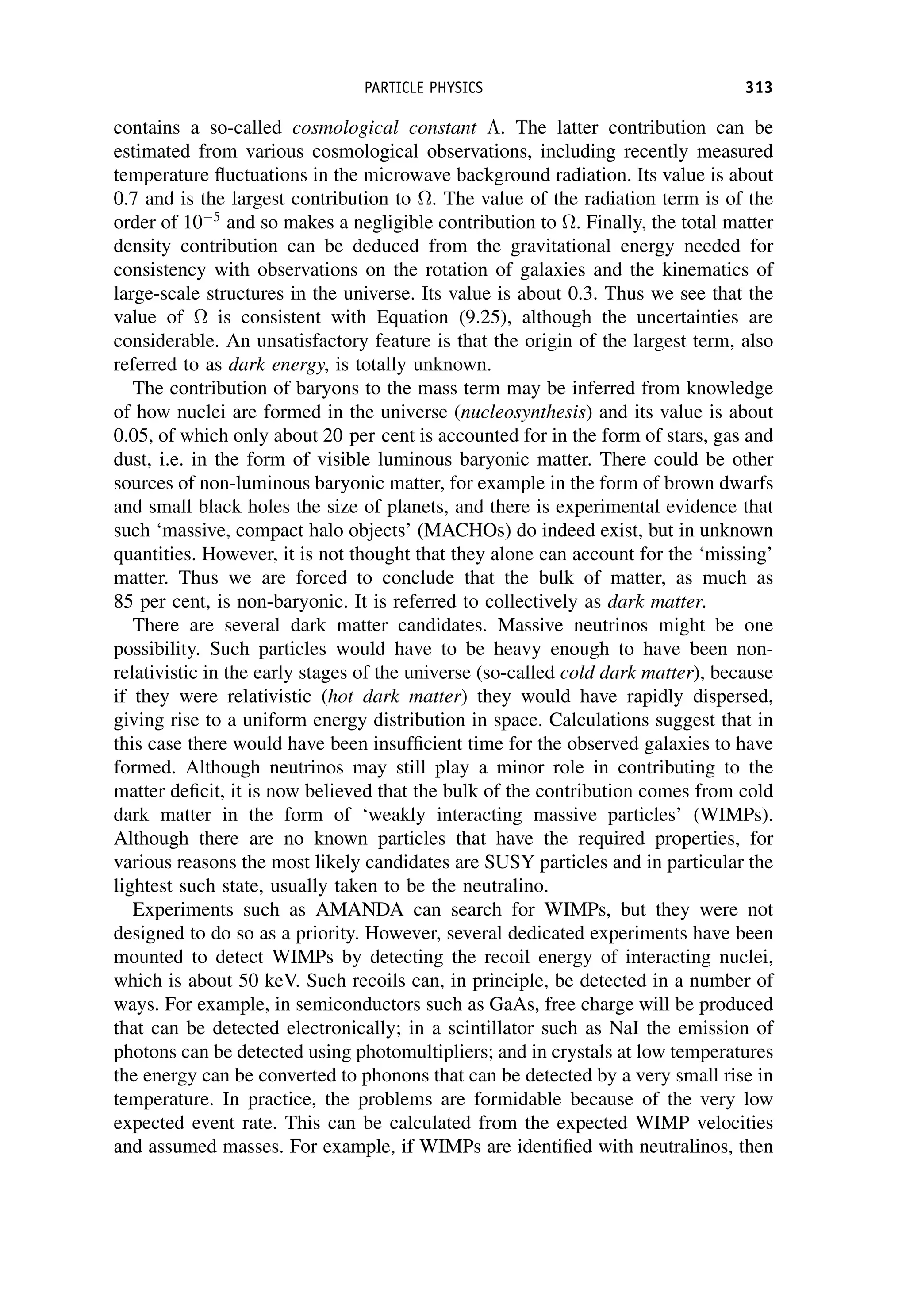 contains a so-called cosmological constant . The latter contribution can be
estimated from various cosmological observations, including recently measured
temperature fluctuations in the microwave background radiation. Its value is about
0.7 and is the largest contribution to . The value of the radiation term is of the
order of 105
and so makes a negligible contribution to . Finally, the total matter
density contribution can be deduced from the gravitational energy needed for
consistency with observations on the rotation of galaxies and the kinematics of
large-scale structures in the universe. Its value is about 0.3. Thus we see that the
value of  is consistent with Equation (9.25), although the uncertainties are
considerable. An unsatisfactory feature is that the origin of the largest term, also
referred to as dark energy, is totally unknown.
The contribution of baryons to the mass term may be inferred from knowledge
of how nuclei are formed in the universe (nucleosynthesis) and its value is about
0.05, of which only about 20 per cent is accounted for in the form of stars, gas and
dust, i.e. in the form of visible luminous baryonic matter. There could be other
sources of non-luminous baryonic matter, for example in the form of brown dwarfs
and small black holes the size of planets, and there is experimental evidence that
such ‘massive, compact halo objects’ (MACHOs) do indeed exist, but in unknown
quantities. However, it is not thought that they alone can account for the ‘missing’
matter. Thus we are forced to conclude that the bulk of matter, as much as
85 per cent, is non-baryonic. It is referred to collectively as dark matter.
There are several dark matter candidates. Massive neutrinos might be one
possibility. Such particles would have to be heavy enough to have been non-
relativistic in the early stages of the universe (so-called cold dark matter), because
if they were relativistic (hot dark matter) they would have rapidly dispersed,
giving rise to a uniform energy distribution in space. Calculations suggest that in
this case there would have been insufficient time for the observed galaxies to have
formed. Although neutrinos may still play a minor role in contributing to the
matter deficit, it is now believed that the bulk of the contribution comes from cold
dark matter in the form of ‘weakly interacting massive particles’ (WIMPs).
Although there are no known particles that have the required properties, for
various reasons the most likely candidates are SUSY particles and in particular the
lightest such state, usually taken to be the neutralino.
Experiments such as AMANDA can search for WIMPs, but they were not
designed to do so as a priority. However, several dedicated experiments have been
mounted to detect WIMPs by detecting the recoil energy of interacting nuclei,
which is about 50 keV. Such recoils can, in principle, be detected in a number of
ways. For example, in semiconductors such as GaAs, free charge will be produced
that can be detected electronically; in a scintillator such as NaI the emission of
photons can be detected using photomultipliers; and in crystals at low temperatures
the energy can be converted to phonons that can be detected by a very small rise in
temperature. In practice, the problems are formidable because of the very low
expected event rate. This can be calculated from the expected WIMP velocities
and assumed masses. For example, if WIMPs are identified with neutralinos, then
PARTICLE PHYSICS 313
 