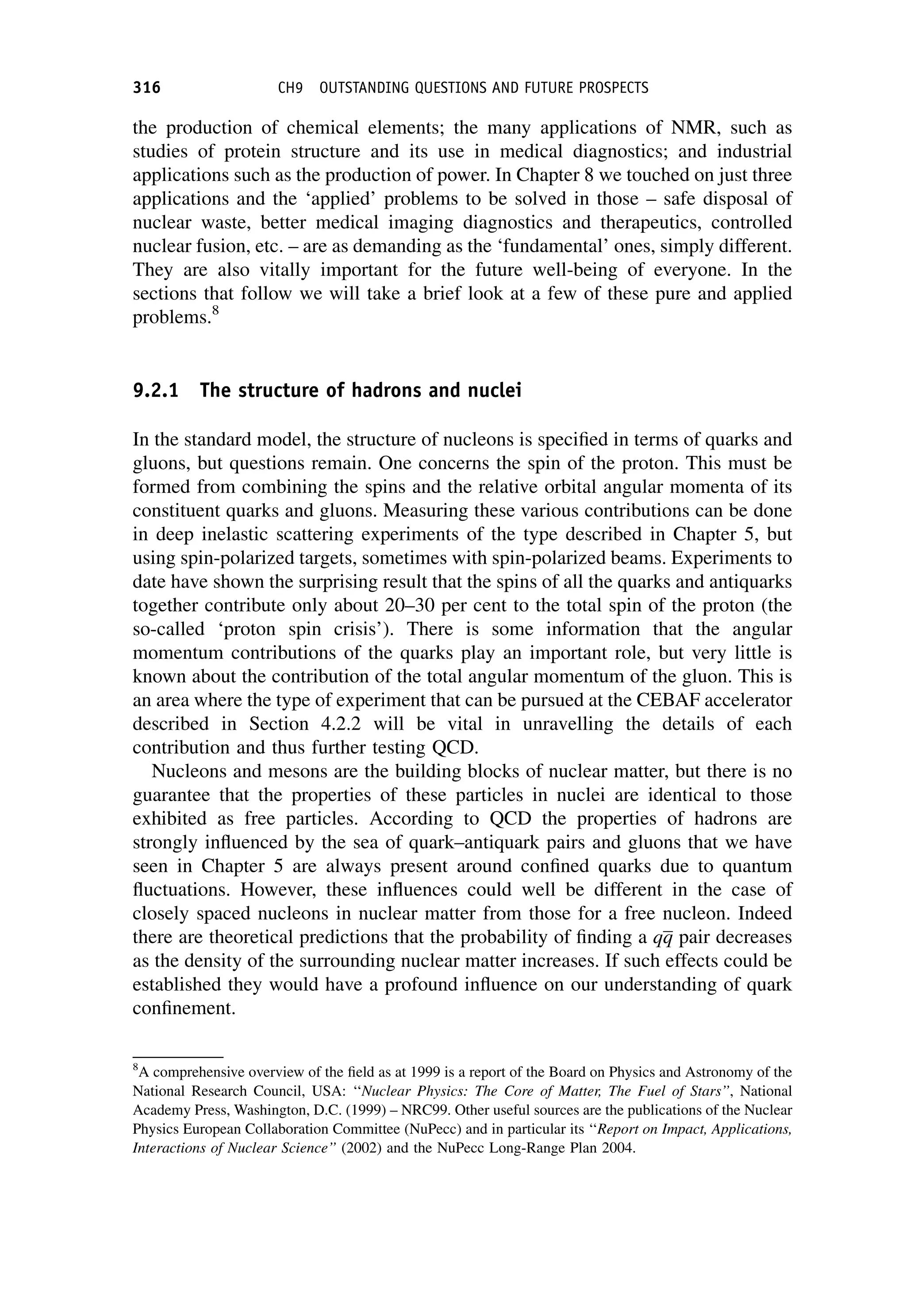 the production of chemical elements; the many applications of NMR, such as
studies of protein structure and its use in medical diagnostics; and industrial
applications such as the production of power. In Chapter 8 we touched on just three
applications and the ‘applied’ problems to be solved in those – safe disposal of
nuclear waste, better medical imaging diagnostics and therapeutics, controlled
nuclear fusion, etc. – are as demanding as the ‘fundamental’ ones, simply different.
They are also vitally important for the future well-being of everyone. In the
sections that follow we will take a brief look at a few of these pure and applied
problems.8
9.2.1 The structure of hadrons and nuclei
In the standard model, the structure of nucleons is specified in terms of quarks and
gluons, but questions remain. One concerns the spin of the proton. This must be
formed from combining the spins and the relative orbital angular momenta of its
constituent quarks and gluons. Measuring these various contributions can be done
in deep inelastic scattering experiments of the type described in Chapter 5, but
using spin-polarized targets, sometimes with spin-polarized beams. Experiments to
date have shown the surprising result that the spins of all the quarks and antiquarks
together contribute only about 20–30 per cent to the total spin of the proton (the
so-called ‘proton spin crisis’). There is some information that the angular
momentum contributions of the quarks play an important role, but very little is
known about the contribution of the total angular momentum of the gluon. This is
an area where the type of experiment that can be pursued at the CEBAF accelerator
described in Section 4.2.2 will be vital in unravelling the details of each
contribution and thus further testing QCD.
Nucleons and mesons are the building blocks of nuclear matter, but there is no
guarantee that the properties of these particles in nuclei are identical to those
exhibited as free particles. According to QCD the properties of hadrons are
strongly influenced by the sea of quark–antiquark pairs and gluons that we have
seen in Chapter 5 are always present around confined quarks due to quantum
fluctuations. However, these influences could well be different in the case of
closely spaced nucleons in nuclear matter from those for a free nucleon. Indeed
there are theoretical predictions that the probability of finding a qq pair decreases
as the density of the surrounding nuclear matter increases. If such effects could be
established they would have a profound influence on our understanding of quark
confinement.
8
A comprehensive overview of the field as at 1999 is a report of the Board on Physics and Astronomy of the
National Research Council, USA: ‘‘Nuclear Physics: The Core of Matter, The Fuel of Stars’’, National
Academy Press, Washington, D.C. (1999) – NRC99. Other useful sources are the publications of the Nuclear
Physics European Collaboration Committee (NuPecc) and in particular its ‘‘Report on Impact, Applications,
Interactions of Nuclear Science’’ (2002) and the NuPecc Long-Range Plan 2004.
316 CH9 OUTSTANDING QUESTIONS AND FUTURE PROSPECTS
 
