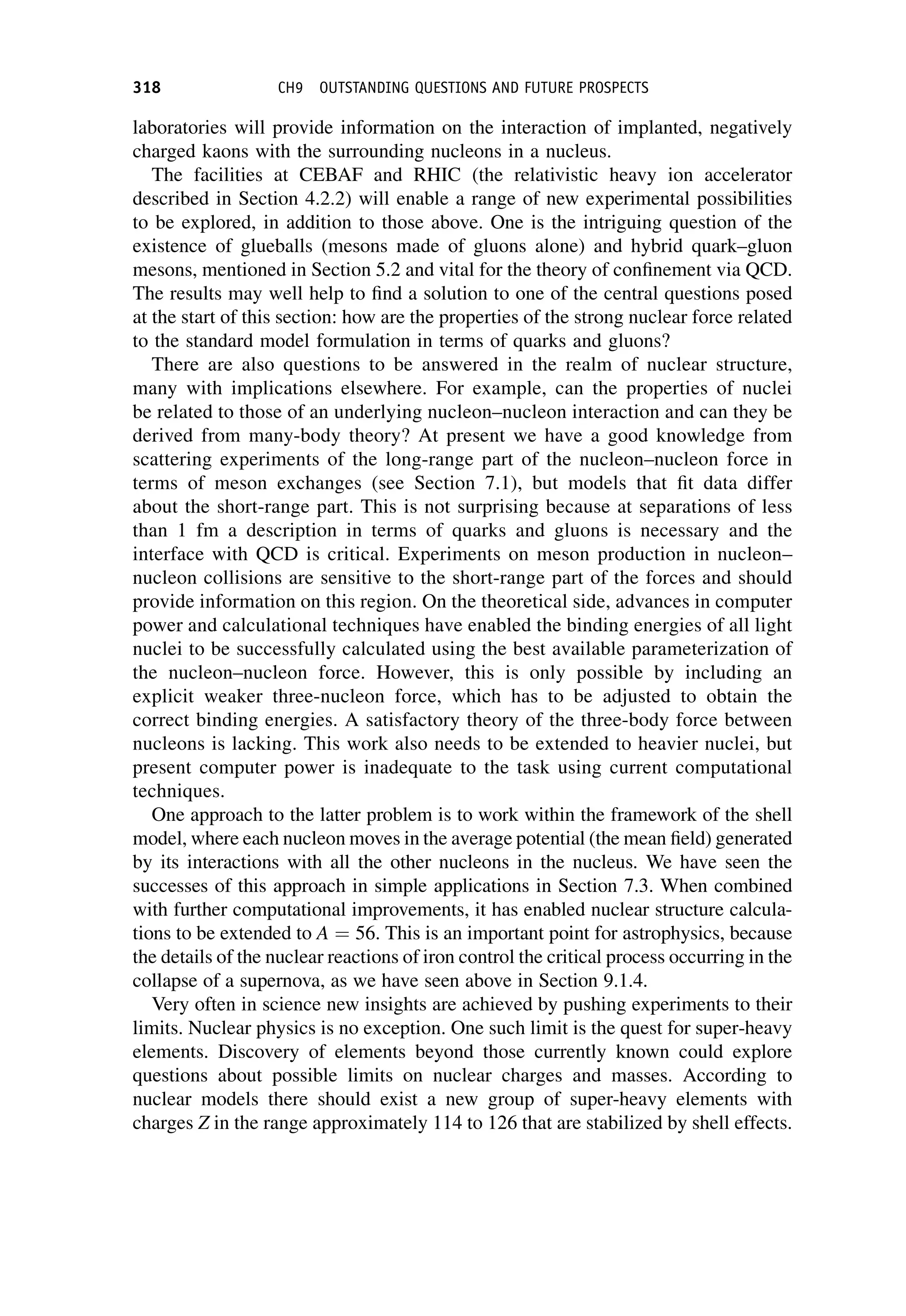 laboratories will provide information on the interaction of implanted, negatively
charged kaons with the surrounding nucleons in a nucleus.
The facilities at CEBAF and RHIC (the relativistic heavy ion accelerator
described in Section 4.2.2) will enable a range of new experimental possibilities
to be explored, in addition to those above. One is the intriguing question of the
existence of glueballs (mesons made of gluons alone) and hybrid quark–gluon
mesons, mentioned in Section 5.2 and vital for the theory of confinement via QCD.
The results may well help to find a solution to one of the central questions posed
at the start of this section: how are the properties of the strong nuclear force related
to the standard model formulation in terms of quarks and gluons?
There are also questions to be answered in the realm of nuclear structure,
many with implications elsewhere. For example, can the properties of nuclei
be related to those of an underlying nucleon–nucleon interaction and can they be
derived from many-body theory? At present we have a good knowledge from
scattering experiments of the long-range part of the nucleon–nucleon force in
terms of meson exchanges (see Section 7.1), but models that fit data differ
about the short-range part. This is not surprising because at separations of less
than 1 fm a description in terms of quarks and gluons is necessary and the
interface with QCD is critical. Experiments on meson production in nucleon–
nucleon collisions are sensitive to the short-range part of the forces and should
provide information on this region. On the theoretical side, advances in computer
power and calculational techniques have enabled the binding energies of all light
nuclei to be successfully calculated using the best available parameterization of
the nucleon–nucleon force. However, this is only possible by including an
explicit weaker three-nucleon force, which has to be adjusted to obtain the
correct binding energies. A satisfactory theory of the three-body force between
nucleons is lacking. This work also needs to be extended to heavier nuclei, but
present computer power is inadequate to the task using current computational
techniques.
One approach to the latter problem is to work within the framework of the shell
model, where each nucleon moves in the average potential (the mean field) generated
by its interactions with all the other nucleons in the nucleus. We have seen the
successes of this approach in simple applications in Section 7.3. When combined
with further computational improvements, it has enabled nuclear structure calcula-
tions to be extended to A ¼ 56. This is an important point for astrophysics, because
the details of the nuclear reactions of iron control the critical process occurring in the
collapse of a supernova, as we have seen above in Section 9.1.4.
Very often in science new insights are achieved by pushing experiments to their
limits. Nuclear physics is no exception. One such limit is the quest for super-heavy
elements. Discovery of elements beyond those currently known could explore
questions about possible limits on nuclear charges and masses. According to
nuclear models there should exist a new group of super-heavy elements with
charges Z in the range approximately 114 to 126 that are stabilized by shell effects.
318 CH9 OUTSTANDING QUESTIONS AND FUTURE PROSPECTS
 