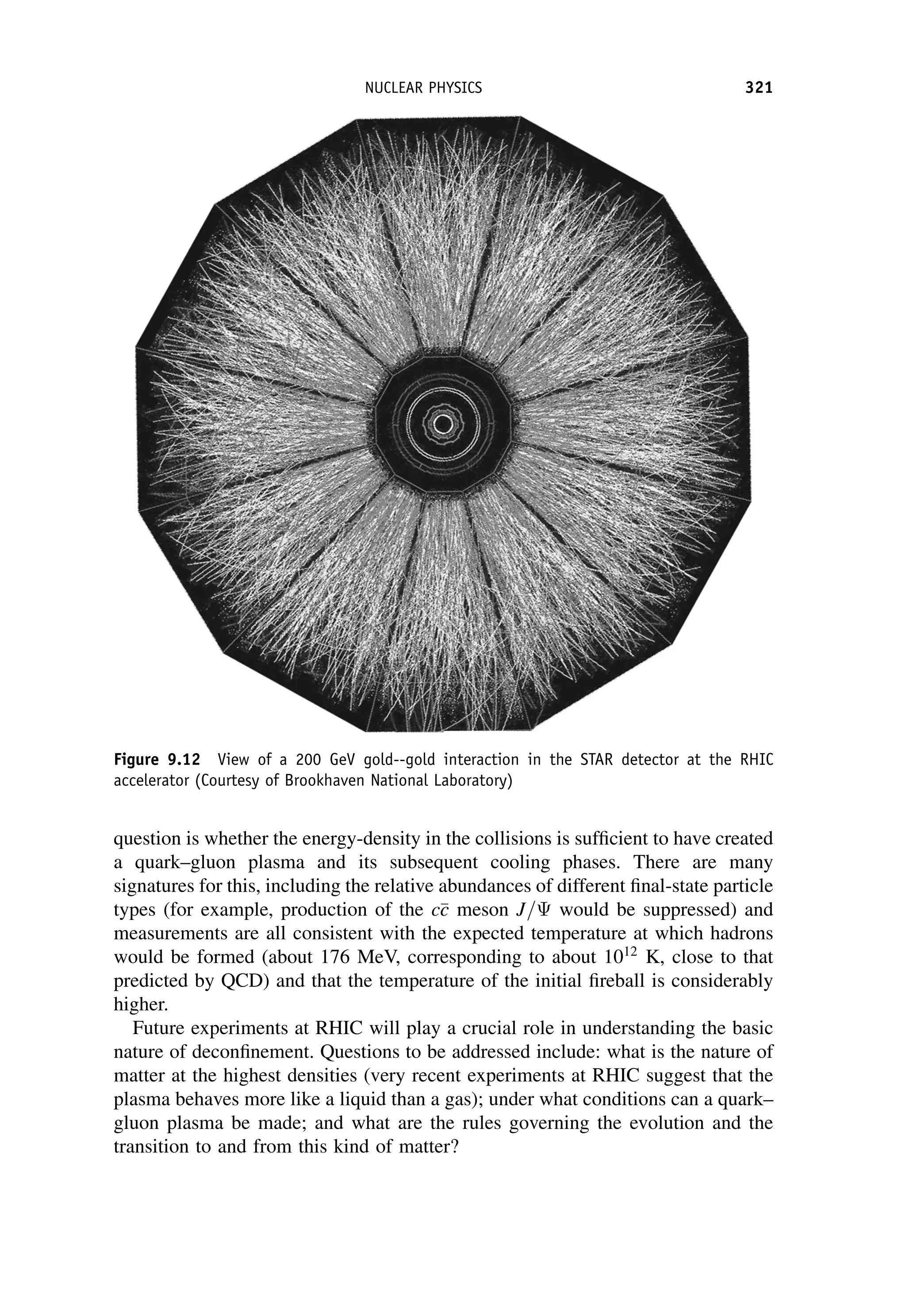 question is whether the energy-density in the collisions is sufficient to have created
a quark–gluon plasma and its subsequent cooling phases. There are many
signatures for this, including the relative abundances of different final-state particle
types (for example, production of the c
c
c meson J= would be suppressed) and
measurements are all consistent with the expected temperature at which hadrons
would be formed (about 176 MeV, corresponding to about 1012
K, close to that
predicted by QCD) and that the temperature of the initial fireball is considerably
higher.
Future experiments at RHIC will play a crucial role in understanding the basic
nature of deconfinement. Questions to be addressed include: what is the nature of
matter at the highest densities (very recent experiments at RHIC suggest that the
plasma behaves more like a liquid than a gas); under what conditions can a quark–
gluon plasma be made; and what are the rules governing the evolution and the
transition to and from this kind of matter?
Figure 9.12 View of a 200 GeV gold--gold interaction in the STAR detector at the RHIC
accelerator (Courtesy of Brookhaven National Laboratory)
NUCLEAR PHYSICS 321
 
