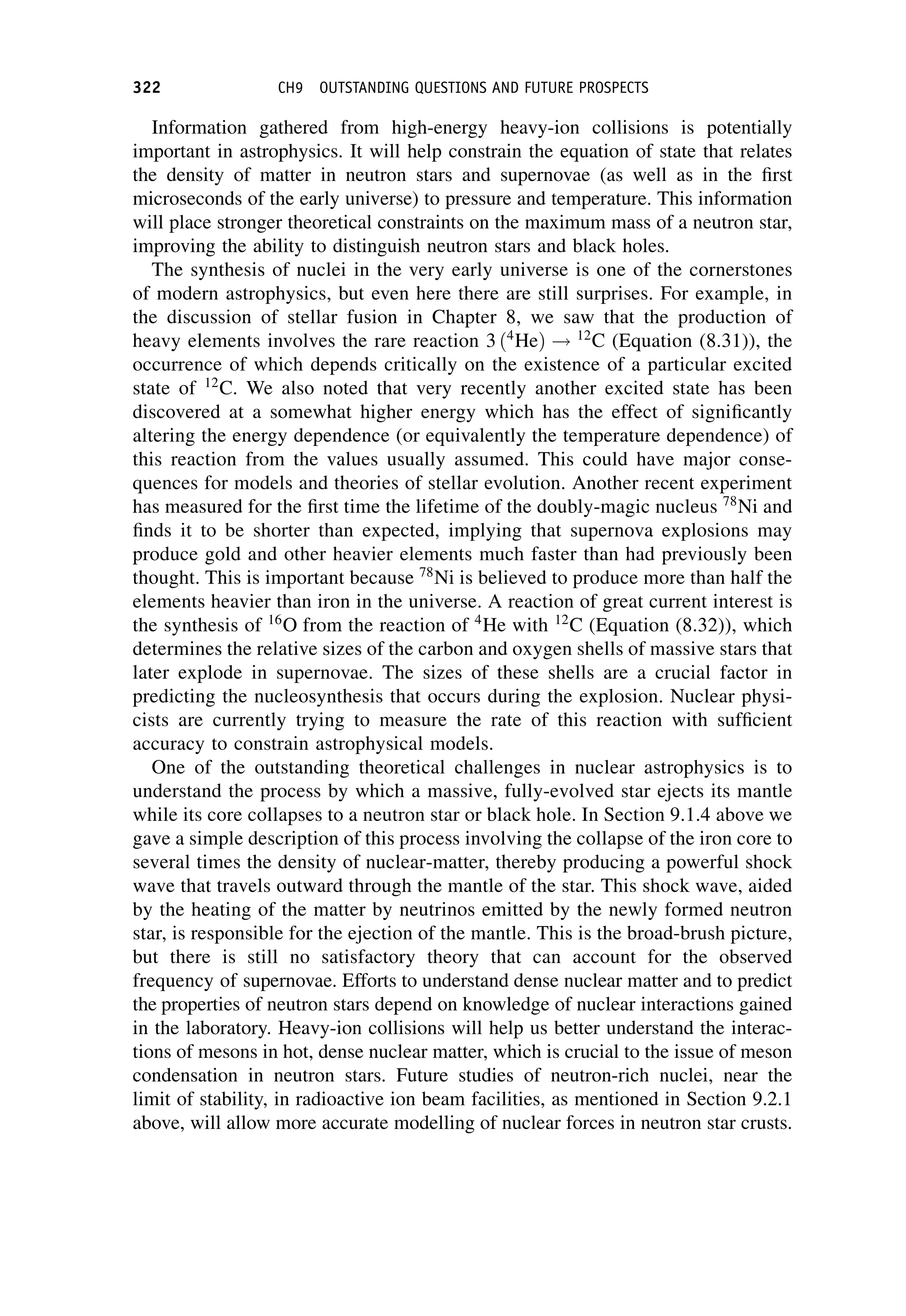 Information gathered from high-energy heavy-ion collisions is potentially
important in astrophysics. It will help constrain the equation of state that relates
the density of matter in neutron stars and supernovae (as well as in the first
microseconds of the early universe) to pressure and temperature. This information
will place stronger theoretical constraints on the maximum mass of a neutron star,
improving the ability to distinguish neutron stars and black holes.
The synthesis of nuclei in the very early universe is one of the cornerstones
of modern astrophysics, but even here there are still surprises. For example, in
the discussion of stellar fusion in Chapter 8, we saw that the production of
heavy elements involves the rare reaction 3 ð4
HeÞ ! 12
C (Equation (8.31)), the
occurrence of which depends critically on the existence of a particular excited
state of 12
C. We also noted that very recently another excited state has been
discovered at a somewhat higher energy which has the effect of significantly
altering the energy dependence (or equivalently the temperature dependence) of
this reaction from the values usually assumed. This could have major conse-
quences for models and theories of stellar evolution. Another recent experiment
has measured for the first time the lifetime of the doubly-magic nucleus 78
Ni and
finds it to be shorter than expected, implying that supernova explosions may
produce gold and other heavier elements much faster than had previously been
thought. This is important because 78
Ni is believed to produce more than half the
elements heavier than iron in the universe. A reaction of great current interest is
the synthesis of 16
O from the reaction of 4
He with 12
C (Equation (8.32)), which
determines the relative sizes of the carbon and oxygen shells of massive stars that
later explode in supernovae. The sizes of these shells are a crucial factor in
predicting the nucleosynthesis that occurs during the explosion. Nuclear physi-
cists are currently trying to measure the rate of this reaction with sufficient
accuracy to constrain astrophysical models.
One of the outstanding theoretical challenges in nuclear astrophysics is to
understand the process by which a massive, fully-evolved star ejects its mantle
while its core collapses to a neutron star or black hole. In Section 9.1.4 above we
gave a simple description of this process involving the collapse of the iron core to
several times the density of nuclear-matter, thereby producing a powerful shock
wave that travels outward through the mantle of the star. This shock wave, aided
by the heating of the matter by neutrinos emitted by the newly formed neutron
star, is responsible for the ejection of the mantle. This is the broad-brush picture,
but there is still no satisfactory theory that can account for the observed
frequency of supernovae. Efforts to understand dense nuclear matter and to predict
the properties of neutron stars depend on knowledge of nuclear interactions gained
in the laboratory. Heavy-ion collisions will help us better understand the interac-
tions of mesons in hot, dense nuclear matter, which is crucial to the issue of meson
condensation in neutron stars. Future studies of neutron-rich nuclei, near the
limit of stability, in radioactive ion beam facilities, as mentioned in Section 9.2.1
above, will allow more accurate modelling of nuclear forces in neutron star crusts.
322 CH9 OUTSTANDING QUESTIONS AND FUTURE PROSPECTS
 