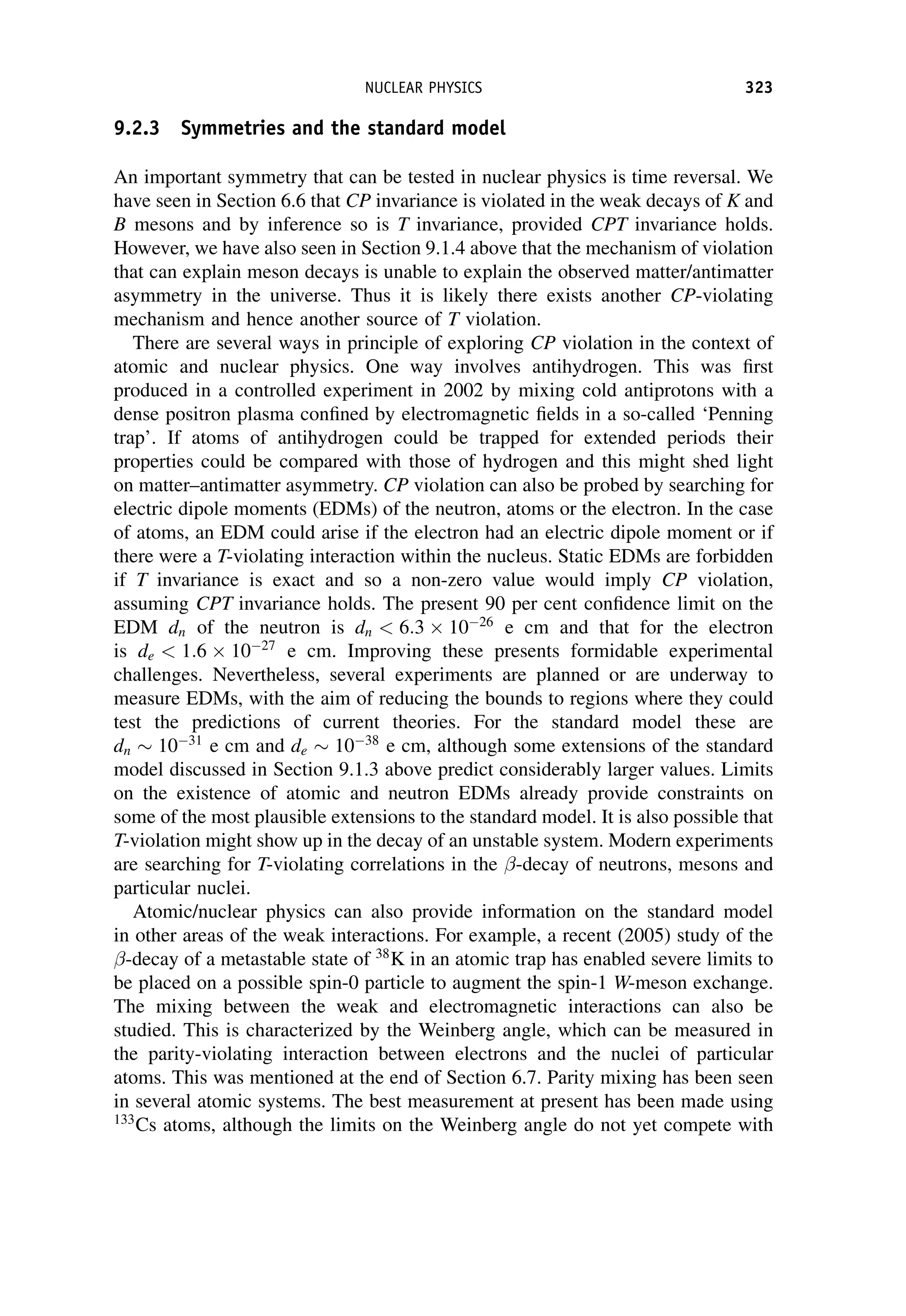 9.2.3 Symmetries and the standard model
An important symmetry that can be tested in nuclear physics is time reversal. We
have seen in Section 6.6 that CP invariance is violated in the weak decays of K and
B mesons and by inference so is T invariance, provided CPT invariance holds.
However, we have also seen in Section 9.1.4 above that the mechanism of violation
that can explain meson decays is unable to explain the observed matter/antimatter
asymmetry in the universe. Thus it is likely there exists another CP-violating
mechanism and hence another source of T violation.
There are several ways in principle of exploring CP violation in the context of
atomic and nuclear physics. One way involves antihydrogen. This was first
produced in a controlled experiment in 2002 by mixing cold antiprotons with a
dense positron plasma confined by electromagnetic fields in a so-called ‘Penning
trap’. If atoms of antihydrogen could be trapped for extended periods their
properties could be compared with those of hydrogen and this might shed light
on matter–antimatter asymmetry. CP violation can also be probed by searching for
electric dipole moments (EDMs) of the neutron, atoms or the electron. In the case
of atoms, an EDM could arise if the electron had an electric dipole moment or if
there were a T-violating interaction within the nucleus. Static EDMs are forbidden
if T invariance is exact and so a non-zero value would imply CP violation,
assuming CPT invariance holds. The present 90 per cent confidence limit on the
EDM dn of the neutron is dn  6:3  1026
e cm and that for the electron
is de  1:6  1027
e cm. Improving these presents formidable experimental
challenges. Nevertheless, several experiments are planned or are underway to
measure EDMs, with the aim of reducing the bounds to regions where they could
test the predictions of current theories. For the standard model these are
dn 1031
e cm and de 1038
e cm, although some extensions of the standard
model discussed in Section 9.1.3 above predict considerably larger values. Limits
on the existence of atomic and neutron EDMs already provide constraints on
some of the most plausible extensions to the standard model. It is also possible that
T-violation might show up in the decay of an unstable system. Modern experiments
are searching for T-violating correlations in the -decay of neutrons, mesons and
particular nuclei.
Atomic/nuclear physics can also provide information on the standard model
in other areas of the weak interactions. For example, a recent (2005) study of the
-decay of a metastable state of 38
K in an atomic trap has enabled severe limits to
be placed on a possible spin-0 particle to augment the spin-1 W-meson exchange.
The mixing between the weak and electromagnetic interactions can also be
studied. This is characterized by the Weinberg angle, which can be measured in
the parity-violating interaction between electrons and the nuclei of particular
atoms. This was mentioned at the end of Section 6.7. Parity mixing has been seen
in several atomic systems. The best measurement at present has been made using
133
Cs atoms, although the limits on the Weinberg angle do not yet compete with
NUCLEAR PHYSICS 323
 