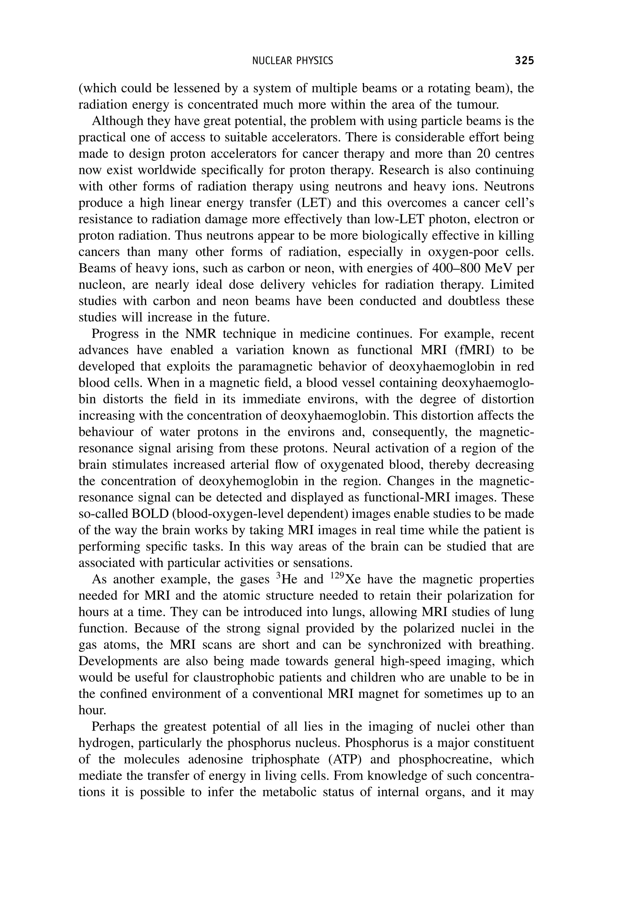 (which could be lessened by a system of multiple beams or a rotating beam), the
radiation energy is concentrated much more within the area of the tumour.
Although they have great potential, the problem with using particle beams is the
practical one of access to suitable accelerators. There is considerable effort being
made to design proton accelerators for cancer therapy and more than 20 centres
now exist worldwide specifically for proton therapy. Research is also continuing
with other forms of radiation therapy using neutrons and heavy ions. Neutrons
produce a high linear energy transfer (LET) and this overcomes a cancer cell’s
resistance to radiation damage more effectively than low-LET photon, electron or
proton radiation. Thus neutrons appear to be more biologically effective in killing
cancers than many other forms of radiation, especially in oxygen-poor cells.
Beams of heavy ions, such as carbon or neon, with energies of 400–800 MeV per
nucleon, are nearly ideal dose delivery vehicles for radiation therapy. Limited
studies with carbon and neon beams have been conducted and doubtless these
studies will increase in the future.
Progress in the NMR technique in medicine continues. For example, recent
advances have enabled a variation known as functional MRI (fMRI) to be
developed that exploits the paramagnetic behavior of deoxyhaemoglobin in red
blood cells. When in a magnetic field, a blood vessel containing deoxyhaemoglo-
bin distorts the field in its immediate environs, with the degree of distortion
increasing with the concentration of deoxyhaemoglobin. This distortion affects the
behaviour of water protons in the environs and, consequently, the magnetic-
resonance signal arising from these protons. Neural activation of a region of the
brain stimulates increased arterial flow of oxygenated blood, thereby decreasing
the concentration of deoxyhemoglobin in the region. Changes in the magnetic-
resonance signal can be detected and displayed as functional-MRI images. These
so-called BOLD (blood-oxygen-level dependent) images enable studies to be made
of the way the brain works by taking MRI images in real time while the patient is
performing specific tasks. In this way areas of the brain can be studied that are
associated with particular activities or sensations.
As another example, the gases 3
He and 129
Xe have the magnetic properties
needed for MRI and the atomic structure needed to retain their polarization for
hours at a time. They can be introduced into lungs, allowing MRI studies of lung
function. Because of the strong signal provided by the polarized nuclei in the
gas atoms, the MRI scans are short and can be synchronized with breathing.
Developments are also being made towards general high-speed imaging, which
would be useful for claustrophobic patients and children who are unable to be in
the confined environment of a conventional MRI magnet for sometimes up to an
hour.
Perhaps the greatest potential of all lies in the imaging of nuclei other than
hydrogen, particularly the phosphorus nucleus. Phosphorus is a major constituent
of the molecules adenosine triphosphate (ATP) and phosphocreatine, which
mediate the transfer of energy in living cells. From knowledge of such concentra-
tions it is possible to infer the metabolic status of internal organs, and it may
NUCLEAR PHYSICS 325
 