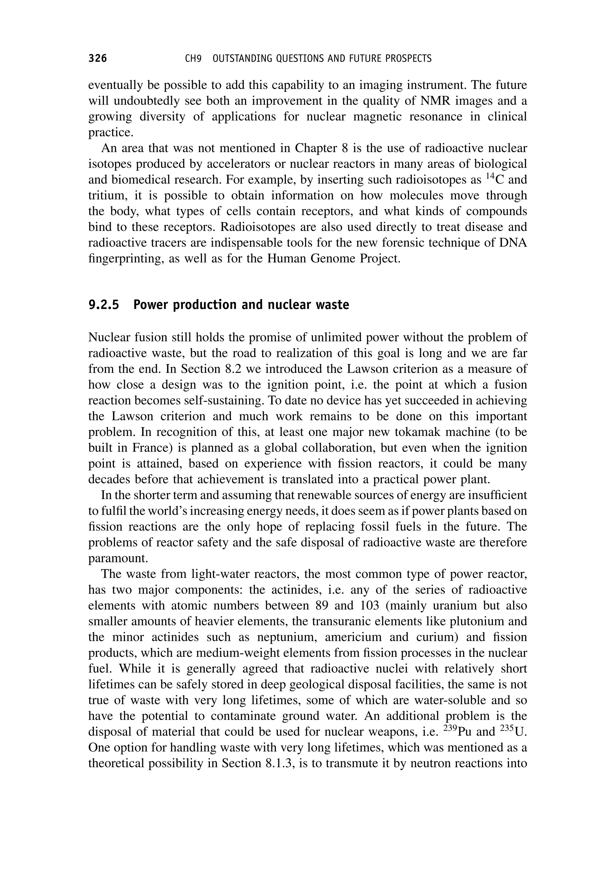 eventually be possible to add this capability to an imaging instrument. The future
will undoubtedly see both an improvement in the quality of NMR images and a
growing diversity of applications for nuclear magnetic resonance in clinical
practice.
An area that was not mentioned in Chapter 8 is the use of radioactive nuclear
isotopes produced by accelerators or nuclear reactors in many areas of biological
and biomedical research. For example, by inserting such radioisotopes as 14
C and
tritium, it is possible to obtain information on how molecules move through
the body, what types of cells contain receptors, and what kinds of compounds
bind to these receptors. Radioisotopes are also used directly to treat disease and
radioactive tracers are indispensable tools for the new forensic technique of DNA
fingerprinting, as well as for the Human Genome Project.
9.2.5 Power production and nuclear waste
Nuclear fusion still holds the promise of unlimited power without the problem of
radioactive waste, but the road to realization of this goal is long and we are far
from the end. In Section 8.2 we introduced the Lawson criterion as a measure of
how close a design was to the ignition point, i.e. the point at which a fusion
reaction becomes self-sustaining. To date no device has yet succeeded in achieving
the Lawson criterion and much work remains to be done on this important
problem. In recognition of this, at least one major new tokamak machine (to be
built in France) is planned as a global collaboration, but even when the ignition
point is attained, based on experience with fission reactors, it could be many
decades before that achievement is translated into a practical power plant.
In the shorter term and assuming that renewable sources of energy are insufficient
to fulfil the world’s increasing energy needs, it does seem as if power plants based on
fission reactions are the only hope of replacing fossil fuels in the future. The
problems of reactor safety and the safe disposal of radioactive waste are therefore
paramount.
The waste from light-water reactors, the most common type of power reactor,
has two major components: the actinides, i.e. any of the series of radioactive
elements with atomic numbers between 89 and 103 (mainly uranium but also
smaller amounts of heavier elements, the transuranic elements like plutonium and
the minor actinides such as neptunium, americium and curium) and fission
products, which are medium-weight elements from fission processes in the nuclear
fuel. While it is generally agreed that radioactive nuclei with relatively short
lifetimes can be safely stored in deep geological disposal facilities, the same is not
true of waste with very long lifetimes, some of which are water-soluble and so
have the potential to contaminate ground water. An additional problem is the
disposal of material that could be used for nuclear weapons, i.e. 239
Pu and 235
U.
One option for handling waste with very long lifetimes, which was mentioned as a
theoretical possibility in Section 8.1.3, is to transmute it by neutron reactions into
326 CH9 OUTSTANDING QUESTIONS AND FUTURE PROSPECTS
 