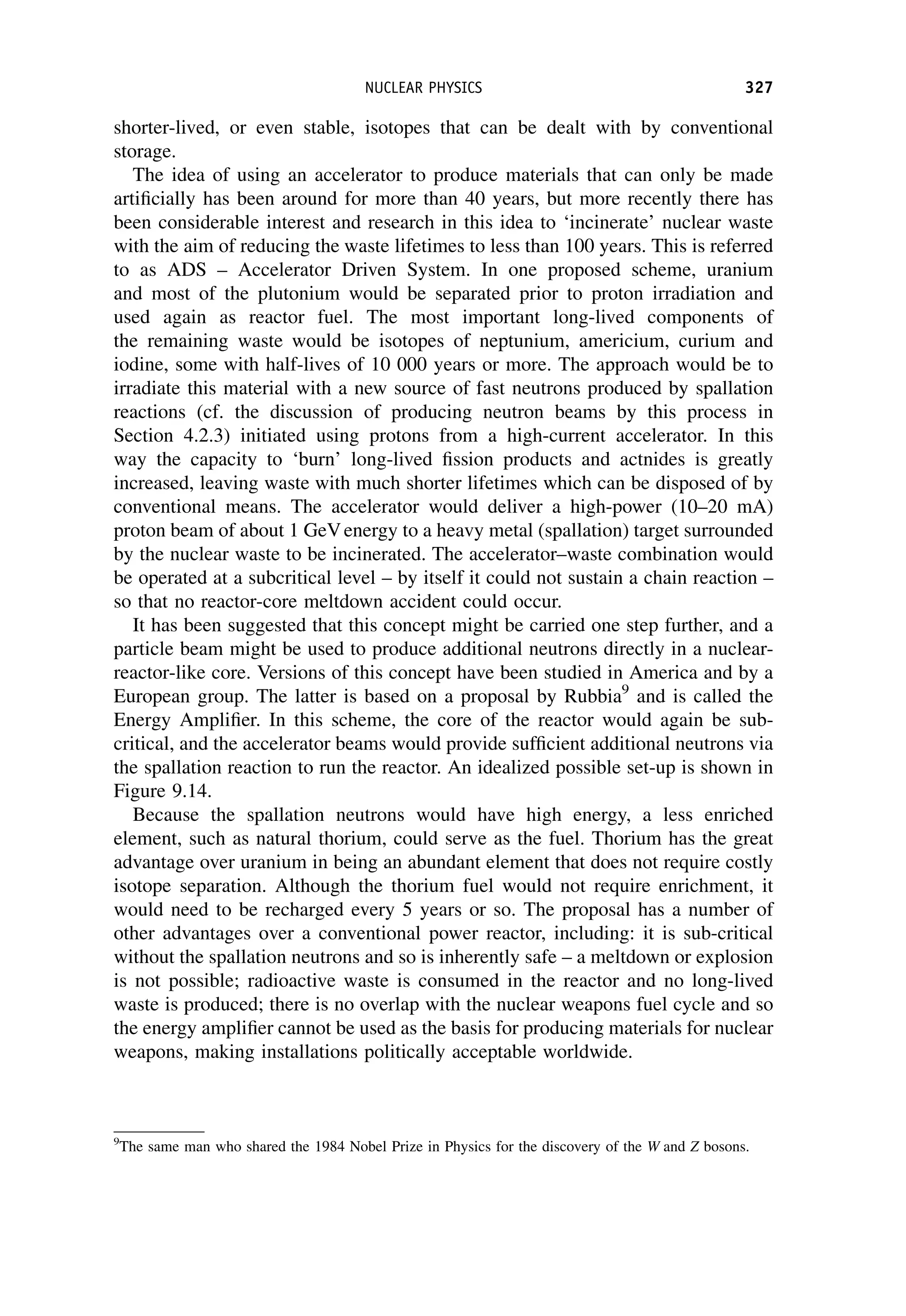 shorter-lived, or even stable, isotopes that can be dealt with by conventional
storage.
The idea of using an accelerator to produce materials that can only be made
artificially has been around for more than 40 years, but more recently there has
been considerable interest and research in this idea to ‘incinerate’ nuclear waste
with the aim of reducing the waste lifetimes to less than 100 years. This is referred
to as ADS – Accelerator Driven System. In one proposed scheme, uranium
and most of the plutonium would be separated prior to proton irradiation and
used again as reactor fuel. The most important long-lived components of
the remaining waste would be isotopes of neptunium, americium, curium and
iodine, some with half-lives of 10 000 years or more. The approach would be to
irradiate this material with a new source of fast neutrons produced by spallation
reactions (cf. the discussion of producing neutron beams by this process in
Section 4.2.3) initiated using protons from a high-current accelerator. In this
way the capacity to ‘burn’ long-lived fission products and actnides is greatly
increased, leaving waste with much shorter lifetimes which can be disposed of by
conventional means. The accelerator would deliver a high-power (10–20 mA)
proton beam of about 1 GeVenergy to a heavy metal (spallation) target surrounded
by the nuclear waste to be incinerated. The accelerator–waste combination would
be operated at a subcritical level – by itself it could not sustain a chain reaction –
so that no reactor-core meltdown accident could occur.
It has been suggested that this concept might be carried one step further, and a
particle beam might be used to produce additional neutrons directly in a nuclear-
reactor-like core. Versions of this concept have been studied in America and by a
European group. The latter is based on a proposal by Rubbia9
and is called the
Energy Amplifier. In this scheme, the core of the reactor would again be sub-
critical, and the accelerator beams would provide sufficient additional neutrons via
the spallation reaction to run the reactor. An idealized possible set-up is shown in
Figure 9.14.
Because the spallation neutrons would have high energy, a less enriched
element, such as natural thorium, could serve as the fuel. Thorium has the great
advantage over uranium in being an abundant element that does not require costly
isotope separation. Although the thorium fuel would not require enrichment, it
would need to be recharged every 5 years or so. The proposal has a number of
other advantages over a conventional power reactor, including: it is sub-critical
without the spallation neutrons and so is inherently safe – a meltdown or explosion
is not possible; radioactive waste is consumed in the reactor and no long-lived
waste is produced; there is no overlap with the nuclear weapons fuel cycle and so
the energy amplifier cannot be used as the basis for producing materials for nuclear
weapons, making installations politically acceptable worldwide.
9
The same man who shared the 1984 Nobel Prize in Physics for the discovery of the W and Z bosons.
NUCLEAR PHYSICS 327
 