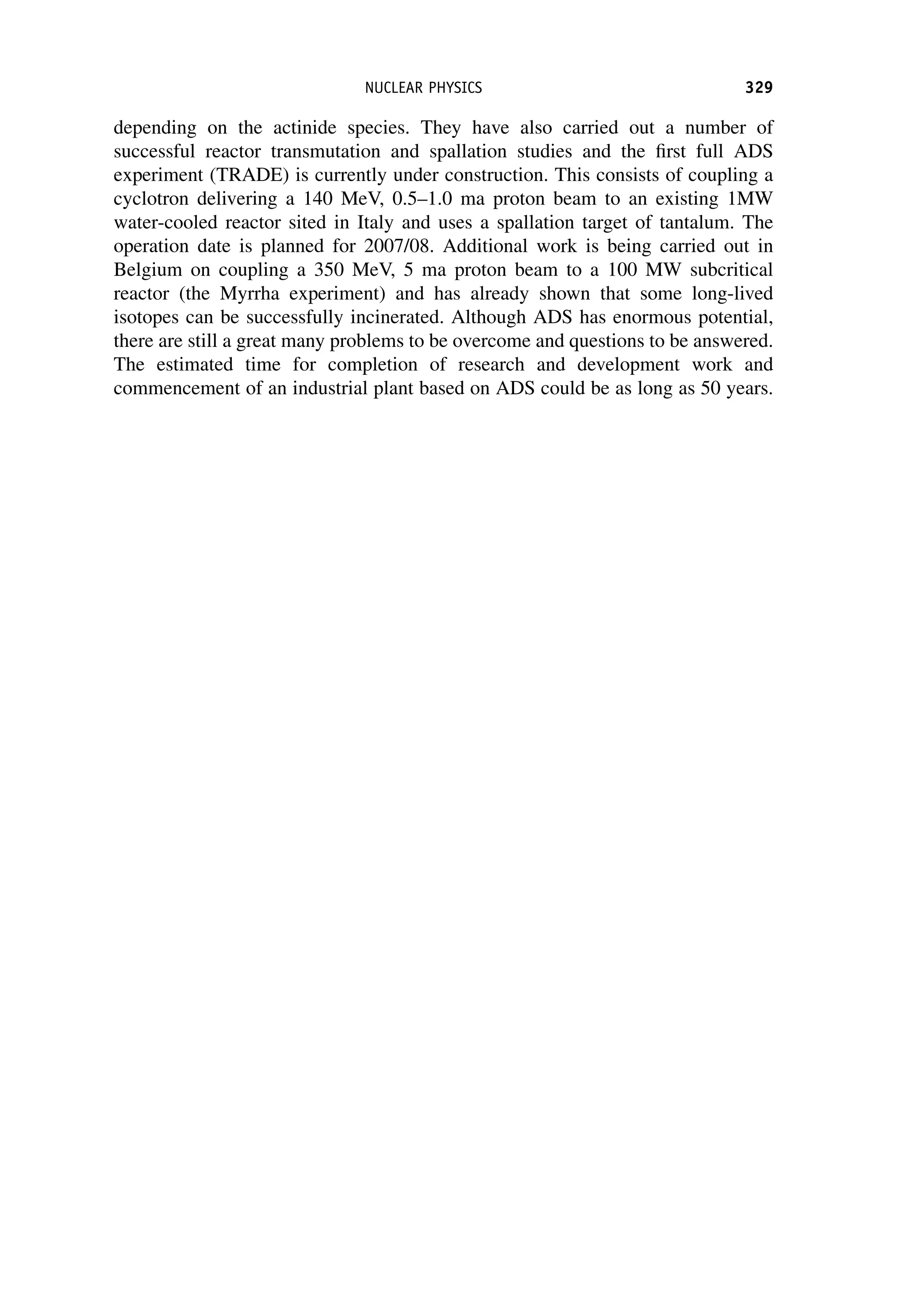 depending on the actinide species. They have also carried out a number of
successful reactor transmutation and spallation studies and the first full ADS
experiment (TRADE) is currently under construction. This consists of coupling a
cyclotron delivering a 140 MeV, 0.5–1.0 ma proton beam to an existing 1MW
water-cooled reactor sited in Italy and uses a spallation target of tantalum. The
operation date is planned for 2007/08. Additional work is being carried out in
Belgium on coupling a 350 MeV, 5 ma proton beam to a 100 MW subcritical
reactor (the Myrrha experiment) and has already shown that some long-lived
isotopes can be successfully incinerated. Although ADS has enormous potential,
there are still a great many problems to be overcome and questions to be answered.
The estimated time for completion of research and development work and
commencement of an industrial plant based on ADS could be as long as 50 years.
NUCLEAR PHYSICS 329
 