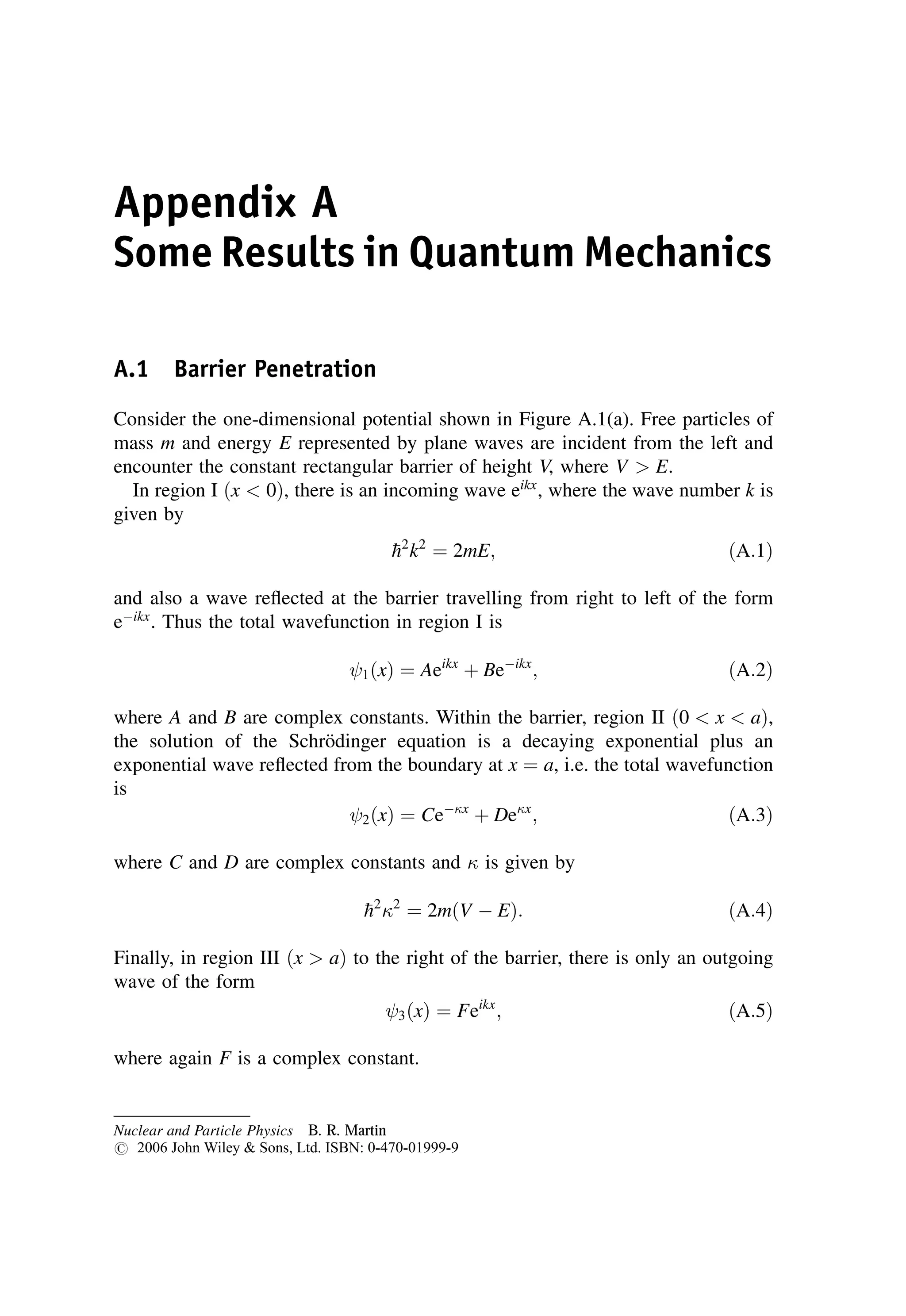 Appendix A
Some Results in Quantum Mechanics
A.1 Barrier Penetration
Consider the one-dimensional potential shown in Figure A.1(a). Free particles of
mass m and energy E represented by plane waves are incident from the left and
encounter the constant rectangular barrier of height V, where V  E.
In region I ðx  0Þ, there is an incoming wave eikx
, where the wave number k is
given by

h2
k2
¼ 2mE; ðA:1Þ
and also a wave reflected at the barrier travelling from right to left of the form
eikx
. Thus the total wavefunction in region I is
1ðxÞ ¼ Aeikx
þ Beikx
; ðA:2Þ
where A and B are complex constants. Within the barrier, region II ð0  x  aÞ,
the solution of the Schrödinger equation is a decaying exponential plus an
exponential wave reflected from the boundary at x ¼ a, i.e. the total wavefunction
is
2ðxÞ ¼ Cex
þ Dex
; ðA:3Þ
where C and D are complex constants and  is given by

h2
2
¼ 2mðV  EÞ: ðA:4Þ
Finally, in region III ðx  aÞ to the right of the barrier, there is only an outgoing
wave of the form
3ðxÞ ¼ Feikx
; ðA:5Þ
where again F is a complex constant.
Nuclear and Particle Physics B. R. Martin
# 2006 John Wiley  Sons, Ltd. ISBN: 0-470-01999-9
 