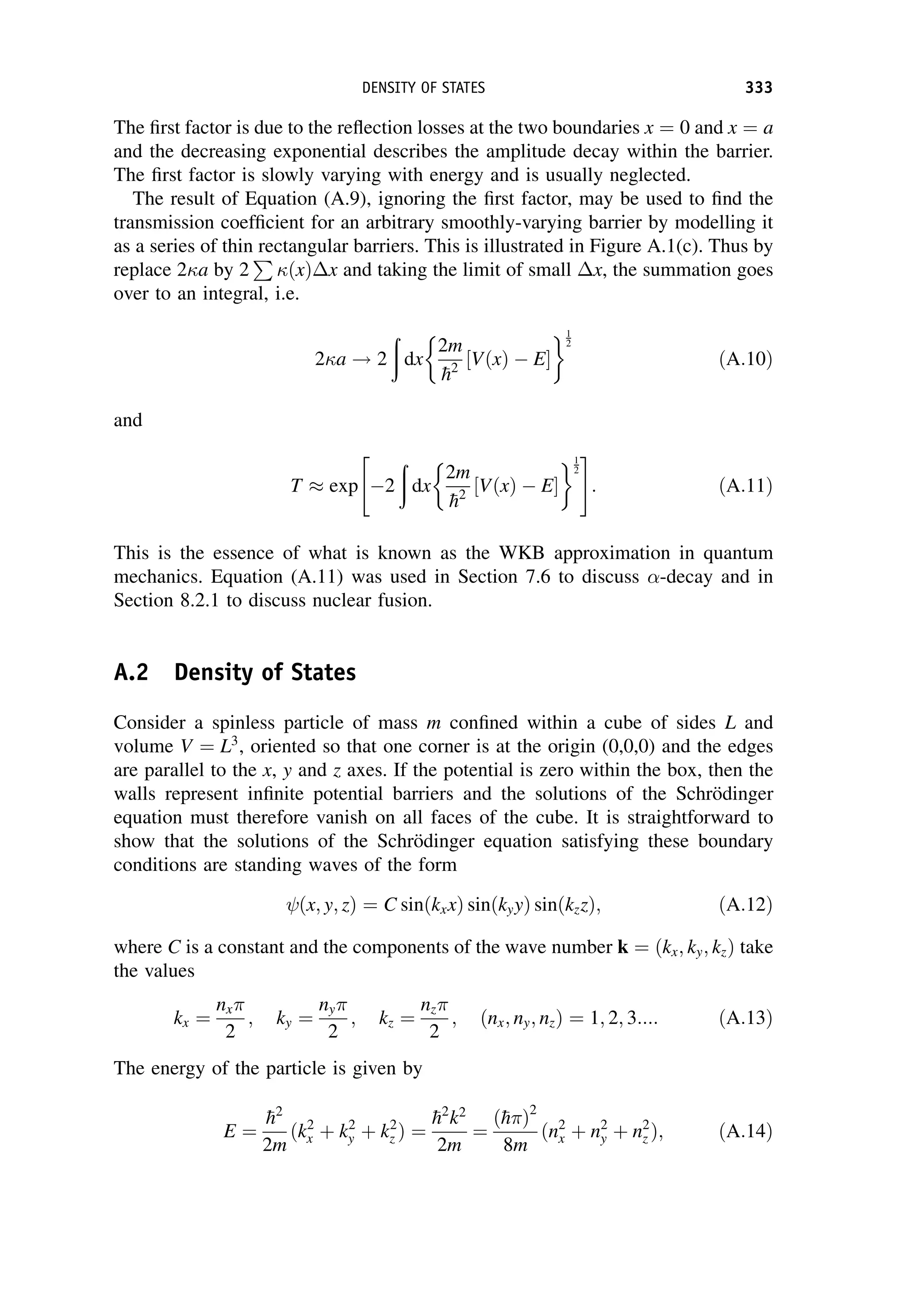 The first factor is due to the reflection losses at the two boundaries x ¼ 0 and x ¼ a
and the decreasing exponential describes the amplitude decay within the barrier.
The first factor is slowly varying with energy and is usually neglected.
The result of Equation (A.9), ignoring the first factor, may be used to find the
transmission coefficient for an arbitrary smoothly-varying barrier by modelling it
as a series of thin rectangular barriers. This is illustrated in Figure A.1(c). Thus by
replace 2a by 2
P
ðxÞx and taking the limit of small x, the summation goes
over to an integral, i.e.
2a ! 2
ð
dx
2m

h2
½VðxÞ  E
 1
2
ðA:10Þ
and
T  exp 2
ð
dx
2m

h2
½VðxÞ  E
 1
2
 #
: ðA:11Þ
This is the essence of what is known as the WKB approximation in quantum
mechanics. Equation (A.11) was used in Section 7.6 to discuss -decay and in
Section 8.2.1 to discuss nuclear fusion.
A.2 Density of States
Consider a spinless particle of mass m confined within a cube of sides L and
volume V ¼ L3
, oriented so that one corner is at the origin (0,0,0) and the edges
are parallel to the x, y and z axes. If the potential is zero within the box, then the
walls represent infinite potential barriers and the solutions of the Schrödinger
equation must therefore vanish on all faces of the cube. It is straightforward to
show that the solutions of the Schrödinger equation satisfying these boundary
conditions are standing waves of the form
ðx; y; zÞ ¼ C sinðkxxÞ sinðkyyÞ sinðkzzÞ; ðA:12Þ
where C is a constant and the components of the wave number k ¼ ðkx; ky; kzÞ take
the values
kx ¼
nx
2
; ky ¼
ny
2
; kz ¼
nz
2
; ðnx; ny; nzÞ ¼ 1; 2; 3:::: ðA:13Þ
The energy of the particle is given by
E ¼

h2
2m
ðk2
x þ k2
y þ k2
z Þ ¼

h2
k2
2m
¼
ð
h Þ2
8m
ðn2
x þ n2
y þ n2
z Þ; ðA:14Þ
DENSITY OF STATES 333
 