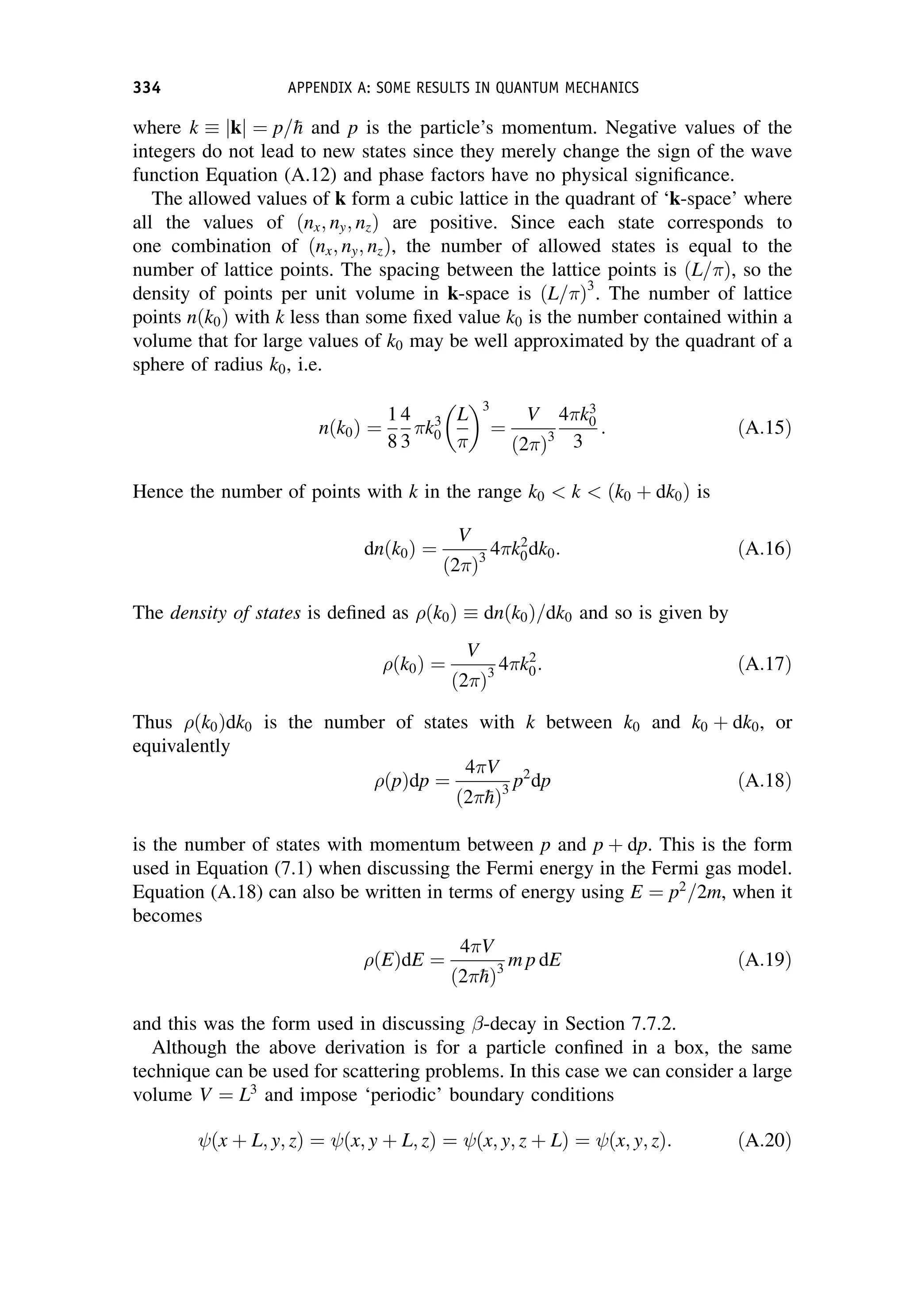 where k  jkj ¼ p=
h and p is the particle’s momentum. Negative values of the
integers do not lead to new states since they merely change the sign of the wave
function Equation (A.12) and phase factors have no physical significance.
The allowed values of k form a cubic lattice in the quadrant of ‘k-space’ where
all the values of ðnx; ny; nzÞ are positive. Since each state corresponds to
one combination of ðnx; ny; nzÞ, the number of allowed states is equal to the
number of lattice points. The spacing between the lattice points is ðL= Þ, so the
density of points per unit volume in k-space is ðL= Þ3
. The number of lattice
points nðk0Þ with k less than some fixed value k0 is the number contained within a
volume that for large values of k0 may be well approximated by the quadrant of a
sphere of radius k0, i.e.
nðk0Þ ¼
1
8
4
3
k3
0
L
 3
¼
V
ð2 Þ3
4 k3
0
3
: ðA:15Þ
Hence the number of points with k in the range k0  k  ðk0 þ dk0Þ is
dnðk0Þ ¼
V
ð2 Þ3
4 k2
0dk0: ðA:16Þ
The density of states is defined as ðk0Þ  dnðk0Þ=dk0 and so is given by
ðk0Þ ¼
V
ð2 Þ3
4 k2
0: ðA:17Þ
Thus ðk0Þdk0 is the number of states with k between k0 and k0 þ dk0, or
equivalently
ðpÞdp ¼
4 V
ð2 
hÞ3
p2
dp ðA:18Þ
is the number of states with momentum between p and p þ dp. This is the form
used in Equation (7.1) when discussing the Fermi energy in the Fermi gas model.
Equation (A.18) can also be written in terms of energy using E ¼ p2
=2m, when it
becomes
ðEÞdE ¼
4 V
ð2 
hÞ3
m p dE ðA:19Þ
and this was the form used in discussing -decay in Section 7.7.2.
Although the above derivation is for a particle confined in a box, the same
technique can be used for scattering problems. In this case we can consider a large
volume V ¼ L3
and impose ‘periodic’ boundary conditions
ðx þ L; y; zÞ ¼ ðx; y þ L; zÞ ¼ ðx; y; z þ LÞ ¼ ðx; y; zÞ: ðA:20Þ
334 APPENDIX A: SOME RESULTS IN QUANTUM MECHANICS
 