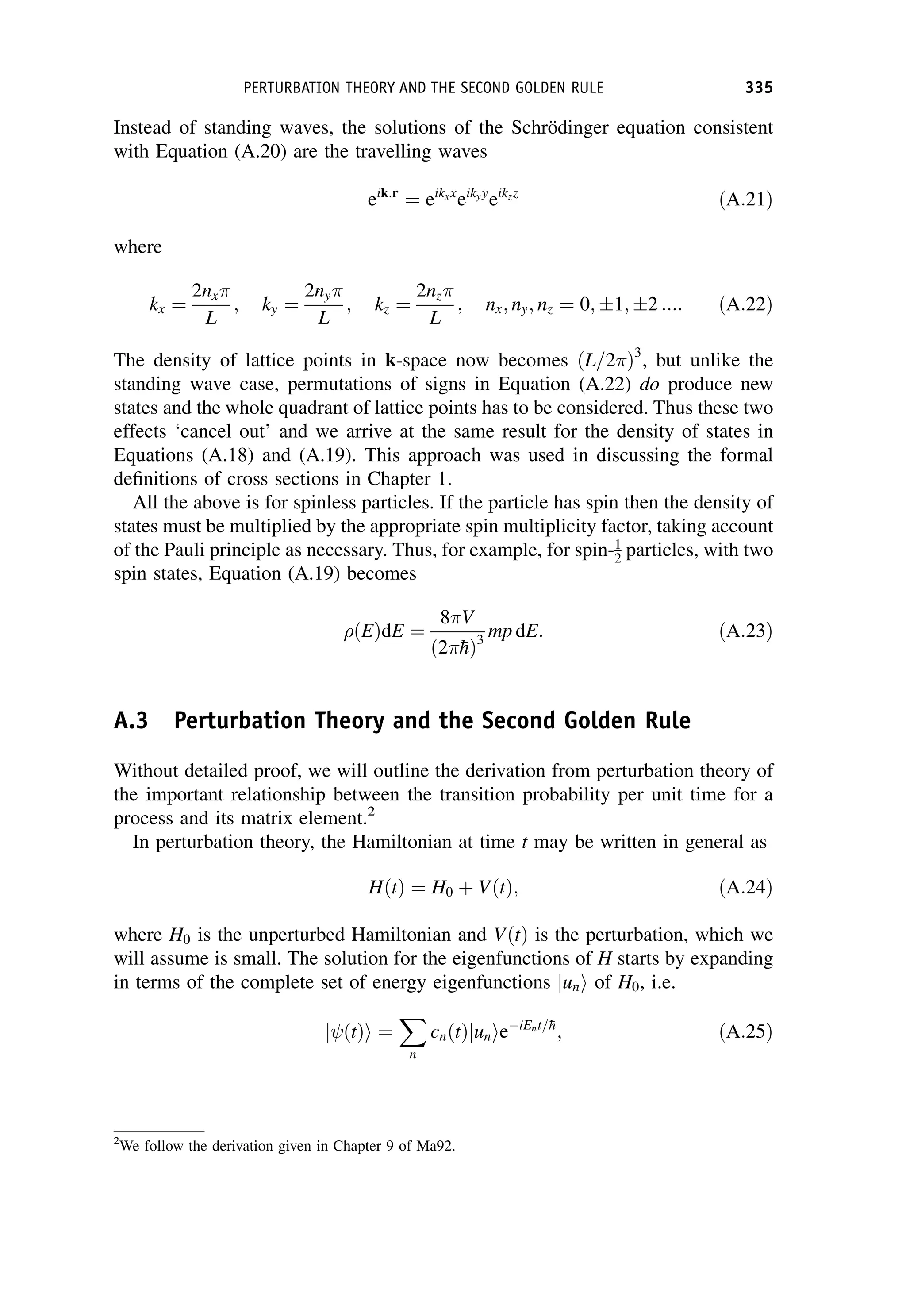 Instead of standing waves, the solutions of the Schrödinger equation consistent
with Equation (A.20) are the travelling waves
eik:r
¼ eikxx
eikyy
eikzz
ðA:21Þ
where
kx ¼
2nx
L
; ky ¼
2ny
L
; kz ¼
2nz
L
; nx; ny; nz ¼ 0; 1; 2 :::: ðA:22Þ
The density of lattice points in k-space now becomes ðL=2 Þ3
, but unlike the
standing wave case, permutations of signs in Equation (A.22) do produce new
states and the whole quadrant of lattice points has to be considered. Thus these two
effects ‘cancel out’ and we arrive at the same result for the density of states in
Equations (A.18) and (A.19). This approach was used in discussing the formal
definitions of cross sections in Chapter 1.
All the above is for spinless particles. If the particle has spin then the density of
states must be multiplied by the appropriate spin multiplicity factor, taking account
of the Pauli principle as necessary. Thus, for example, for spin-1
2 particles, with two
spin states, Equation (A.19) becomes
ðEÞdE ¼
8 V
ð2 
hÞ3
mp dE: ðA:23Þ
A.3 Perturbation Theory and the Second Golden Rule
Without detailed proof, we will outline the derivation from perturbation theory of
the important relationship between the transition probability per unit time for a
process and its matrix element.2
In perturbation theory, the Hamiltonian at time t may be written in general as
HðtÞ ¼ H0 þ VðtÞ; ðA:24Þ
where H0 is the unperturbed Hamiltonian and VðtÞ is the perturbation, which we
will assume is small. The solution for the eigenfunctions of H starts by expanding
in terms of the complete set of energy eigenfunctions un
j i of H0, i.e.
ðtÞ
j i ¼
X
n
cnðtÞjunieiEnt=
h
; ðA:25Þ
2
We follow the derivation given in Chapter 9 of Ma92.
PERTURBATION THEORY AND THE SECOND GOLDEN RULE 335
 