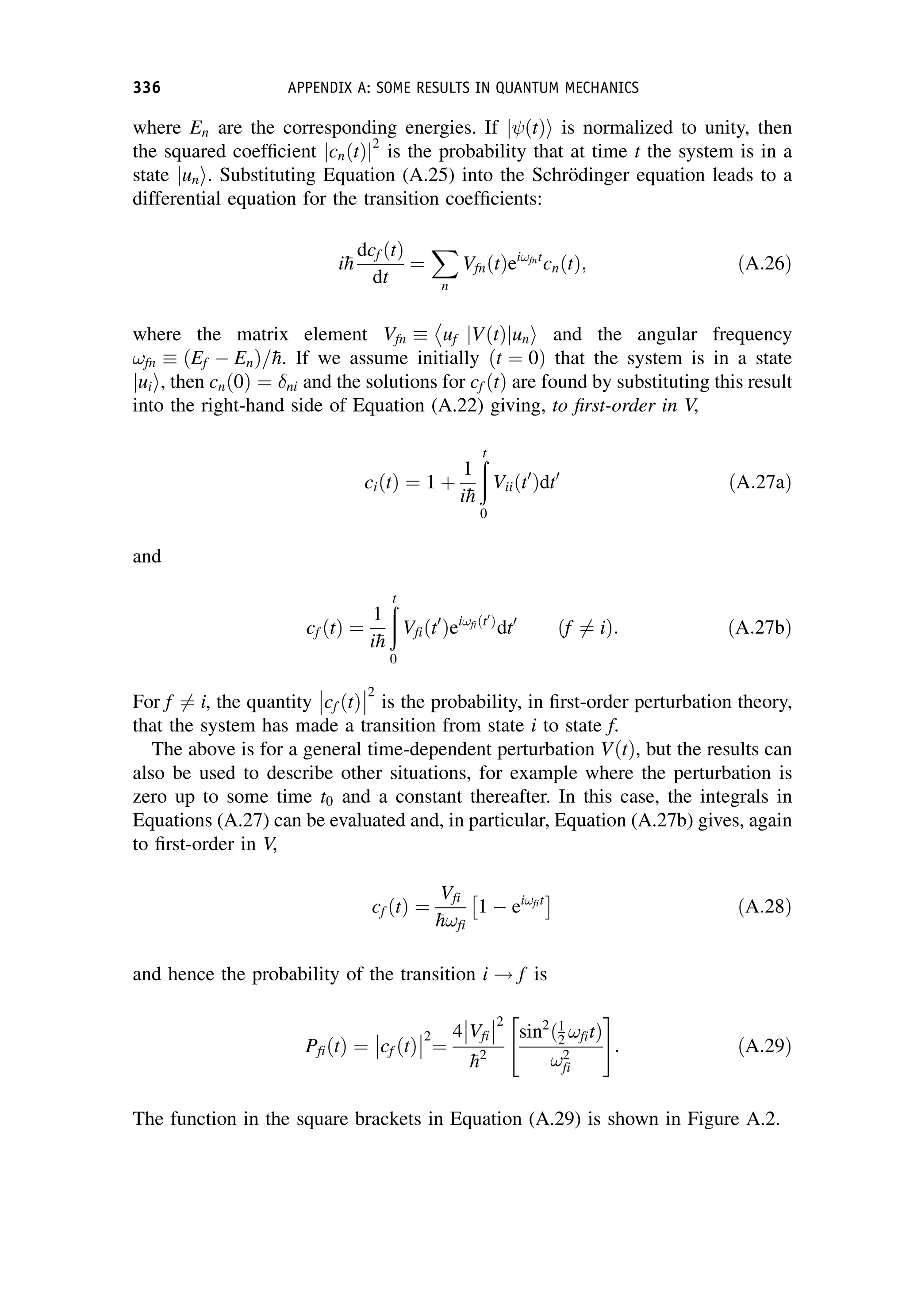 where En are the corresponding energies. If ðtÞ
j i is normalized to unity, then
the squared coefficient cnðtÞ
j j2
is the probability that at time t the system is in a
state un
j i. Substituting Equation (A.25) into the Schrödinger equation leads to a
differential equation for the transition coefficients:
i
h
dcf ðtÞ
dt
¼
X
n
VfnðtÞei!fnt
cnðtÞ; ðA:26Þ
where the matrix element Vfn  uf jVðtÞ un
j i and the angular frequency
!fn  ðEf  EnÞ=
h. If we assume initially ðt ¼ 0Þ that the system is in a state
ui
j i, then cnð0Þ ¼ ni and the solutions for cf ðtÞ are found by substituting this result
into the right-hand side of Equation (A.22) giving, to first-order in V,
ciðtÞ ¼ 1 þ
1
i
h
ð
t
0
Viiðt0
Þdt0
ðA:27aÞ
and
cf ðtÞ ¼
1
i
h
ð
t
0
Vfiðt0
Þei!fiðt0
Þ
dt0
ðf 6¼ iÞ: ðA:27bÞ
For f 6¼ i, the quantity cf ðtÞ



2
is the probability, in first-order perturbation theory,
that the system has made a transition from state i to state f.
The above is for a general time-dependent perturbation VðtÞ, but the results can
also be used to describe other situations, for example where the perturbation is
zero up to some time t0 and a constant thereafter. In this case, the integrals in
Equations (A.27) can be evaluated and, in particular, Equation (A.27b) gives, again
to first-order in V,
cf ðtÞ ¼
Vfi

h!fi
1  ei!fit
ðA:28Þ
and hence the probability of the transition i ! f is
PfiðtÞ ¼ cf ðtÞ



2
¼
4 Vfi



2

h2
sin2
ð1
2 !fitÞ
!2
fi
 #
: ðA:29Þ
The function in the square brackets in Equation (A.29) is shown in Figure A.2.
336 APPENDIX A: SOME RESULTS IN QUANTUM MECHANICS
 
