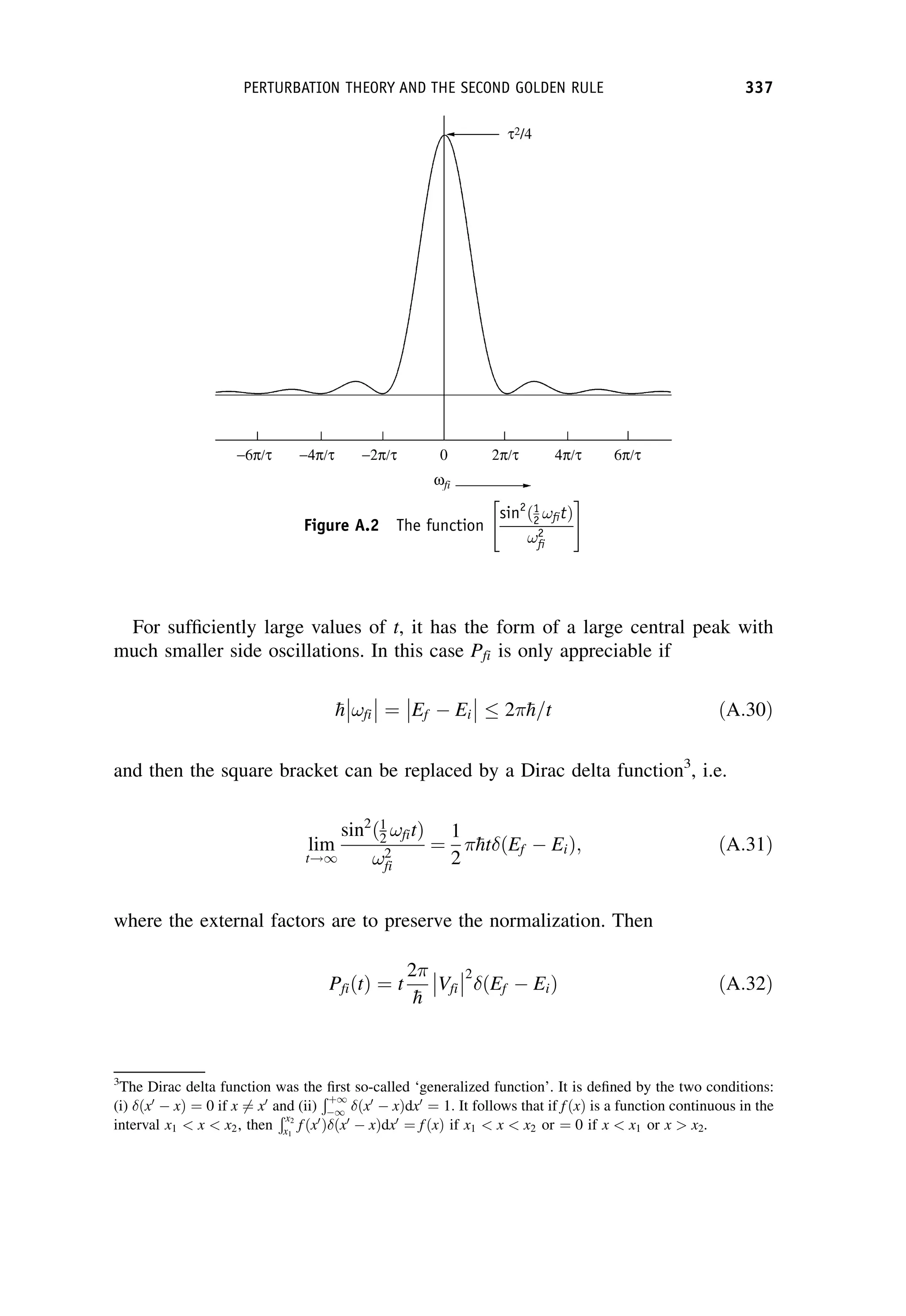 For sufficiently large values of t, it has the form of a large central peak with
much smaller side oscillations. In this case Pfi is only appreciable if

h !fi



 ¼ Ef  Ei



  2 
h=t ðA:30Þ
and then the square bracket can be replaced by a Dirac delta function3
, i.e.
lim
t!1
sin2
ð1
2 !fitÞ
!2
fi
¼
1
2

ht ðEf  EiÞ; ðA:31Þ
where the external factors are to preserve the normalization. Then
PfiðtÞ ¼ t
2

h
Vfi



2
ðEf  EiÞ ðA:32Þ
3
The Dirac delta function was the first so-called ‘generalized function’. It is defined by the two conditions:
(i) ðx0
 xÞ ¼ 0 if x 6¼ x0
and (ii)
Ðþ1
1 ðx0
 xÞdx0
¼ 1: It follows that if fðxÞ is a function continuous in the
interval x1  x  x2, then
Ðx2
x1
fðx0
Þ ðx0
 xÞdx0
¼ fðxÞ if x1  x  x2 or ¼ 0 if x  x1 or x  x2.
Figure A.2 The function
sin2
ð1
2 !fitÞ
!2
fi
 #
PERTURBATION THEORY AND THE SECOND GOLDEN RULE 337
 