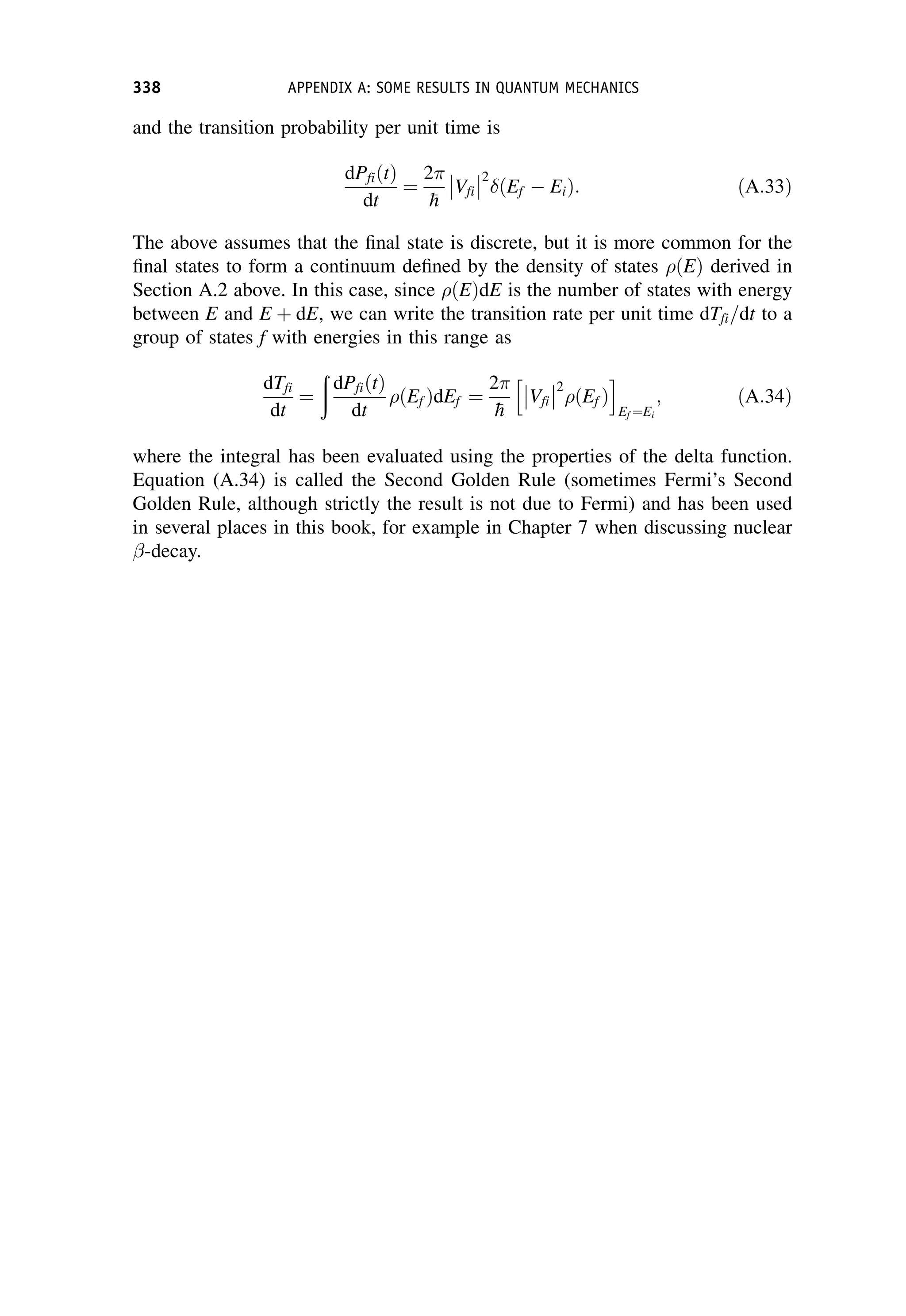and the transition probability per unit time is
dPfiðtÞ
dt
¼
2

h
Vfi



2
ðEf  EiÞ: ðA:33Þ
The above assumes that the final state is discrete, but it is more common for the
final states to form a continuum defined by the density of states ðEÞ derived in
Section A.2 above. In this case, since ðEÞdE is the number of states with energy
between E and E þ dE, we can write the transition rate per unit time dTfi=dt to a
group of states f with energies in this range as
dTfi
dt
¼
ð
dPfiðtÞ
dt
ðEf ÞdEf ¼
2

h
Vfi



2
ðEf Þ
h i
Ef ¼Ei
; ðA:34Þ
where the integral has been evaluated using the properties of the delta function.
Equation (A.34) is called the Second Golden Rule (sometimes Fermi’s Second
Golden Rule, although strictly the result is not due to Fermi) and has been used
in several places in this book, for example in Chapter 7 when discussing nuclear
-decay.
338 APPENDIX A: SOME RESULTS IN QUANTUM MECHANICS
 