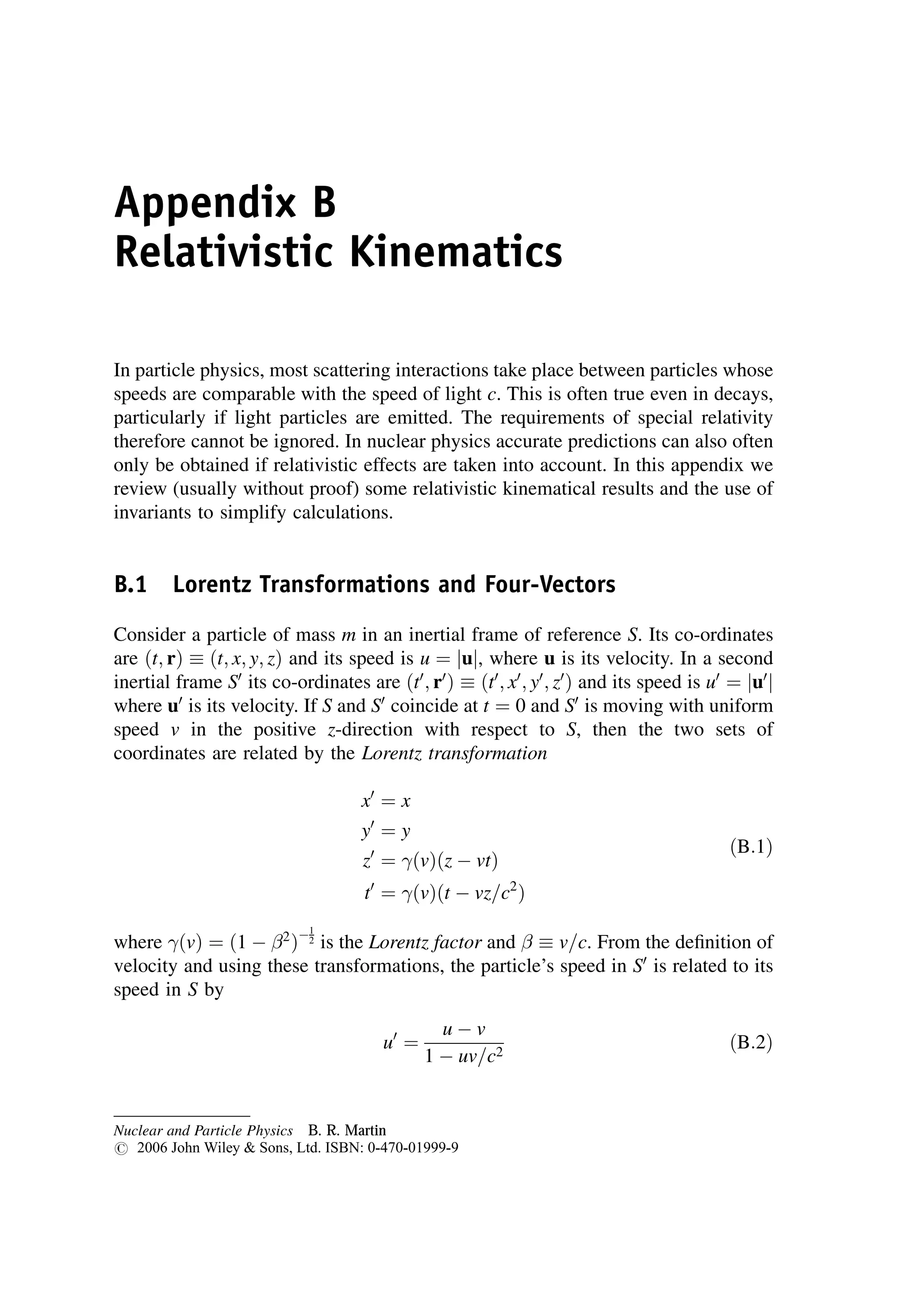 Appendix B
Relativistic Kinematics
In particle physics, most scattering interactions take place between particles whose
speeds are comparable with the speed of light c. This is often true even in decays,
particularly if light particles are emitted. The requirements of special relativity
therefore cannot be ignored. In nuclear physics accurate predictions can also often
only be obtained if relativistic effects are taken into account. In this appendix we
review (usually without proof) some relativistic kinematical results and the use of
invariants to simplify calculations.
B.1 Lorentz Transformations and Four-Vectors
Consider a particle of mass m in an inertial frame of reference S. Its co-ordinates
are ðt; rÞ  ðt; x; y; zÞ and its speed is u ¼ juj, where u is its velocity. In a second
inertial frame S0
its co-ordinates are ðt0
; r0
Þ  ðt0
; x0
; y0
; z0
Þ and its speed is u0
¼ ju0
j
where u0
is its velocity. If S and S0
coincide at t ¼ 0 and S0
is moving with uniform
speed v in the positive z-direction with respect to S, then the two sets of
coordinates are related by the Lorentz transformation
x0
¼ x
y0
¼ y
z0
¼ ðvÞðz  vtÞ
t0
¼ ðvÞðt  vz=c2
Þ
ðB:1Þ
where ðvÞ ¼ ð1  2
Þ1
2 is the Lorentz factor and   v=c. From the definition of
velocity and using these transformations, the particle’s speed in S0
is related to its
speed in S by
u0
¼
u  v
1  uv=c2
ðB:2Þ
Nuclear and Particle Physics B. R. Martin
# 2006 John Wiley  Sons, Ltd. ISBN: 0-470-01999-9
 
