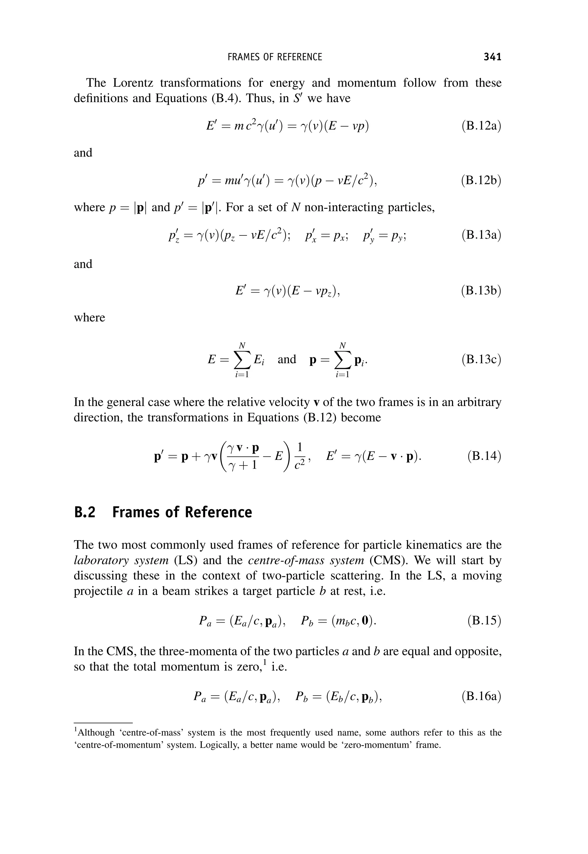 The Lorentz transformations for energy and momentum follow from these
definitions and Equations (B.4). Thus, in S0
we have
E0
¼ m c2
ðu0
Þ ¼ ðvÞðE  vpÞ ðB:12aÞ
and
p0
¼ mu0
ðu0
Þ ¼ ðvÞðp  vE=c2
Þ; ðB:12bÞ
where p ¼ jpj and p0
¼ jp0
j. For a set of N non-interacting particles,
p0
z ¼ ðvÞðpz  vE=c2
Þ; p0
x ¼ px; p0
y ¼ py; ðB:13aÞ
and
E0
¼ ðvÞðE  vpzÞ; ðB:13bÞ
where
E ¼
X
N
i¼1
Ei and p ¼
X
N
i¼1
pi: ðB:13cÞ
In the general case where the relative velocity v of the two frames is in an arbitrary
direction, the transformations in Equations (B.12) become
p0
¼ p þ v
 v p
 þ 1
 E
 
1
c2
; E0
¼ ðE  v pÞ: ðB:14Þ
B.2 Frames of Reference
The two most commonly used frames of reference for particle kinematics are the
laboratory system (LS) and the centre-of-mass system (CMS). We will start by
discussing these in the context of two-particle scattering. In the LS, a moving
projectile a in a beam strikes a target particle b at rest, i.e.
Pa ¼ ðEa=c; paÞ; Pb ¼ ðmbc; 0Þ: ðB:15Þ
In the CMS, the three-momenta of the two particles a and b are equal and opposite,
so that the total momentum is zero,1
i.e.
Pa ¼ ðEa=c; paÞ; Pb ¼ ðEb=c; pbÞ; ðB:16aÞ
1
Although ‘centre-of-mass’ system is the most frequently used name, some authors refer to this as the
‘centre-of-momentum’ system. Logically, a better name would be ‘zero-momentum’ frame.
FRAMES OF REFERENCE 341
 