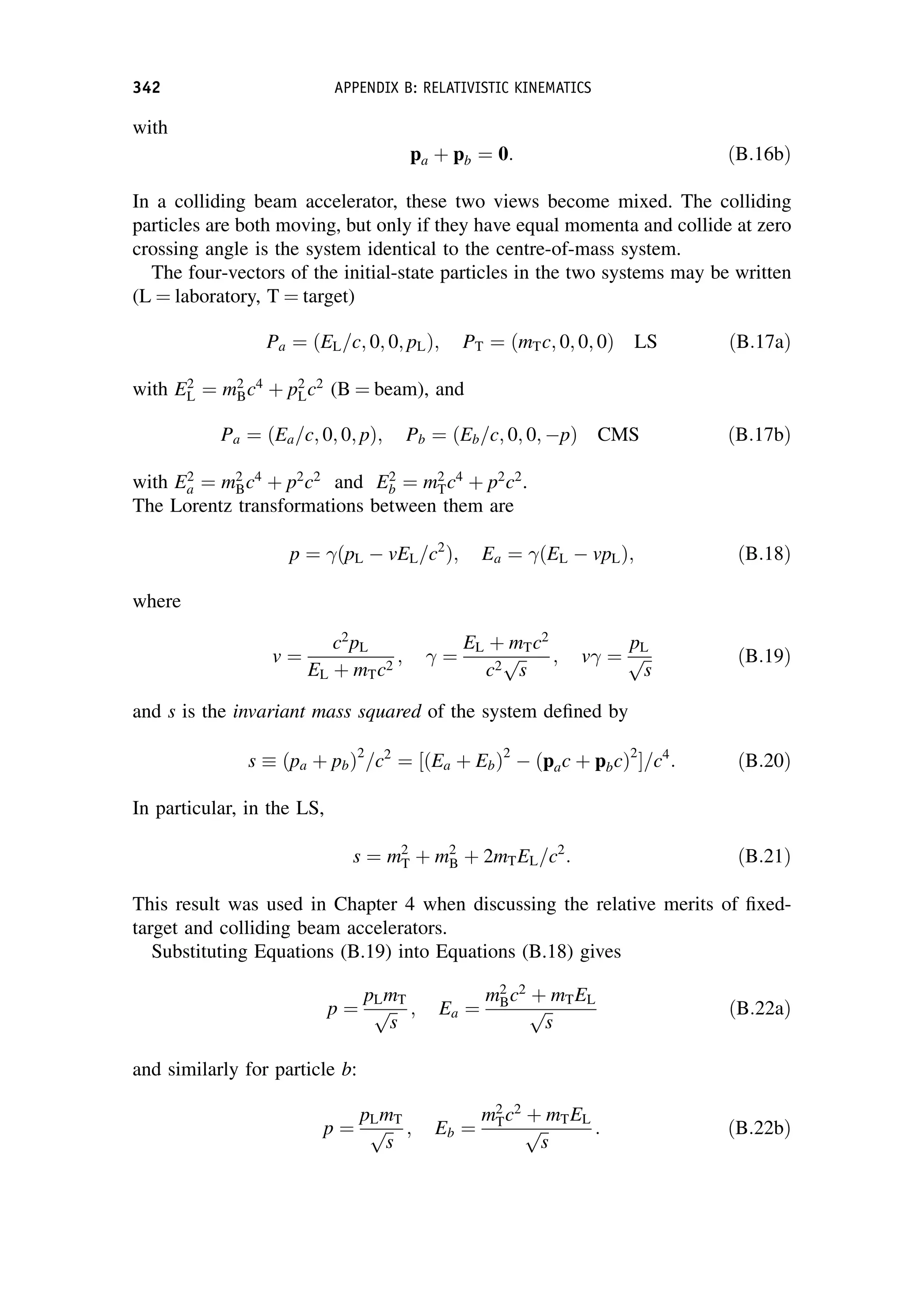 with
pa þ pb ¼ 0: ðB:16bÞ
In a colliding beam accelerator, these two views become mixed. The colliding
particles are both moving, but only if they have equal momenta and collide at zero
crossing angle is the system identical to the centre-of-mass system.
The four-vectors of the initial-state particles in the two systems may be written
(L ¼ laboratory, T ¼ target)
Pa ¼ ðEL=c; 0; 0; pLÞ; PT ¼ ðmTc; 0; 0; 0Þ LS ðB:17aÞ
with E2
L ¼ m2
Bc4
þ p2
Lc2
(B ¼ beam), and
Pa ¼ ðEa=c; 0; 0; pÞ; Pb ¼ ðEb=c; 0; 0; pÞ CMS ðB:17bÞ
with E2
a ¼ m2
Bc4
þ p2
c2
and E2
b ¼ m2
Tc4
þ p2
c2
.
The Lorentz transformations between them are
p ¼ ðpL  vEL=c2
Þ; Ea ¼ ðEL  vpLÞ; ðB:18Þ
where
v ¼
c2
pL
EL þ mTc2
;  ¼
EL þ mTc2
c2
ﬃﬃ
s
p ; v ¼
pL
ﬃﬃ
s
p ðB:19Þ
and s is the invariant mass squared of the system defined by
s  ðpa þ pbÞ2
=c2
¼ ½ðEa þ EbÞ2
 ðpac þ pbcÞ2
=c4
: ðB:20Þ
In particular, in the LS,
s ¼ m2
T þ m2
B þ 2mTEL=c2
: ðB:21Þ
This result was used in Chapter 4 when discussing the relative merits of fixed-
target and colliding beam accelerators.
Substituting Equations (B.19) into Equations (B.18) gives
p ¼
pLmT
ﬃﬃ
s
p ; Ea ¼
m2
Bc2
þ mTEL
ﬃﬃ
s
p ðB:22aÞ
and similarly for particle b:
p ¼
pLmT
ﬃﬃ
s
p ; Eb ¼
m2
Tc2
þ mTEL
ﬃﬃ
s
p : ðB:22bÞ
342 APPENDIX B: RELATIVISTIC KINEMATICS
 