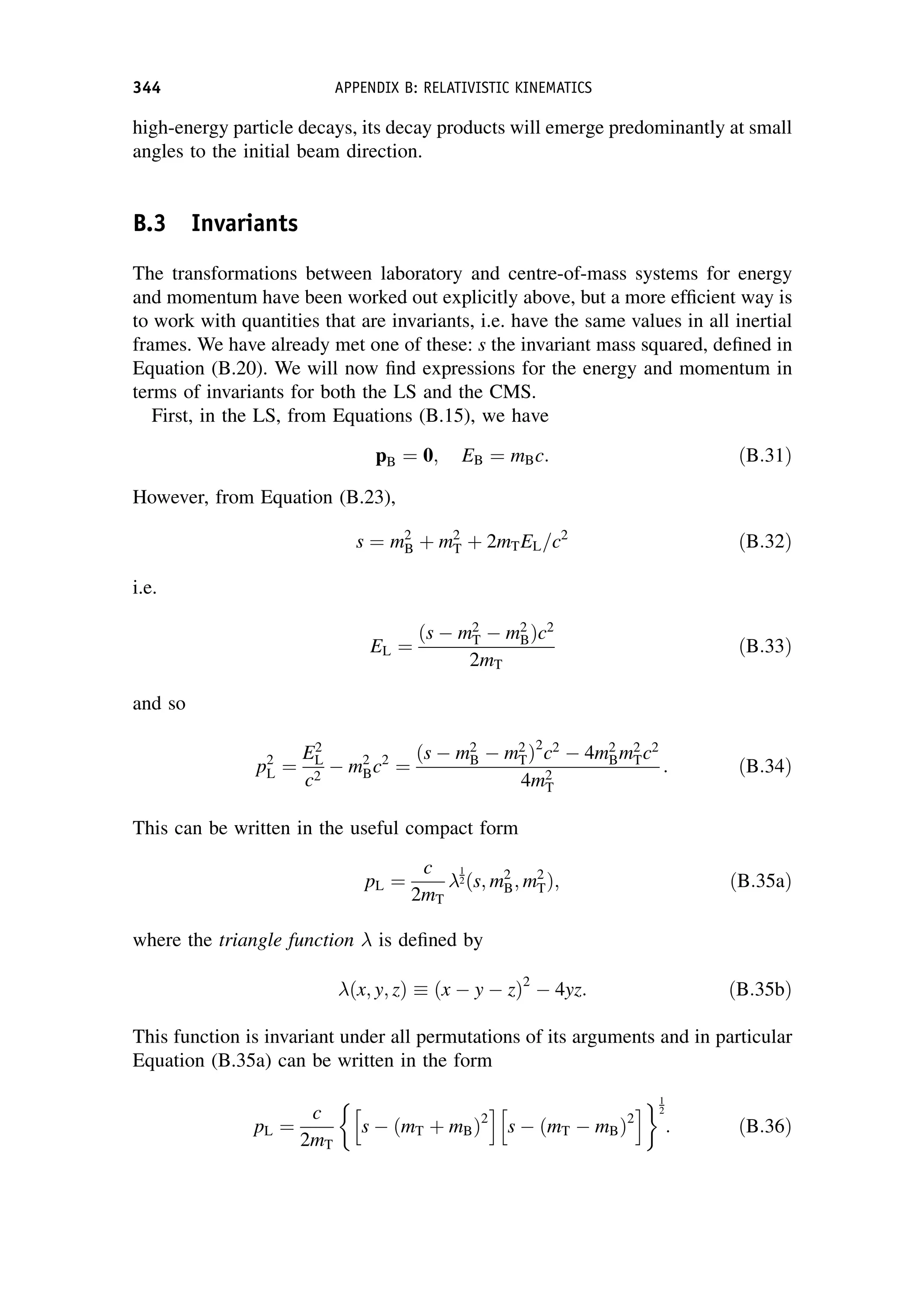 high-energy particle decays, its decay products will emerge predominantly at small
angles to the initial beam direction.
B.3 Invariants
The transformations between laboratory and centre-of-mass systems for energy
and momentum have been worked out explicitly above, but a more efficient way is
to work with quantities that are invariants, i.e. have the same values in all inertial
frames. We have already met one of these: s the invariant mass squared, defined in
Equation (B.20). We will now find expressions for the energy and momentum in
terms of invariants for both the LS and the CMS.
First, in the LS, from Equations (B.15), we have
pB ¼ 0; EB ¼ mBc: ðB:31Þ
However, from Equation (B.23),
s ¼ m2
B þ m2
T þ 2mTEL=c2
ðB:32Þ
i.e.
EL ¼
ðs  m2
T  m2
BÞc2
2mT
ðB:33Þ
and so
p2
L ¼
E2
L
c2
 m2
Bc2
¼
ðs  m2
B  m2
TÞ2
c2
 4m2
Bm2
Tc2
4m2
T
: ðB:34Þ
This can be written in the useful compact form
pL ¼
c
2mT

1
2ðs; m2
B; m2
TÞ; ðB:35aÞ
where the triangle function  is defined by
ðx; y; zÞ  ðx  y  zÞ2
 4yz: ðB:35bÞ
This function is invariant under all permutations of its arguments and in particular
Equation (B.35a) can be written in the form
pL ¼
c
2mT

s  ðmT þ mBÞ2
h i
s  ðmT  mBÞ2
h i1
2
: ðB:36Þ
344 APPENDIX B: RELATIVISTIC KINEMATICS
 