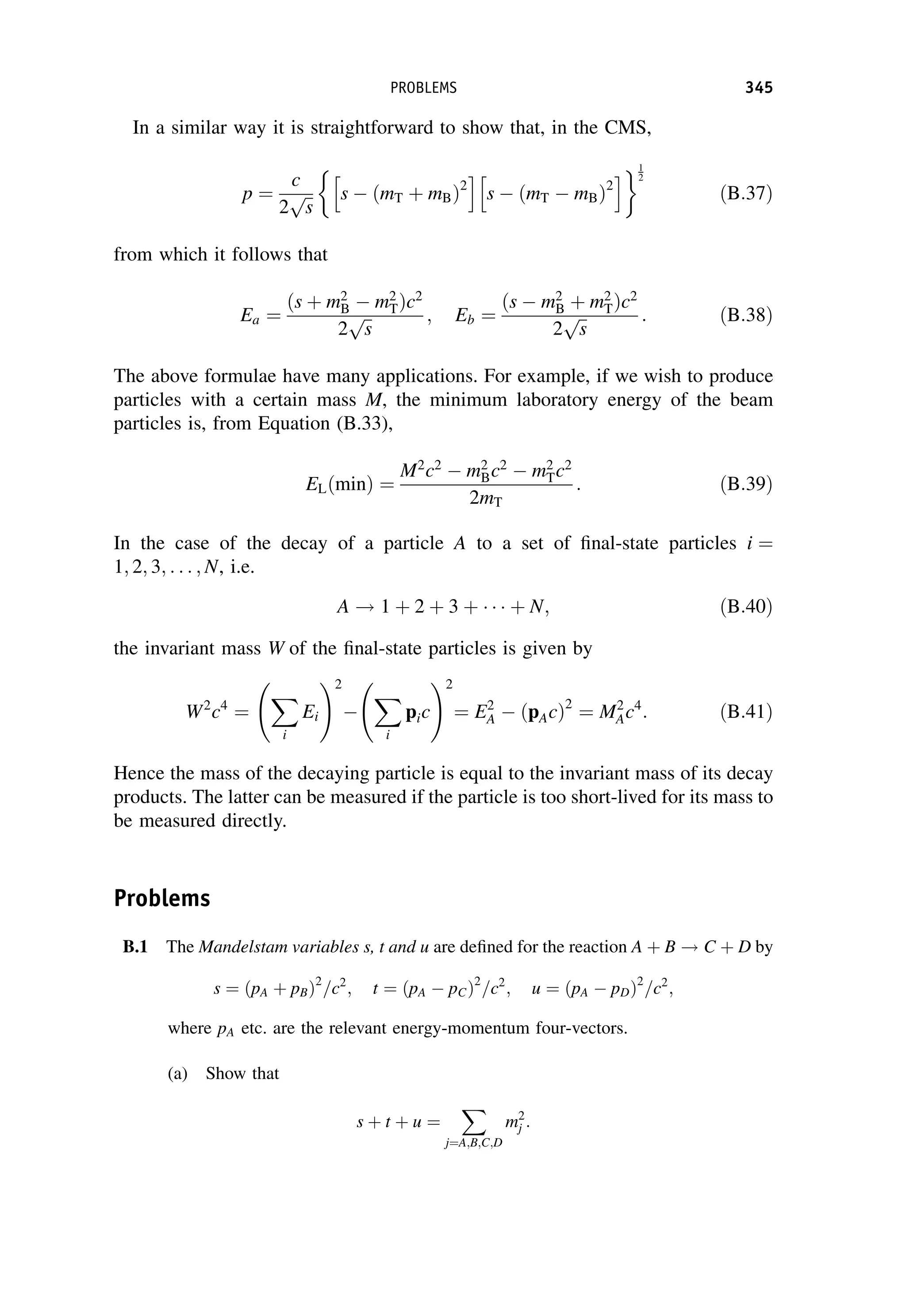 In a similar way it is straightforward to show that, in the CMS,
p ¼
c
2
ﬃﬃ
s
p

s  ðmT þ mBÞ2
h i
s  ðmT  mBÞ2
h i1
2
ðB:37Þ
from which it follows that
Ea ¼
ðs þ m2
B  m2
TÞc2
2
ﬃﬃ
s
p ; Eb ¼
ðs  m2
B þ m2
TÞc2
2
ﬃﬃ
s
p : ðB:38Þ
The above formulae have many applications. For example, if we wish to produce
particles with a certain mass M, the minimum laboratory energy of the beam
particles is, from Equation (B.33),
ELðminÞ ¼
M2
c2
 m2
Bc2
 m2
Tc2
2mT
: ðB:39Þ
In the case of the decay of a particle A to a set of final-state particles i ¼
1; 2; 3; . . . ; N, i.e.
A ! 1 þ 2 þ 3 þ þ N; ðB:40Þ
the invariant mass W of the final-state particles is given by
W2
c4
¼
X
i
Ei
!2

X
i
pic
!2
¼ E2
A  ðpAcÞ2
¼ M2
Ac4
: ðB:41Þ
Hence the mass of the decaying particle is equal to the invariant mass of its decay
products. The latter can be measured if the particle is too short-lived for its mass to
be measured directly.
Problems
B.1 The Mandelstam variables s, t and u are defined for the reaction A þ B ! C þ D by
s ¼ ðpA þ pBÞ2
=c2
; t ¼ ðpA  pCÞ2
=c2
; u ¼ ðpA  pDÞ2
=c2
;
where pA etc. are the relevant energy-momentum four-vectors.
(a) Show that
s þ t þ u ¼
X
j¼A;B;C;D
m2
j :
PROBLEMS 345
 