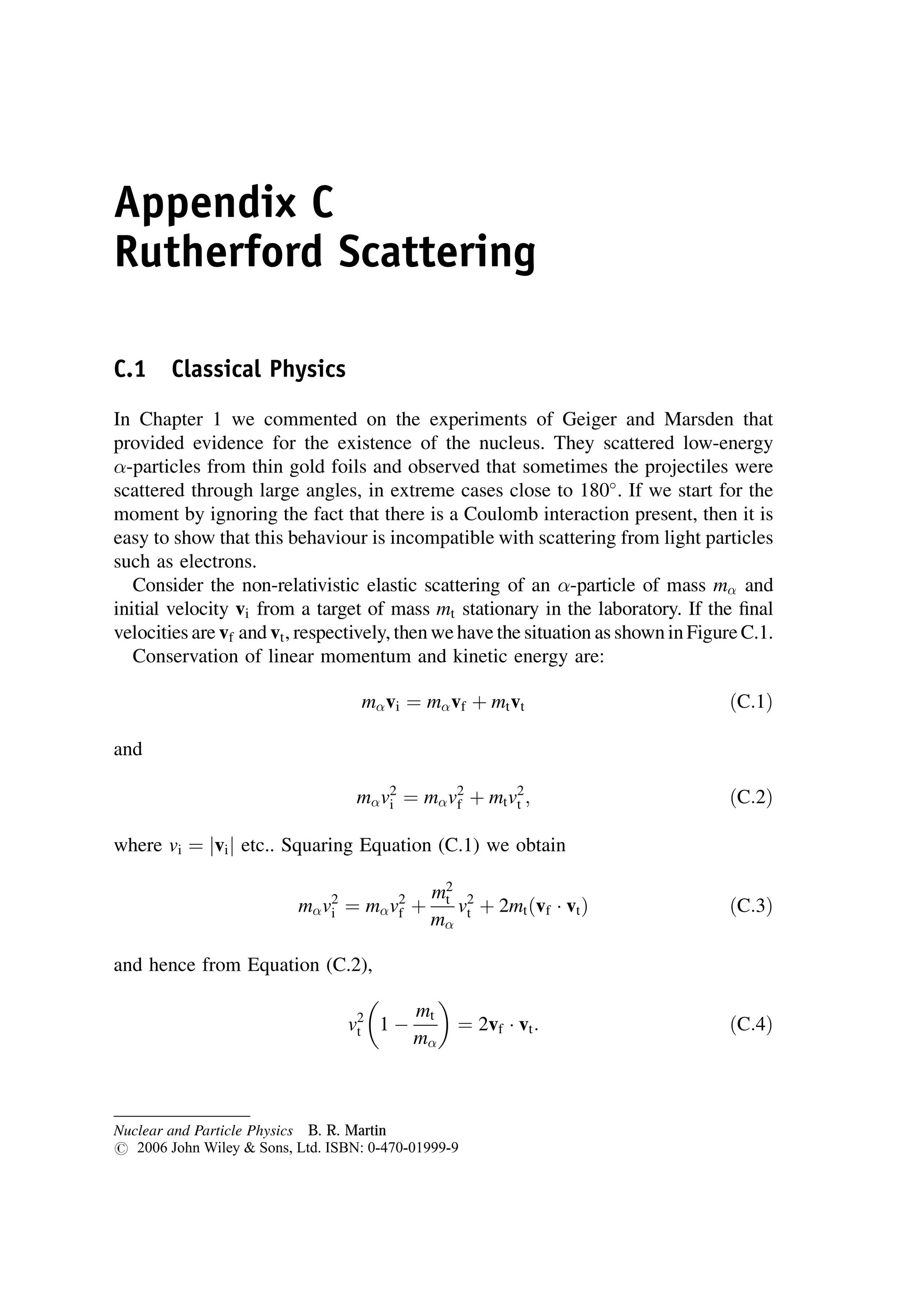 Appendix C
Rutherford Scattering
C.1 Classical Physics
In Chapter 1 we commented on the experiments of Geiger and Marsden that
provided evidence for the existence of the nucleus. They scattered low-energy
-particles from thin gold foils and observed that sometimes the projectiles were
scattered through large angles, in extreme cases close to 180
. If we start for the
moment by ignoring the fact that there is a Coulomb interaction present, then it is
easy to show that this behaviour is incompatible with scattering from light particles
such as electrons.
Consider the non-relativistic elastic scattering of an -particle of mass m and
initial velocity vi from a target of mass mt stationary in the laboratory. If the final
velocities are vf and vt, respectively, then we have the situation as shown in Figure C.1.
Conservation of linear momentum and kinetic energy are:
mvi ¼ mvf þ mtvt ðC:1Þ
and
mv2
i ¼ mv2
f þ mtv2
t ; ðC:2Þ
where vi ¼ vi
j j etc.. Squaring Equation (C.1) we obtain
mv2
i ¼ mv2
f þ
m2
t
m
v2
t þ 2mtðvf  vtÞ ðC:3Þ
and hence from Equation (C.2),
v2
t 1 
mt
m
 
¼ 2vf  vt: ðC:4Þ
Nuclear and Particle Physics B. R. Martin
# 2006 John Wiley  Sons, Ltd. ISBN: 0-470-01999-9
 