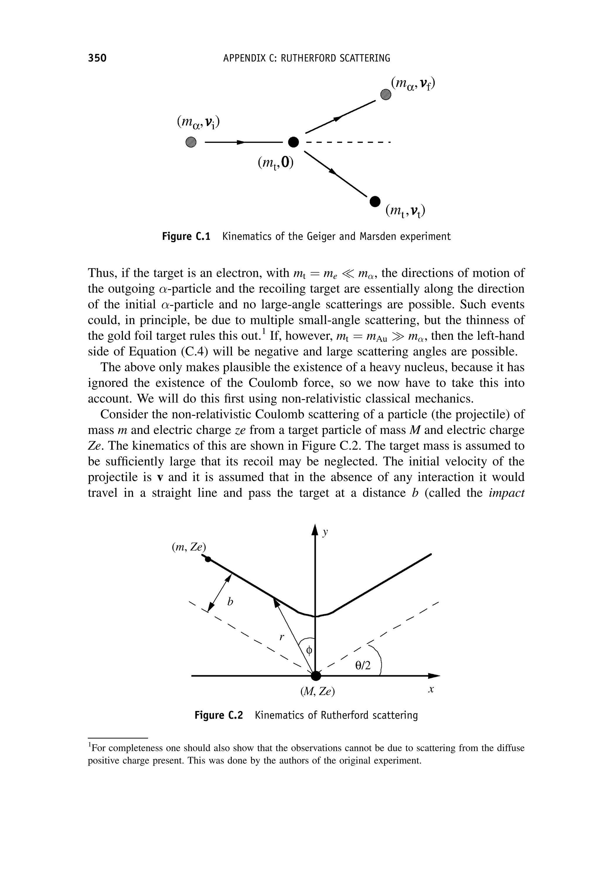 Thus, if the target is an electron, with mt ¼ me m, the directions of motion of
the outgoing -particle and the recoiling target are essentially along the direction
of the initial -particle and no large-angle scatterings are possible. Such events
could, in principle, be due to multiple small-angle scattering, but the thinness of
the gold foil target rules this out.1
If, however, mt ¼ mAu m, then the left-hand
side of Equation (C.4) will be negative and large scattering angles are possible.
The above only makes plausible the existence of a heavy nucleus, because it has
ignored the existence of the Coulomb force, so we now have to take this into
account. We will do this first using non-relativistic classical mechanics.
Consider the non-relativistic Coulomb scattering of a particle (the projectile) of
mass m and electric charge ze from a target particle of mass M and electric charge
Ze. The kinematics of this are shown in Figure C.2. The target mass is assumed to
be sufficiently large that its recoil may be neglected. The initial velocity of the
projectile is v and it is assumed that in the absence of any interaction it would
travel in a straight line and pass the target at a distance b (called the impact
Figure C.1 Kinematics of the Geiger and Marsden experiment
1
For completeness one should also show that the observations cannot be due to scattering from the diffuse
positive charge present. This was done by the authors of the original experiment.
Figure C.2 Kinematics of Rutherford scattering
350 APPENDIX C: RUTHERFORD SCATTERING
 