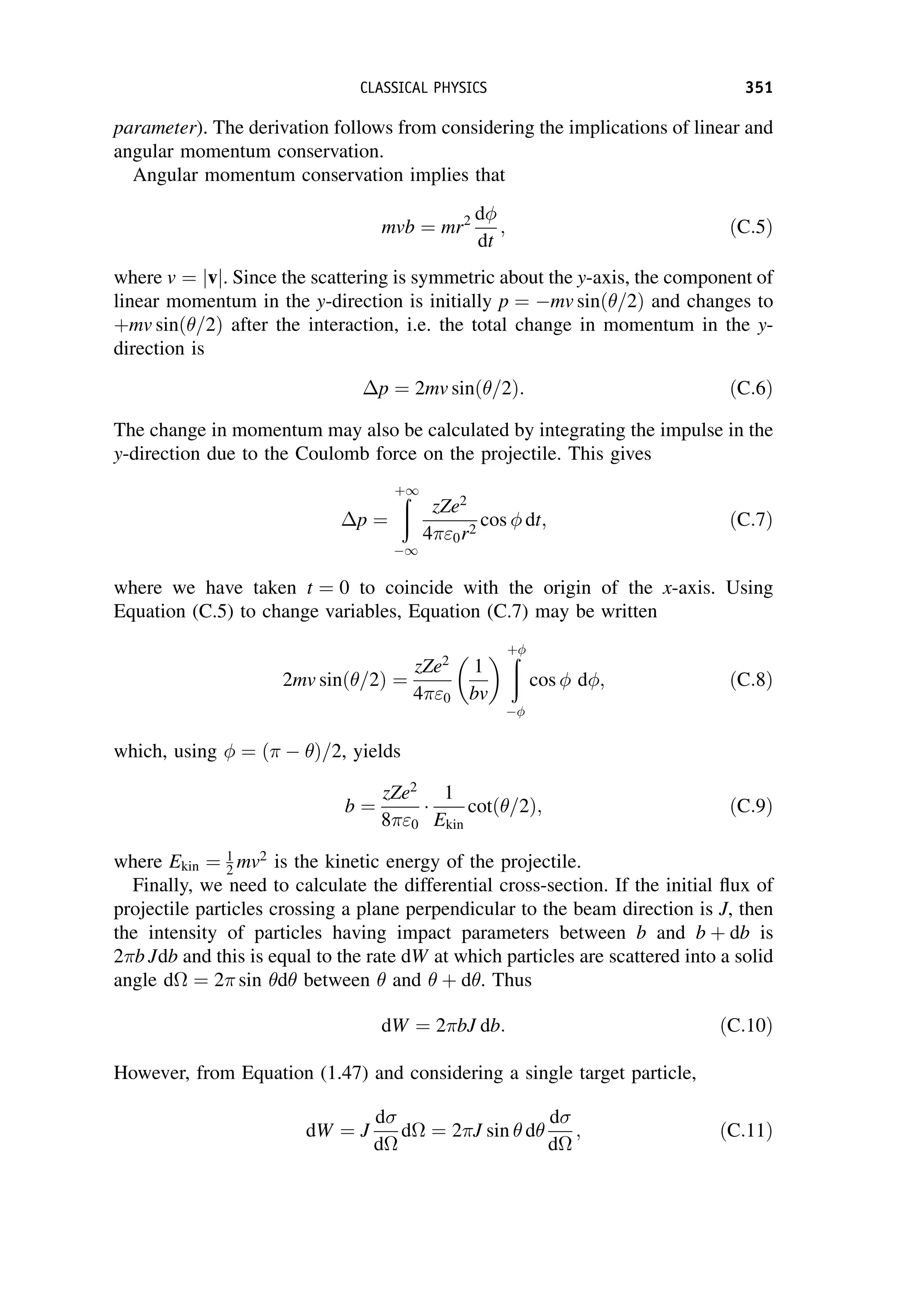 parameter). The derivation follows from considering the implications of linear and
angular momentum conservation.
Angular momentum conservation implies that
mvb ¼ mr2 d
dt
; ðC:5Þ
where v ¼ v
j j. Since the scattering is symmetric about the y-axis, the component of
linear momentum in the y-direction is initially p ¼ mv sinð=2Þ and changes to
þmv sinð=2Þ after the interaction, i.e. the total change in momentum in the y-
direction is
p ¼ 2mv sinð=2Þ: ðC:6Þ
The change in momentum may also be calculated by integrating the impulse in the
y-direction due to the Coulomb force on the projectile. This gives
p ¼
ð
þ1
1
zZe2
40r2
cos  dt; ðC:7Þ
where we have taken t ¼ 0 to coincide with the origin of the x-axis. Using
Equation (C.5) to change variables, Equation (C.7) may be written
2mv sinð=2Þ ¼
zZe2
40
1
bv
  ð
þ

cos  d; ðC:8Þ
which, using  ¼ ð  Þ=2, yields
b ¼
zZe2
80

1
Ekin
cotð=2Þ; ðC:9Þ
where Ekin ¼ 1
2 mv2
is the kinetic energy of the projectile.
Finally, we need to calculate the differential cross-section. If the initial flux of
projectile particles crossing a plane perpendicular to the beam direction is J, then
the intensity of particles having impact parameters between b and b þ db is
2b Jdb and this is equal to the rate dW at which particles are scattered into a solid
angle d ¼ 2 sin d between  and  þ d. Thus
dW ¼ 2bJ db: ðC:10Þ
However, from Equation (1.47) and considering a single target particle,
dW ¼ J
d
d
d ¼ 2J sin  d
d
d
; ðC:11Þ
CLASSICAL PHYSICS 351
 