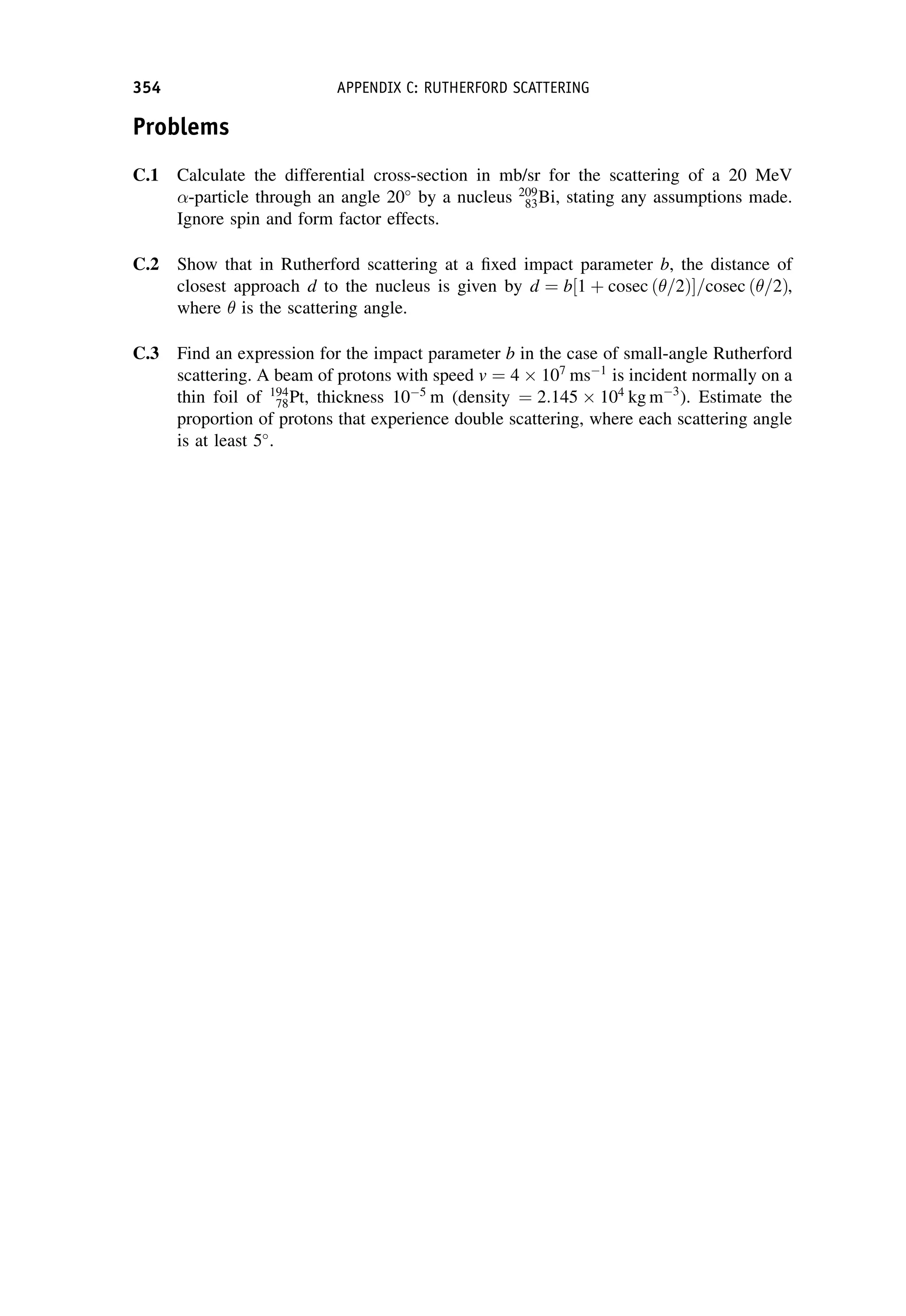 Problems
C.1 Calculate the differential cross-section in mb/sr for the scattering of a 20 MeV
-particle through an angle 20
by a nucleus 209
83Bi, stating any assumptions made.
Ignore spin and form factor effects.
C.2 Show that in Rutherford scattering at a fixed impact parameter b, the distance of
closest approach d to the nucleus is given by d ¼ b 1 þ cosec ð=2Þ
½ =cosec ð=2Þ,
where  is the scattering angle.
C.3 Find an expression for the impact parameter b in the case of small-angle Rutherford
scattering. A beam of protons with speed v ¼ 4  107
ms1
is incident normally on a
thin foil of 194
78Pt, thickness 105
m (density ¼ 2:145  104
kg m3
). Estimate the
proportion of protons that experience double scattering, where each scattering angle
is at least 5
.
354 APPENDIX C: RUTHERFORD SCATTERING
 