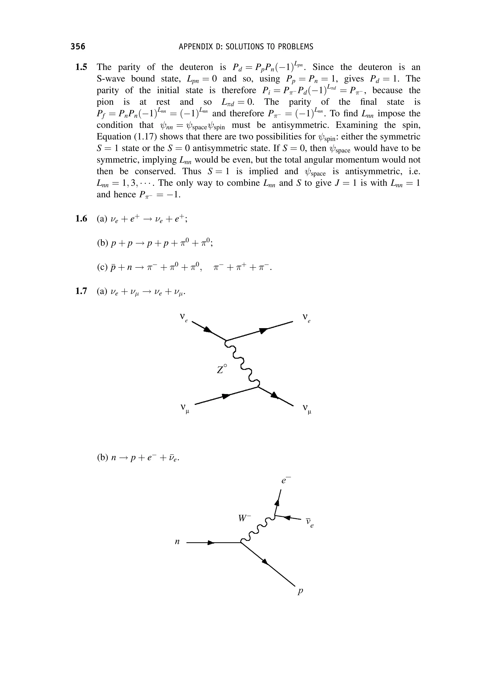 1.5 The parity of the deuteron is Pd ¼ PpPnð1ÞLpn
. Since the deuteron is an
S-wave bound state, Lpn ¼ 0 and so, using Pp ¼ Pn ¼ 1, gives Pd ¼ 1. The
parity of the initial state is therefore Pi ¼ P Pdð1ÞLd
¼ P , because the
pion is at rest and so Ld ¼ 0. The parity of the final state is
Pf ¼ PnPnð1ÞLnn
¼ ð1ÞLnn
and therefore P ¼ ð1ÞLnn
. To find Lnn impose the
condition that nn ¼ space spin must be antisymmetric. Examining the spin,
Equation (1.17) shows that there are two possibilities for spin: either the symmetric
S ¼ 1 state or the S ¼ 0 antisymmetric state. If S ¼ 0, then space would have to be
symmetric, implying Lnn would be even, but the total angular momentum would not
then be conserved. Thus S ¼ 1 is implied and space is antisymmetric, i.e.
Lnn ¼ 1; 3; . The only way to combine Lnn and S to give J ¼ 1 is with Lnn ¼ 1
and hence P ¼ 1.
1.6 (a) e þ eþ
! e þ eþ
;
(b) p þ p ! p þ p þ 0
þ 0
;
(c) 
p
p þ n ! 
þ 0
þ 0
; 
þ þ
þ 
.
1.7 (a) e þ  ! e þ  .
(b) n ! p þ e
þ 

e.
356 APPENDIX D: SOLUTIONS TO PROBLEMS
 