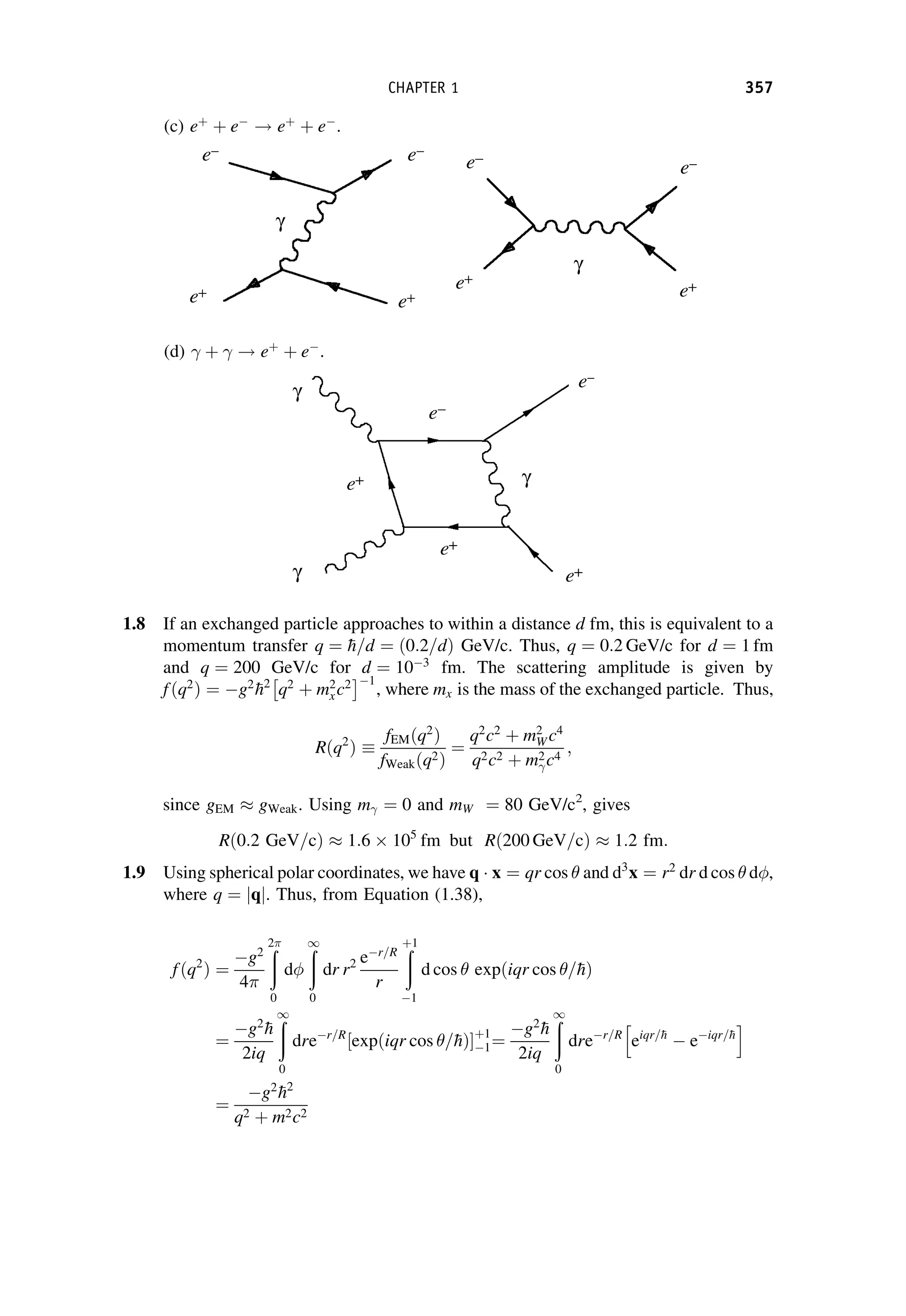 (c) eþ
þ e
! eþ
þ e
.
(d) þ ! eþ
þ e
.
1.8 If an exchanged particle approaches to within a distance d fm, this is equivalent to a
momentum transfer q ¼ 
h=d ¼ 0:2=d
ð Þ GeV/c. Thus, q ¼ 0:2 GeV/c for d ¼ 1 fm
and q ¼ 200 GeV/c for d ¼ 103
fm. The scattering amplitude is given by
fðq2
Þ ¼ g2

h2
q2
þ m2
xc2
 1
, where mx is the mass of the exchanged particle. Thus,
Rðq2
Þ
fEMðq2
Þ
fWeakðq2Þ
¼
q2
c2
þ m2
W c4
q2c2 þ m2c4
;
since gEM  gWeak. Using m ¼ 0 and mW ¼ 80 GeV/c2
, gives
Rð0:2 GeV=cÞ  1:6  105
fm but Rð200 GeV=cÞ  1:2 fm:
1.9 Using spherical polar coordinates, we have q x ¼ qr cos  and d3
x ¼ r2
dr d cos  d,
where q ¼ q
j j. Thus, from Equation (1.38),
fðq2
Þ ¼
g2
4
ð
2
0
d
ð
1
0
dr r2 er=R
r
ð
þ1
1
d cos  expðiqr cos =
hÞ
¼
g2

h
2iq
ð
1
0
drer=R
expðiqr cos =
hÞ
½ þ1
1¼
g2

h
2iq
ð
1
0
drer=R
eiqr=
h
 eiqr=
h
h i
¼
g2

h2
q2 þ m2c2
CHAPTER 1 357
 