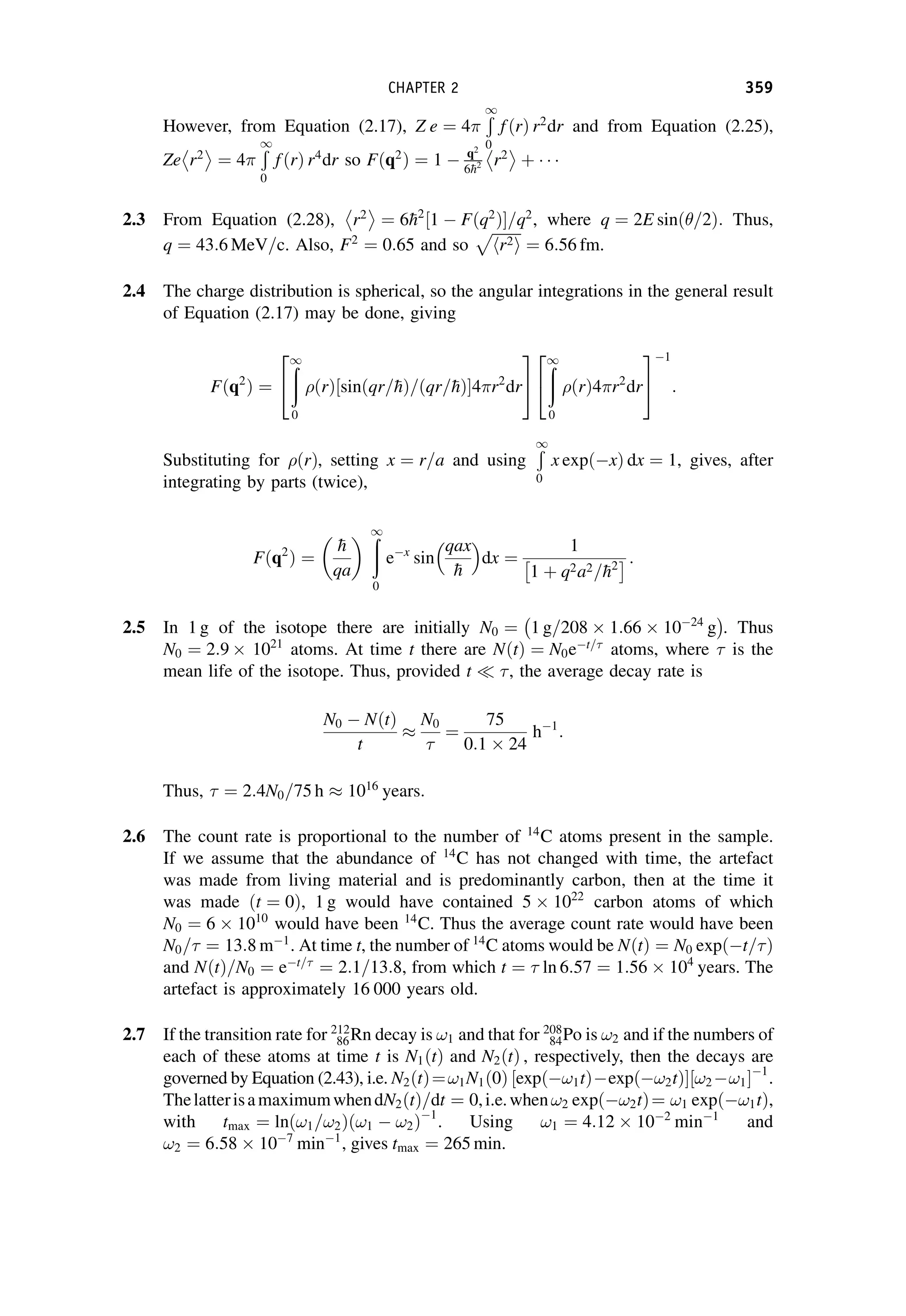 However, from Equation (2.17), Z e ¼ 4
Ð
1
0
f ðrÞ r2
dr and from Equation (2.25),
Ze r2
 
¼ 4
Ð
1
0
fðrÞ r4
dr so Fðq2
Þ ¼ 1  q2
6
h2 r2
 
þ
2.3 From Equation (2.28), r2
 
¼ 6
h2
1  Fðq2
Þ
½ =q2
, where q ¼ 2E sinð=2Þ: Thus,
q ¼ 43:6 MeV=c. Also, F2
¼ 0:65 and so
ﬃﬃﬃﬃﬃﬃﬃﬃ
r2
h i
p
¼ 6:56 fm.
2.4 The charge distribution is spherical, so the angular integrations in the general result
of Equation (2.17) may be done, giving
Fðq2
Þ ¼
ð
1
0
ðrÞ½sinðqr=
hÞ=ðqr=
hÞ4r2
dr
2
4
3
5
ð
1
0
ðrÞ4r2
dr
2
4
3
5
1
:
Substituting for ðrÞ, setting x ¼ r=a and using
Ð
1
0
x expðxÞ dx ¼ 1, gives, after
integrating by parts (twice),
Fðq2
Þ ¼

h
qa
 ð
1
0
ex
sin
qax

h
 
dx ¼
1
1 þ q2a2=
h2
  :
2.5 In 1 g of the isotope there are initially N0 ¼ 1 g=208  1:66  1024
g
 
. Thus
N0 ¼ 2:9  1021
atoms. At time t there are NðtÞ ¼ N0et=
atoms, where  is the
mean life of the isotope. Thus, provided t  , the average decay rate is
N0  NðtÞ
t

N0

¼
75
0:1  24
h1
:
Thus,  ¼ 2:4N0=75 h  1016
years:
2.6 The count rate is proportional to the number of 14
C atoms present in the sample.
If we assume that the abundance of 14
C has not changed with time, the artefact
was made from living material and is predominantly carbon, then at the time it
was made ðt ¼ 0Þ, 1 g would have contained 5  1022
carbon atoms of which
N0 ¼ 6  1010
would have been 14
C. Thus the average count rate would have been
N0= ¼ 13:8 m1
. At time t, the number of 14
C atoms would be NðtÞ ¼ N0 expðt=Þ
and NðtÞ=N0 ¼ et=
¼ 2:1=13:8, from which t ¼  ln 6:57 ¼ 1:56  104
years. The
artefact is approximately 16 000 years old.
2.7 If the transition rate for 212
86Rn decay is !1 and that for 208
84Po is !2 and if the numbers of
each of these atoms at time t is N1ðtÞ and N2ðtÞ , respectively, then the decays are
governed by Equation (2.43), i.e. N2ðtÞ¼!1N1ð0Þ expð!1tÞexpð!2tÞ
½  !2 !1
½ 1
.
ThelatterisamaximumwhendN2ðtÞ=dt ¼ 0,i.e.when!2 expð!2tÞ¼ !1 expð!1tÞ,
with tmax ¼ ln !1=!2
ð Þ !1  !2
ð Þ1
. Using !1 ¼ 4:12  102
min1
and
!2 ¼ 6:58  107
min1
, gives tmax ¼ 265 min.
CHAPTER 2 359
 