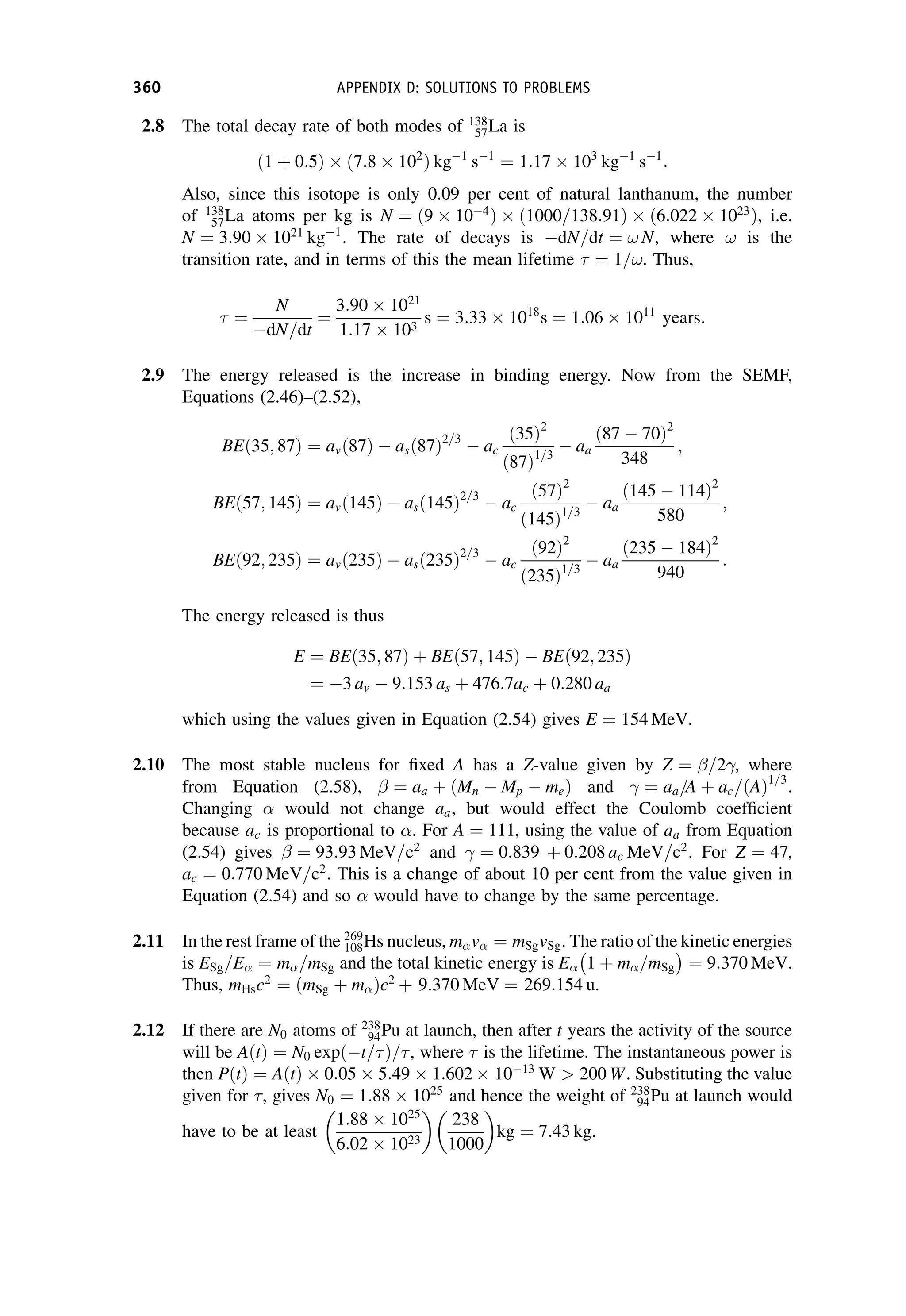 2.8 The total decay rate of both modes of 138
57La is
ð1 þ 0:5Þ  ð7:8  102
Þ kg1
s1
¼ 1:17  103
kg1
s1
:
Also, since this isotope is only 0.09 per cent of natural lanthanum, the number
of 138
57La atoms per kg is N ¼ ð9  104
Þ  1000=138:91
ð Þ  ð6:022  1023
Þ, i.e.
N ¼ 3:90  1021
kg1
. The rate of decays is dN=dt ¼ ! N, where ! is the
transition rate, and in terms of this the mean lifetime  ¼ 1=!. Thus,
 ¼
N
dN=dt
¼
3:90  1021
1:17  103
s ¼ 3:33  1018
s ¼ 1:06  1011
years:
2.9 The energy released is the increase in binding energy. Now from the SEMF,
Equations (2.46)–(2.52),
BEð35; 87Þ ¼ avð87Þ  asð87Þ2=3
 ac
ð35Þ2
ð87Þ1=3
 aa
ð87  70Þ2
348
;
BEð57; 145Þ ¼ avð145Þ  asð145Þ2=3
 ac
ð57Þ2
ð145Þ1=3
 aa
ð145  114Þ2
580
;
BEð92; 235Þ ¼ avð235Þ  asð235Þ2=3
 ac
ð92Þ2
ð235Þ1=3
 aa
ð235  184Þ2
940
:
The energy released is thus
E ¼ BEð35; 87Þ þ BEð57; 145Þ  BEð92; 235Þ
¼ 3 av  9:153 as þ 476:7ac þ 0:280 aa
which using the values given in Equation (2.54) gives E ¼ 154 MeV.
2.10 The most stable nucleus for fixed A has a Z-value given by Z ¼ =2 , where
from Equation (2.58),  ¼ aa þ ðMn  Mp  meÞ and ¼ aa=A þ ac=ðAÞ1=3
.
Changing  would not change aa, but would effect the Coulomb coefficient
because ac is proportional to . For A ¼ 111, using the value of aa from Equation
(2.54) gives  ¼ 93:93 MeV=c2
and ¼ 0:839 þ 0:208 ac MeV=c2
. For Z ¼ 47,
ac ¼ 0:770 MeV=c2
. This is a change of about 10 per cent from the value given in
Equation (2.54) and so  would have to change by the same percentage.
2.11 In the rest frame of the 269
108Hs nucleus, mv ¼ mSgvSg. The ratio of the kinetic energies
is ESg=E ¼ m=mSg and the total kinetic energy is E 1 þ m=mSg
 
¼ 9:370 MeV.
Thus, mHsc2
¼ ðmSg þ mÞc2
þ 9:370 MeV ¼ 269:154 u.
2.12 If there are N0 atoms of 238
94Pu at launch, then after t years the activity of the source
will be AðtÞ ¼ N0 expðt=Þ=, where  is the lifetime. The instantaneous power is
then PðtÞ ¼ AðtÞ  0:05  5:49  1:602  1013
W  200 W. Substituting the value
given for , gives N0 ¼ 1:88  1025
and hence the weight of 238
94Pu at launch would
have to be at least
1:88  1025
6:02  1023

238
1000

kg ¼ 7:43 kg.
360 APPENDIX D: SOLUTIONS TO PROBLEMS
 