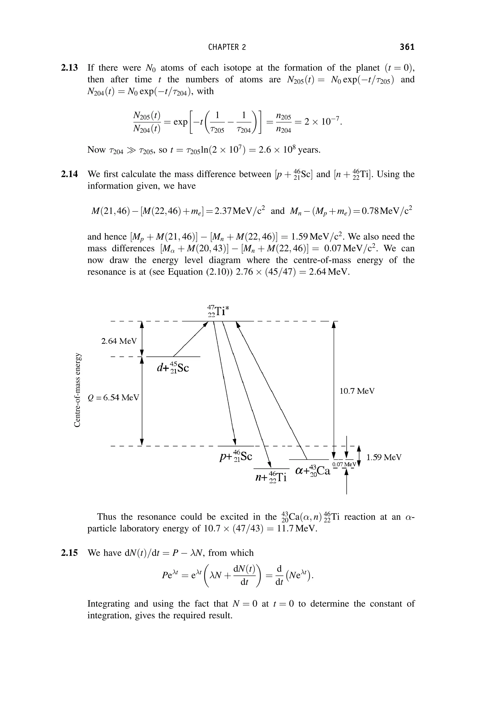 2.13 If there were N0 atoms of each isotope at the formation of the planet ðt ¼ 0Þ,
then after time t the numbers of atoms are N205ðtÞ ¼ N0 expðt=205Þ and
N204ðtÞ ¼ N0 expðt=204Þ, with
N205ðtÞ
N204ðtÞ
¼ exp t
1
205

1
204

¼
n205
n204
¼ 2  107
:
Now 204  205, so t ¼ 205lnð2  107
Þ ¼ 2:6  108
years.
2.14 We first calculate the mass difference between ½p þ 46
21Sc and ½n þ 46
22Ti. Using the
information given, we have
Mð21;46Þ½Mð22;46Þþme ¼ 2:37MeV=c2
and Mn ðMp þmeÞ¼ 0:78MeV=c2
and hence ½Mp þ Mð21; 46Þ  ½Mn þ Mð22; 46Þ ¼ 1:59 MeV=c2
. We also need the
mass differences ½M þ Mð20; 43Þ  ½Mn þ Mð22; 46Þ ¼ 0:07 MeV=c2
. We can
now draw the energy level diagram where the centre-of-mass energy of the
resonance is at (see Equation (2.10)) 2:76  45=47
ð Þ ¼ 2:64 MeV.
Thus the resonance could be excited in the 43
20Cað; nÞ 46
22Ti reaction at an -
particle laboratory energy of 10:7  47=43
ð Þ ¼ 11:7 MeV.
2.15 We have dNðtÞ=dt ¼ P  N, from which
Pet
¼ et
N þ
dNðtÞ
dt

¼
d
dt
Net
 
:
Integrating and using the fact that N ¼ 0 at t ¼ 0 to determine the constant of
integration, gives the required result.
CHAPTER 2 361
 