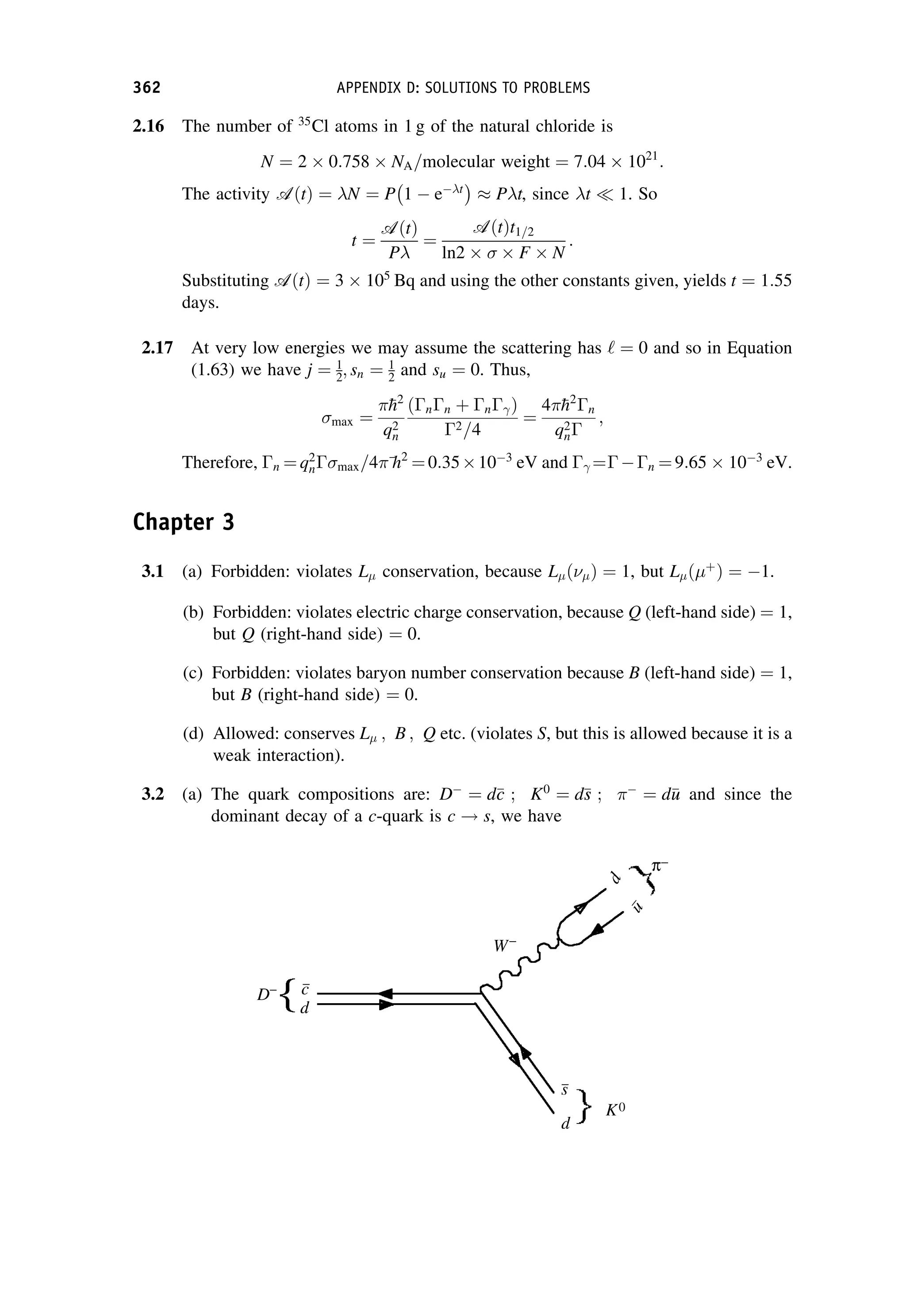 2.16 The number of 35
Cl atoms in 1 g of the natural chloride is
N ¼ 2  0:758  NA=molecular weight ¼ 7:04  1021
:
The activity AðtÞ ¼ N ¼ P 1  et
 
 Pt, since t  1. So
t ¼
AðtÞ
P
¼
AðtÞt1=2
ln2   F  N
:
Substituting AðtÞ ¼ 3  105
Bq and using the other constants given, yields t ¼ 1:55
days.
2.17 At very low energies we may assume the scattering has ‘ ¼ 0 and so in Equation
(1.63) we have j ¼ 1
2; sn ¼ 1
2 and su ¼ 0. Thus,
max ¼

h2
q2
n
ðnn þ n Þ
2=4
¼
4
h2
n
q2
n
;
Therefore, n ¼ q2
n max=4
h2
¼ 0:35103
eV and  ¼n ¼ 9:65  103
eV.
Chapter 3
3.1 (a) Forbidden: violates L conservation, because L ð Þ ¼ 1, but L ð þ
Þ ¼ 1.
(b) Forbidden: violates electric charge conservation, because Q (left-hand side) ¼ 1,
but Q (right-hand side) ¼ 0.
(c) Forbidden: violates baryon number conservation because B (left-hand side) ¼ 1,
but B (right-hand side) ¼ 0.
(d) Allowed: conserves L ; B ; Q etc. (violates S, but this is allowed because it is a
weak interaction).
3.2 (a) The quark compositions are: D
¼ d
c
c ; K0
¼ d
s
s ; 
¼ d
u
u and since the
dominant decay of a c-quark is c ! s, we have
362 APPENDIX D: SOLUTIONS TO PROBLEMS
 