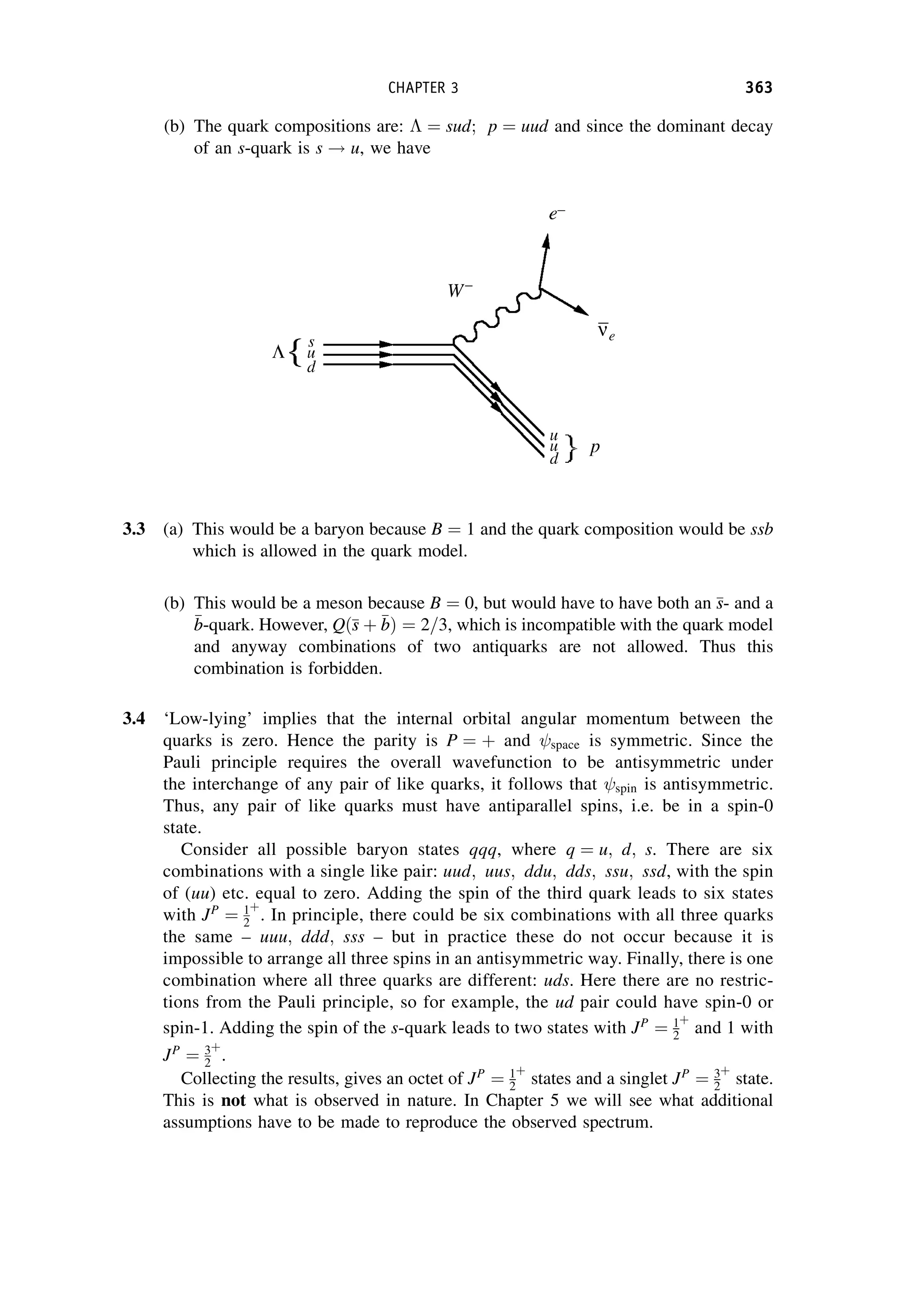 (b) The quark compositions are:  ¼ sud; p ¼ uud and since the dominant decay
of an s-quark is s ! u, we have
3.3 (a) This would be a baryon because B ¼ 1 and the quark composition would be ssb
which is allowed in the quark model.
(b) This would be a meson because B ¼ 0, but would have to have both an 
s
s- and a

b
b-quark. However, Qð
s
s þ 
b
bÞ ¼ 2=3, which is incompatible with the quark model
and anyway combinations of two antiquarks are not allowed. Thus this
combination is forbidden.
3.4 ‘Low-lying’ implies that the internal orbital angular momentum between the
quarks is zero. Hence the parity is P ¼ þ and space is symmetric. Since the
Pauli principle requires the overall wavefunction to be antisymmetric under
the interchange of any pair of like quarks, it follows that spin is antisymmetric.
Thus, any pair of like quarks must have antiparallel spins, i.e. be in a spin-0
state.
Consider all possible baryon states qqq, where q ¼ u; d; s. There are six
combinations with a single like pair: uud; uus; ddu; dds; ssu; ssd, with the spin
of (uu) etc. equal to zero. Adding the spin of the third quark leads to six states
with JP
¼ 1
2
þ
. In principle, there could be six combinations with all three quarks
the same – uuu; ddd; sss – but in practice these do not occur because it is
impossible to arrange all three spins in an antisymmetric way. Finally, there is one
combination where all three quarks are different: uds. Here there are no restric-
tions from the Pauli principle, so for example, the ud pair could have spin-0 or
spin-1. Adding the spin of the s-quark leads to two states with JP
¼ 1
2
þ
and 1 with
JP
¼ 3
2
þ
.
Collecting the results, gives an octet of JP
¼ 1
2
þ
states and a singlet JP
¼ 3
2
þ
state.
This is not what is observed in nature. In Chapter 5 we will see what additional
assumptions have to be made to reproduce the observed spectrum.
CHAPTER 3 363
 