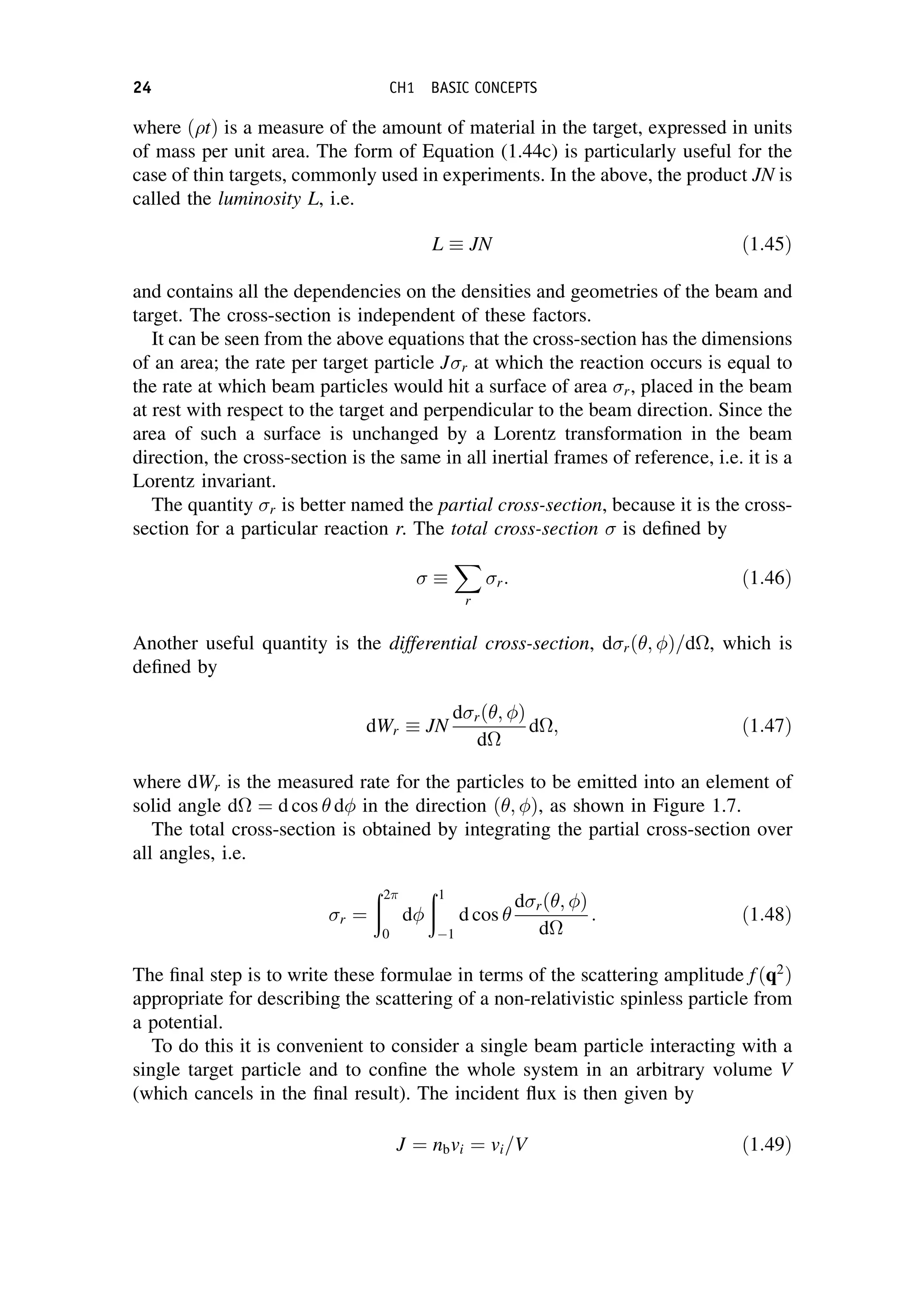where ðtÞ is a measure of the amount of material in the target, expressed in units
of mass per unit area. The form of Equation (1.44c) is particularly useful for the
case of thin targets, commonly used in experiments. In the above, the product JN is
called the luminosity L, i.e.
L  JN ð1:45Þ
and contains all the dependencies on the densities and geometries of the beam and
target. The cross-section is independent of these factors.
It can be seen from the above equations that the cross-section has the dimensions
of an area; the rate per target particle Jr at which the reaction occurs is equal to
the rate at which beam particles would hit a surface of area r, placed in the beam
at rest with respect to the target and perpendicular to the beam direction. Since the
area of such a surface is unchanged by a Lorentz transformation in the beam
direction, the cross-section is the same in all inertial frames of reference, i.e. it is a
Lorentz invariant.
The quantity r is better named the partial cross-section, because it is the cross-
section for a particular reaction r. The total cross-section  is defined by
 
X
r
r: ð1:46Þ
Another useful quantity is the differential cross-section, drð ; Þ=d, which is
defined by
dWr  JN
drð ; Þ
d
d; ð1:47Þ
where dWr is the measured rate for the particles to be emitted into an element of
solid angle d ¼ d cos d in the direction ð ; Þ, as shown in Figure 1.7.
The total cross-section is obtained by integrating the partial cross-section over
all angles, i.e.
r ¼
ð2
0
d
ð1
1
d cos
drð ; Þ
d
: ð1:48Þ
The final step is to write these formulae in terms of the scattering amplitude fðq2
Þ
appropriate for describing the scattering of a non-relativistic spinless particle from
a potential.
To do this it is convenient to consider a single beam particle interacting with a
single target particle and to confine the whole system in an arbitrary volume V
(which cancels in the final result). The incident flux is then given by
J ¼ nbvi ¼ vi=V ð1:49Þ
24 CH1 BASIC CONCEPTS
 