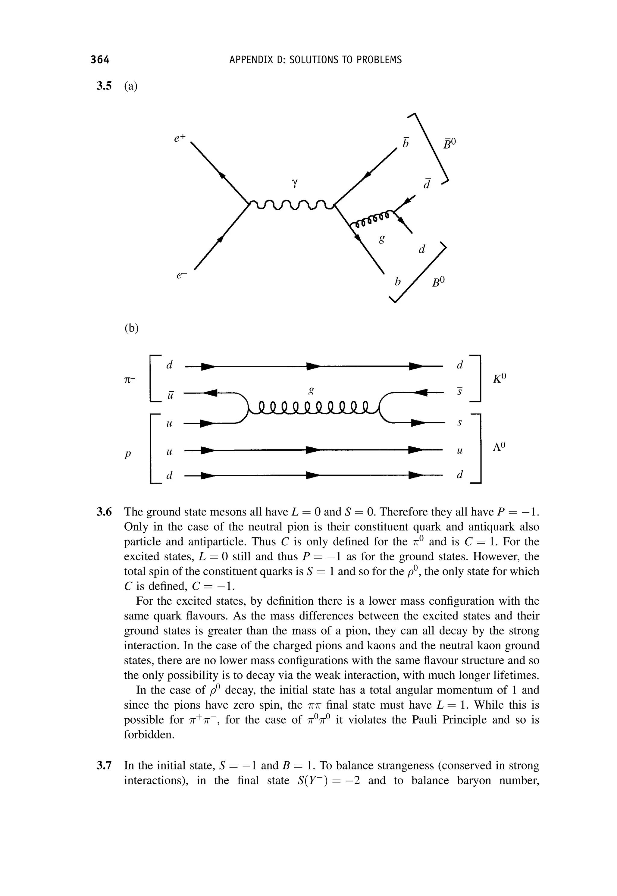 3.5 (a)
(b)
3.6 The ground state mesons all have L ¼ 0 and S ¼ 0. Therefore they all have P ¼ 1.
Only in the case of the neutral pion is their constituent quark and antiquark also
particle and antiparticle. Thus C is only defined for the 0
and is C ¼ 1. For the
excited states, L ¼ 0 still and thus P ¼ 1 as for the ground states. However, the
total spin of the constituent quarks is S ¼ 1 and so for the 0
, the only state for which
C is defined, C ¼ 1.
For the excited states, by definition there is a lower mass configuration with the
same quark flavours. As the mass differences between the excited states and their
ground states is greater than the mass of a pion, they can all decay by the strong
interaction. In the case of the charged pions and kaons and the neutral kaon ground
states, there are no lower mass configurations with the same flavour structure and so
the only possibility is to decay via the weak interaction, with much longer lifetimes.
In the case of 0
decay, the initial state has a total angular momentum of 1 and
since the pions have zero spin, the  final state must have L ¼ 1. While this is
possible for þ

, for the case of 0
0
it violates the Pauli Principle and so is
forbidden.
3.7 In the initial state, S ¼ 1 and B ¼ 1. To balance strangeness (conserved in strong
interactions), in the final state SðY
Þ ¼ 2 and to balance baryon number,
364 APPENDIX D: SOLUTIONS TO PROBLEMS
 