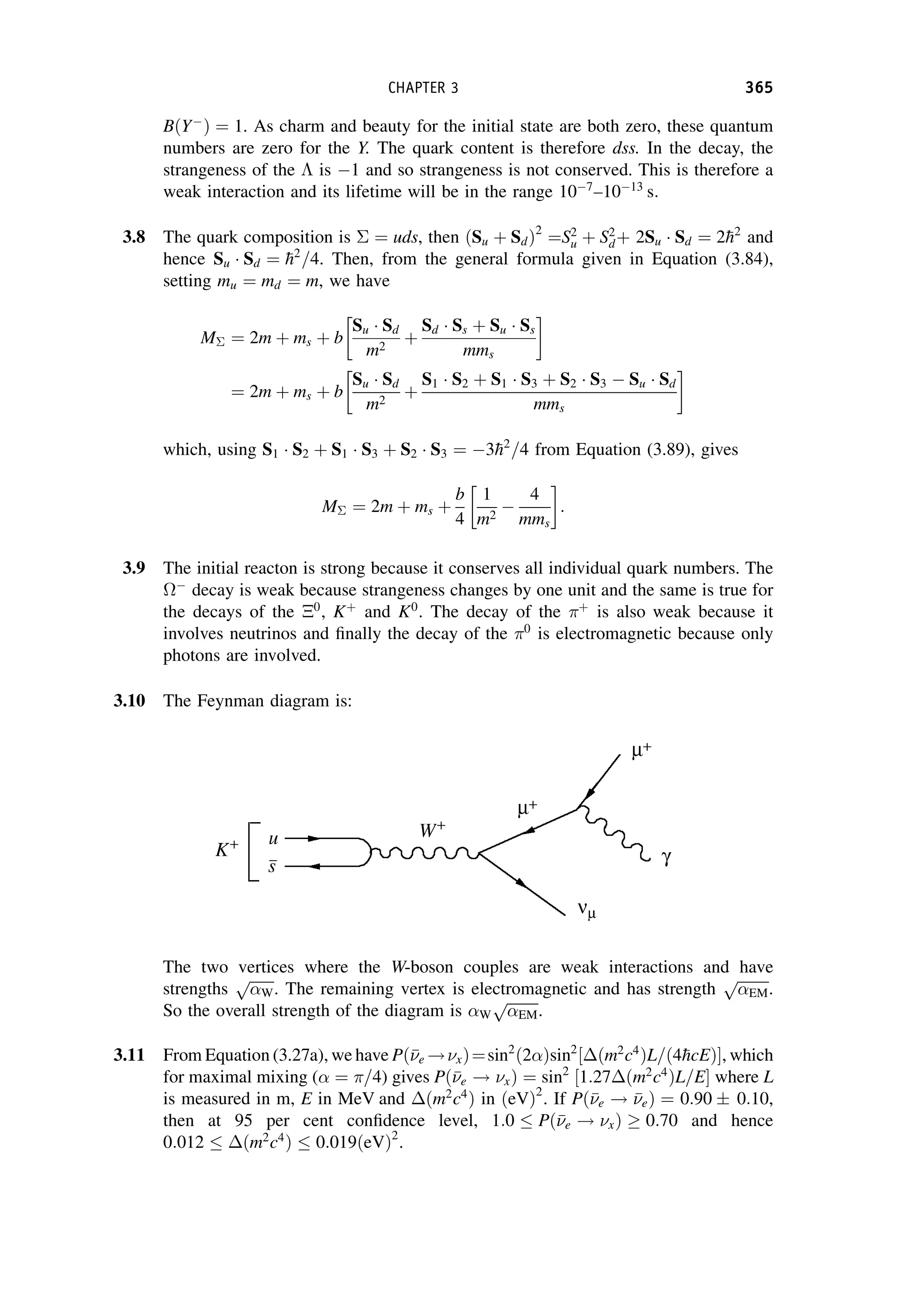 BðY
Þ ¼ 1. As charm and beauty for the initial state are both zero, these quantum
numbers are zero for the Y. The quark content is therefore dss. In the decay, the
strangeness of the  is 1 and so strangeness is not conserved. This is therefore a
weak interaction and its lifetime will be in the range 107
–1013
s:
3.8 The quark composition is  ¼ uds, then ðSu þ SdÞ2
¼S2
u þ S2
dþ 2Su Sd ¼ 2
h2
and
hence Su Sd ¼ 
h2
=4. Then, from the general formula given in Equation (3.84),
setting mu ¼ md ¼ m, we have
M ¼ 2m þ ms þ b
Su Sd
m2
þ
Sd Ss þ Su Ss
mms
¼ 2m þ ms þ b
Su Sd
m2
þ
S1 S2 þ S1 S3 þ S2 S3  Su Sd
mms
which, using S1 S2 þ S1 S3 þ S2 S3 ¼ 3
h2
=4 from Equation (3.89), gives
M ¼ 2m þ ms þ
b
4
1
m2

4
mms
:
3.9 The initial reacton is strong because it conserves all individual quark numbers. The

decay is weak because strangeness changes by one unit and the same is true for
the decays of the 0
, Kþ
and K0
. The decay of the þ
is also weak because it
involves neutrinos and finally the decay of the 0
is electromagnetic because only
photons are involved.
3.10 The Feynman diagram is:
The two vertices where the W-boson couples are weak interactions and have
strengths
ﬃﬃﬃﬃﬃﬃﬃ
W
p
. The remaining vertex is electromagnetic and has strength
ﬃﬃﬃﬃﬃﬃﬃﬃﬃ
EM
p
.
So the overall strength of the diagram is W
ﬃﬃﬃﬃﬃﬃﬃﬃﬃ
EM
p
.
3.11 From Equation (3.27a), we have Pð

e !xÞ¼sin2
ð2Þsin2
½ ðm2
c4
ÞL=ð4
hcEÞ, which
for maximal mixing ( ¼ =4) gives Pð

e ! xÞ ¼ sin2
½1:27 ðm2
c4
ÞL=E where L
is measured in m, E in MeV and ðm2
c4
Þ in ðeVÞ2
. If Pð

e ! 

eÞ ¼ 0:90  0:10,
then at 95 per cent confidence level, 1:0  Pð

e ! xÞ  0:70 and hence
0:012  ðm2
c4
Þ  0:019ðeVÞ2
.
CHAPTER 3 365
 