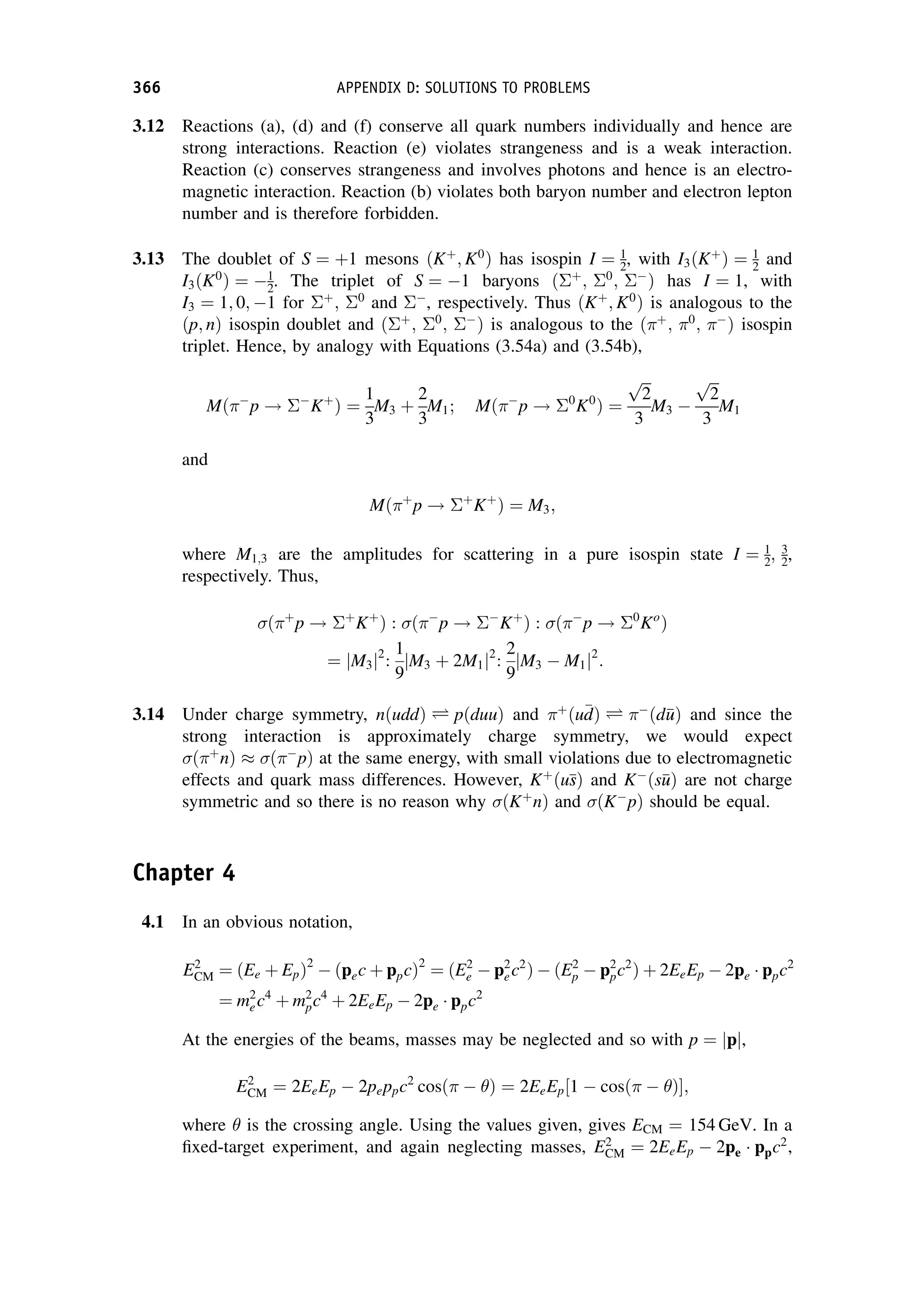 3.12 Reactions (a), (d) and (f) conserve all quark numbers individually and hence are
strong interactions. Reaction (e) violates strangeness and is a weak interaction.
Reaction (c) conserves strangeness and involves photons and hence is an electro-
magnetic interaction. Reaction (b) violates both baryon number and electron lepton
number and is therefore forbidden.
3.13 The doublet of S ¼ þ1 mesons ðKþ
; K0
Þ has isospin I ¼ 1
2, with I3ðKþ
Þ ¼ 1
2 and
I3ðK0
Þ ¼ 1
2. The triplet of S ¼ 1 baryons ðþ
; 0
; 
Þ has I ¼ 1, with
I3 ¼ 1; 0; 1 for þ
; 0
and 
, respectively. Thus ðKþ
; K0
Þ is analogous to the
ðp; nÞ isospin doublet and ðþ
; 0
; 
Þ is analogous to the ðþ
; 0
; 
Þ isospin
triplet. Hence, by analogy with Equations (3.54a) and (3.54b),
Mð
p ! 
Kþ
Þ ¼
1
3
M3 þ
2
3
M1; Mð
p ! 0
K0
Þ ¼
ﬃﬃﬃ
2
p
3
M3 
ﬃﬃﬃ
2
p
3
M1
and
Mðþ
p ! þ
Kþ
Þ ¼ M3;
where M1;3 are the amplitudes for scattering in a pure isospin state I ¼ 1
2; 3
2,
respectively. Thus,
ðþ
p ! þ
Kþ
Þ : ð
p ! 
Kþ
Þ : ð
p ! 0
Ko
Þ
¼ M3
j j2
:
1
9
M3 þ 2M1
j j2
:
2
9
M3  M1
j j2
:
3.14 Under charge symmetry, nðuddÞ Ð pðduuÞ and þ
ðu
d
dÞ Ð 
ðd
u
uÞ and since the
strong interaction is approximately charge symmetry, we would expect
ðþ
nÞ  ð
pÞ at the same energy, with small violations due to electromagnetic
effects and quark mass differences. However, Kþ
ðu
s
sÞ and K
ðs
u
uÞ are not charge
symmetric and so there is no reason why ðKþ
nÞ and ðK
pÞ should be equal.
Chapter 4
4.1 In an obvious notation,
E2
CM ¼ ðEe þ EpÞ2
 ðpec þ ppcÞ2
¼ ðE2
e  p2
ec2
Þ  ðE2
p  p2
pc2
Þ þ 2EeEp  2pe ppc2
¼ m2
ec4
þ m2
pc4
þ 2EeEp  2pe ppc2
At the energies of the beams, masses may be neglected and so with p ¼ p
j j,
E2
CM ¼ 2EeEp  2peppc2
cosð  Þ ¼ 2EeEp 1  cosð  Þ
½ ;
where  is the crossing angle. Using the values given, gives ECM ¼ 154 GeV. In a
fixed-target experiment, and again neglecting masses, E2
CM ¼ 2EeEp  2pe ppc2
,
366 APPENDIX D: SOLUTIONS TO PROBLEMS
 