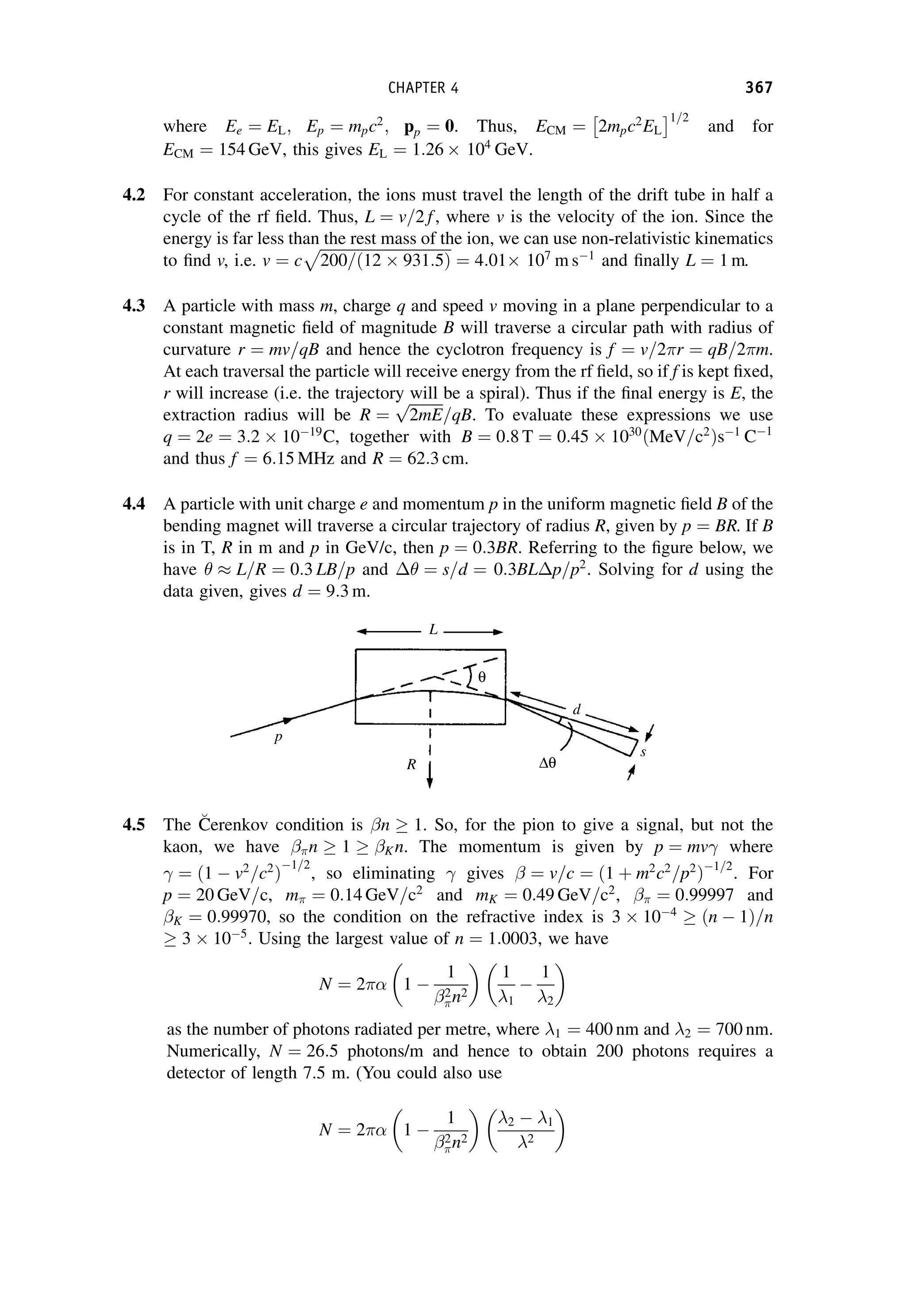 where Ee ¼ EL; Ep ¼ mpc2
; pp ¼ 0. Thus, ECM ¼ 2mpc2
EL
 1=2
and for
ECM ¼ 154 GeV, this gives EL ¼ 1:26  104
GeV.
4.2 For constant acceleration, the ions must travel the length of the drift tube in half a
cycle of the rf field. Thus, L ¼ v=2 f, where v is the velocity of the ion. Since the
energy is far less than the rest mass of the ion, we can use non-relativistic kinematics
to find v, i.e. v ¼ c
ﬃﬃﬃﬃﬃﬃﬃﬃﬃﬃﬃﬃﬃﬃﬃﬃﬃﬃﬃﬃﬃﬃﬃﬃﬃﬃﬃﬃﬃﬃﬃﬃﬃﬃﬃ
200=ð12  931:5Þ
p
¼ 4:01 107
m s1
and finally L ¼ 1 m.
4.3 A particle with mass m, charge q and speed v moving in a plane perpendicular to a
constant magnetic field of magnitude B will traverse a circular path with radius of
curvature r ¼ mv=qB and hence the cyclotron frequency is f ¼ v=2r ¼ qB=2m.
At each traversal the particle will receive energy from the rf field, so if f is kept fixed,
r will increase (i.e. the trajectory will be a spiral). Thus if the final energy is E, the
extraction radius will be R ¼
ﬃﬃﬃﬃﬃﬃﬃﬃﬃ
2mE
p
=qB. To evaluate these expressions we use
q ¼ 2e ¼ 3:2  1019
C, together with B ¼ 0:8 T ¼ 0:45  1030
ðMeV=c2
Þs1
C1
and thus f ¼ 6:15 MHz and R ¼ 62:3 cm.
4.4 A particle with unit charge e and momentum p in the uniform magnetic field B of the
bending magnet will traverse a circular trajectory of radius R, given by p ¼ BR. If B
is in T, R in m and p in GeV/c, then p ¼ 0:3BR. Referring to the figure below, we
have   L=R ¼ 0:3 LB=p and  ¼ s=d ¼ 0:3BL p=p2
. Solving for d using the
data given, gives d ¼ 9:3 m.
4.5 The C
Cerenkov condition is n  1. So, for the pion to give a signal, but not the
kaon, we have n  1  Kn. The momentum is given by p ¼ mv where
¼ 1  v2
=c2
ð Þ
1=2
, so eliminating gives  ¼ v=c ¼ ð1 þ m2
c2
=p2
Þ1=2
. For
p ¼ 20 GeV=c, m ¼ 0:14 GeV=c2
and mK ¼ 0:49 GeV=c2
,  ¼ 0:99997 and
K ¼ 0:99970, so the condition on the refractive index is 3  104
 ðn  1Þ=n
 3  105
. Using the largest value of n ¼ 1:0003, we have
N ¼ 2 1 
1
2
n2

1
1

1
2

as the number of photons radiated per metre, where 1 ¼ 400 nm and 2 ¼ 700 nm.
Numerically, N ¼ 26:5 photons/m and hence to obtain 200 photons requires a
detector of length 7.5 m. (You could also use
N ¼ 2 1 
1
2
n2

2  1
2

CHAPTER 4 367
 