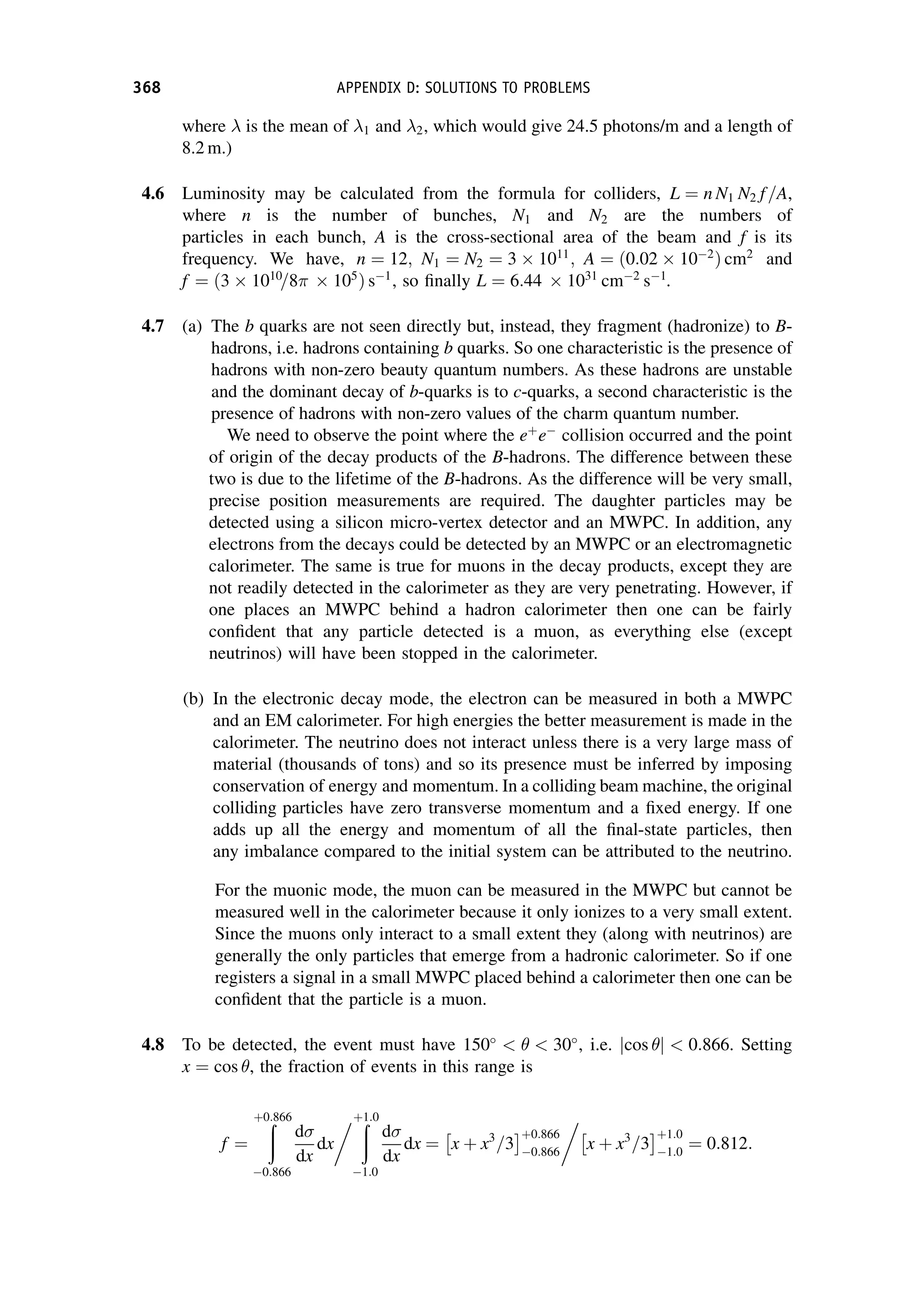 where  is the mean of 1 and 2, which would give 24.5 photons/m and a length of
8.2 m.)
4.6 Luminosity may be calculated from the formula for colliders, L ¼ n N1 N2 f=A,
where n is the number of bunches, N1 and N2 are the numbers of
particles in each bunch, A is the cross-sectional area of the beam and f is its
frequency. We have, n ¼ 12; N1 ¼ N2 ¼ 3  1011
; A ¼ ð0:02  102
Þ cm2
and
f ¼ ð3  1010
=8  105
Þ s1
, so finally L ¼ 6:44  1031
cm2
s1
.
4.7 (a) The b quarks are not seen directly but, instead, they fragment (hadronize) to B-
hadrons, i.e. hadrons containing b quarks. So one characteristic is the presence of
hadrons with non-zero beauty quantum numbers. As these hadrons are unstable
and the dominant decay of b-quarks is to c-quarks, a second characteristic is the
presence of hadrons with non-zero values of the charm quantum number.
We need to observe the point where the eþ
e
collision occurred and the point
of origin of the decay products of the B-hadrons. The difference between these
two is due to the lifetime of the B-hadrons. As the difference will be very small,
precise position measurements are required. The daughter particles may be
detected using a silicon micro-vertex detector and an MWPC. In addition, any
electrons from the decays could be detected by an MWPC or an electromagnetic
calorimeter. The same is true for muons in the decay products, except they are
not readily detected in the calorimeter as they are very penetrating. However, if
one places an MWPC behind a hadron calorimeter then one can be fairly
confident that any particle detected is a muon, as everything else (except
neutrinos) will have been stopped in the calorimeter.
(b) In the electronic decay mode, the electron can be measured in both a MWPC
and an EM calorimeter. For high energies the better measurement is made in the
calorimeter. The neutrino does not interact unless there is a very large mass of
material (thousands of tons) and so its presence must be inferred by imposing
conservation of energy and momentum. In a colliding beam machine, the original
colliding particles have zero transverse momentum and a fixed energy. If one
adds up all the energy and momentum of all the final-state particles, then
any imbalance compared to the initial system can be attributed to the neutrino.
For the muonic mode, the muon can be measured in the MWPC but cannot be
measured well in the calorimeter because it only ionizes to a very small extent.
Since the muons only interact to a small extent they (along with neutrinos) are
generally the only particles that emerge from a hadronic calorimeter. So if one
registers a signal in a small MWPC placed behind a calorimeter then one can be
confident that the particle is a muon.
4.8 To be detected, the event must have 150
   30
, i.e. cos 
j j  0:866. Setting
x ¼ cos , the fraction of events in this range is
f ¼
ð
þ0:866
0:866
d
dx
dx
 ð
þ1:0
1:0
d
dx
dx ¼ x þ x3
=3
 þ0:866
0:866

x þ x3
=3
 þ1:0
1:0
¼ 0:812:
368 APPENDIX D: SOLUTIONS TO PROBLEMS
 