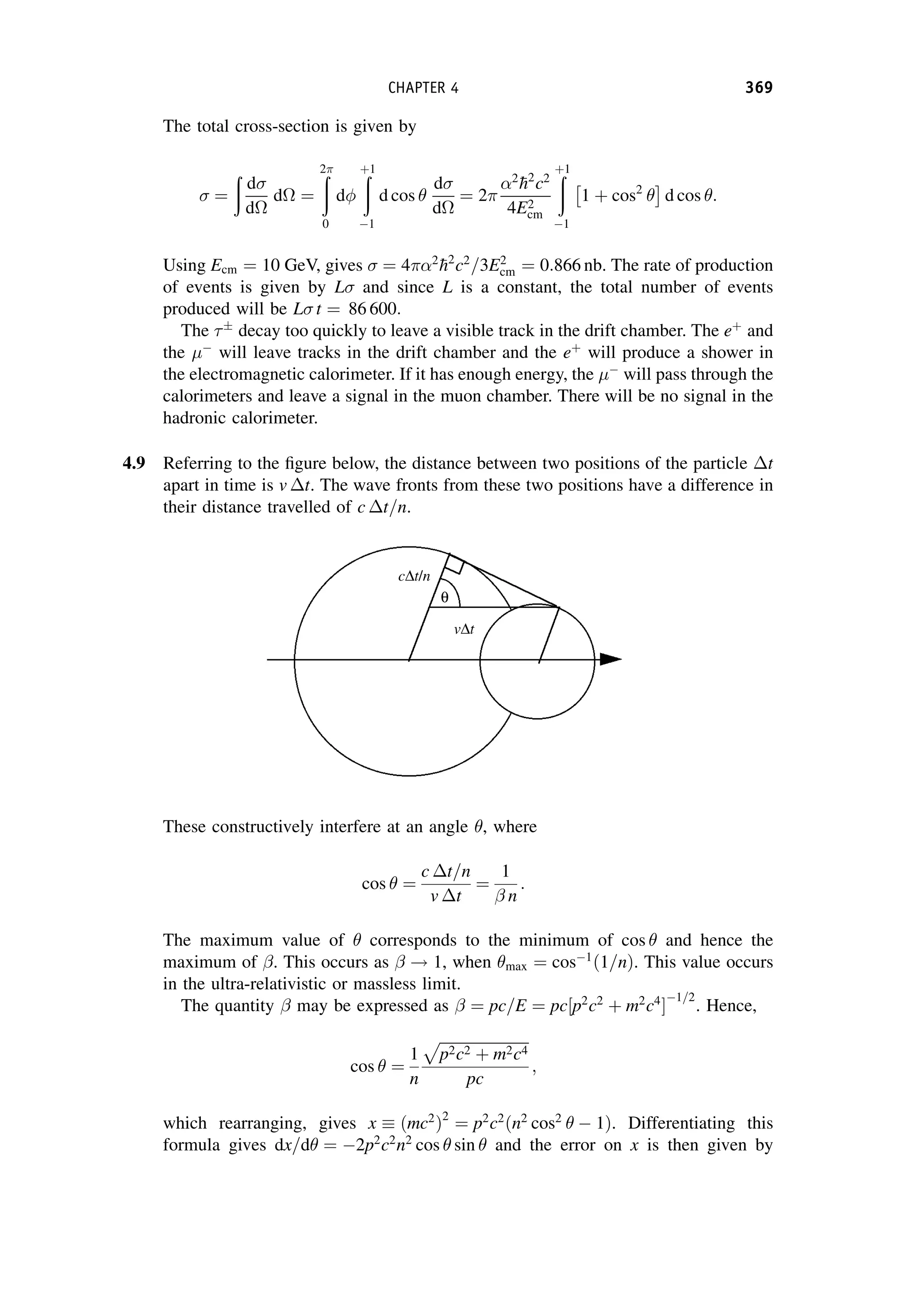 The total cross-section is given by
¼
ð
d
d
d ¼
ð
2
0
d
ð
þ1
1
d cos 
d
d
¼ 2
2

h2
c2
4E2
cm
ð
þ1
1
1 þ cos2

 
d cos :
Using Ecm ¼ 10 GeV, gives ¼ 42

h2
c2
=3E2
cm ¼ 0:866 nb. The rate of production
of events is given by L and since L is a constant, the total number of events
produced will be L t ¼ 86 600:
The 
decay too quickly to leave a visible track in the drift chamber. The eþ
and
the 
will leave tracks in the drift chamber and the eþ
will produce a shower in
the electromagnetic calorimeter. If it has enough energy, the 
will pass through the
calorimeters and leave a signal in the muon chamber. There will be no signal in the
hadronic calorimeter.
4.9 Referring to the figure below, the distance between two positions of the particle t
apart in time is v t. The wave fronts from these two positions have a difference in
their distance travelled of c t=n.
These constructively interfere at an angle , where
cos  ¼
c t=n
v t
¼
1
 n
:
The maximum value of  corresponds to the minimum of cos  and hence the
maximum of . This occurs as  ! 1, when max ¼ cos1
1=n
ð Þ. This value occurs
in the ultra-relativistic or massless limit.
The quantity  may be expressed as  ¼ pc=E ¼ pc p2
c2
þ m2
c4
½ 
1=2
. Hence,
cos  ¼
1
n
ﬃﬃﬃﬃﬃﬃﬃﬃﬃﬃﬃﬃﬃﬃﬃﬃﬃﬃﬃﬃﬃﬃﬃﬃ
p2c2 þ m2c4
p
pc
;
which rearranging, gives x ðmc2
Þ2
¼ p2
c2
ðn2
cos2
  1Þ. Differentiating this
formula gives dx=d ¼ 2p2
c2
n2
cos  sin  and the error on x is then given by
CHAPTER 4 369
 