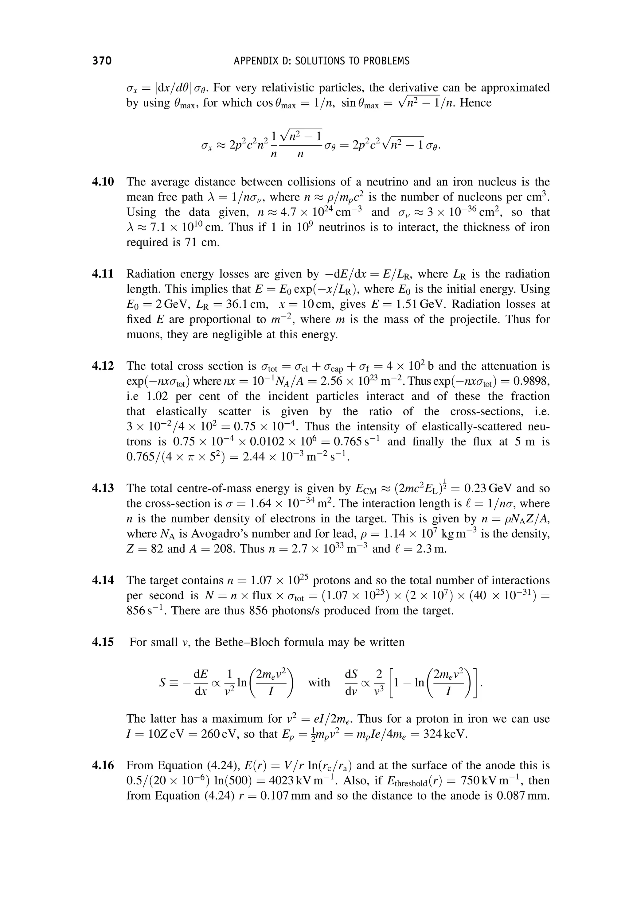 x ¼ dx=d
j j . For very relativistic particles, the derivative can be approximated
by using max, for which cos max ¼ 1=n, sin max ¼
ﬃﬃﬃﬃﬃﬃﬃﬃﬃﬃﬃﬃﬃ
n2  1
p
=n. Hence
x  2p2
c2
n2 1
n
ﬃﬃﬃﬃﬃﬃﬃﬃﬃﬃﬃﬃﬃ
n2  1
p
n
 ¼ 2p2
c2
ﬃﬃﬃﬃﬃﬃﬃﬃﬃﬃﬃﬃﬃ
n2  1
p
:
4.10 The average distance between collisions of a neutrino and an iron nucleus is the
mean free path  ¼ 1=n , where n  =mpc2
is the number of nucleons per cm3
.
Using the data given, n  4:7  1024
cm3
and   3  1036
cm2
, so that
  7:1  1010
cm. Thus if 1 in 109
neutrinos is to interact, the thickness of iron
required is 71 cm.
4.11 Radiation energy losses are given by dE=dx ¼ E=LR, where LR is the radiation
length. This implies that E ¼ E0 expðx=LRÞ, where E0 is the initial energy. Using
E0 ¼ 2 GeV, LR ¼ 36:1 cm, x ¼ 10 cm, gives E ¼ 1:51 GeV. Radiation losses at
fixed E are proportional to m2
, where m is the mass of the projectile. Thus for
muons, they are negligible at this energy.
4.12 The total cross section is tot ¼ el þ cap þ f ¼ 4  102
b and the attenuation is
expðnx totÞ where nx ¼ 101
NA=A ¼ 2:56  1023
m2
. Thus expðnx totÞ ¼ 0:9898,
i.e 1.02 per cent of the incident particles interact and of these the fraction
that elastically scatter is given by the ratio of the cross-sections, i.e.
3  102
=4  102
¼ 0:75  104
. Thus the intensity of elastically-scattered neu-
trons is 0:75  104
 0:0102  106
¼ 0:765 s1
and finally the flux at 5 m is
0:765=ð4    52
Þ ¼ 2:44  103
m2
s1
.
4.13 The total centre-of-mass energy is given by ECM  ð2mc2
ELÞ
1
2 ¼ 0:23 GeV and so
the cross-section is ¼ 1:64  1034
m2
. The interaction length is ‘ ¼ 1=n , where
n is the number density of electrons in the target. This is given by n ¼ NAZ=A,
where NA is Avogadro’s number and for lead, ¼ 1:14  107
kg m3
is the density,
Z ¼ 82 and A ¼ 208. Thus n ¼ 2:7  1033
m3
and ‘ ¼ 2:3 m.
4.14 The target contains n ¼ 1:07  1025
protons and so the total number of interactions
per second is N ¼ n  flux  tot ¼ ð1:07  1025
Þ  ð2  107
Þ  ð40  1031
Þ ¼
856 s1
. There are thus 856 photons/s produced from the target.
4.15 For small v, the Bethe–Bloch formula may be written
S 
dE
dx
/
1
v2
ln
2mev2
I

with
dS
dv
/
2
v3
1  ln
2mev2
I

:
The latter has a maximum for v2
¼ eI=2me. Thus for a proton in iron we can use
I ¼ 10Z eV ¼ 260 eV, so that Ep ¼ 1
2mpv2
¼ mpIe=4me ¼ 324 keV.
4.16 From Equation (4.24), EðrÞ ¼ V=r lnðrc=raÞ and at the surface of the anode this is
0:5=ð20  106
Þ lnð500Þ ¼ 4023 kV m1
. Also, if EthresholdðrÞ ¼ 750 kV m1
, then
from Equation (4.24) r ¼ 0:107 mm and so the distance to the anode is 0:087 mm.
370 APPENDIX D: SOLUTIONS TO PROBLEMS
 